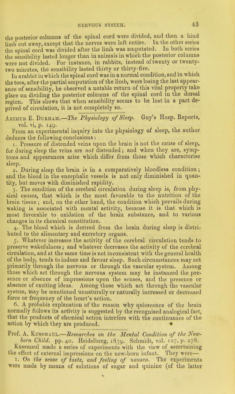 the posterior columns of the spinal cord were divided, and then a hind limb cut away, except that the nerves were left entire. In the other series the spinal cord was divided after the limb was amputated. In both series the sensibility lasted longer than in animals in which the posterior columns were not divided. For instance, in rabbits, instead of twenty or twenty- two minutes, the sensibility lasted thirty or thirty-five. In arabbit in which the spinal cord was in a normal condition, and in which the toes, after the partial amputation of the limb, were losing the last appear- ance of sensibihty, he observed a notable return of this vital property take place on dividing the posterior columns of the spinal cord in the dorsal region. This shows that when sensibility seems to be lost in a part de- prived of circulation, it is not completely so. Arthub E. Durham.—Z%e Physiology of Sleep. Guy's Hosp. Reports, vol. vi, p. 149. From an experimental inquiry into the physiology of sleep, the author deduces the following conclusions : 1. Pressure of distended veins upon the brain is not the cause of sleep, for during sleep the veins are not distended; and when they are, symp- toms and appearances arise which differ from those which characterise sleep, 2. During sleep the brain is in a comparatively bloodless condition; and the blood in the encephalic vessels is not only diminished in quan- tity, but moves with diminished rapidity. 3. The condition of the cerebral circulation during sleep is, from phy- sical causes, that which is the most favorable to the nutrition of the brain tissue ; and, on the other hand, the condition which prevails during waking is associated with mental activity, because it is that which is most favorable to oxidation of the brain substance, and to various changes in its chemical constitution. 4. The blood which is derived from the brain during sleep is distri- buted to the alimentary and excretory organs. 5. Whatever increases the activity of the cerebral circulation tends to preserve wakefulness; and whatever decreases the activity of the cerebral circulation, and at the same time is not inconsistent with the general health of the body, tends to induce and favour sleep. Such circumstances may act primarily through the nervous or through the vascular system. Among those which act through the nervous system may be instanced the pre- sence or absence of impressions upon the senses, and the presence or absence of exciting ideas. Among those which act through the vascular system, may be mentioned unnaturally or naturally increased or decreased force or frequency of the heart's action. 6. A probable explanation of the reason why quiescence of the brain normally follows its activity is suggested by the recognised analogical fact, that the products of chemical action interfere with the continuance of the action by which they are produced. » Prof. A. KussMAUL.—Researches on the Mental Condition of the New- born Child. pp.40. Heidelberg, 1859. Schmidt, vol. 107, p. 278. Kussmaul made a series of experiments with the view of ascertaining the effect of external impressions on the new-born infant. They were—■ I. On the sense of taste, and feeling of nausea. The experiments were made by means of solutions of sugar and quinine (of the latter