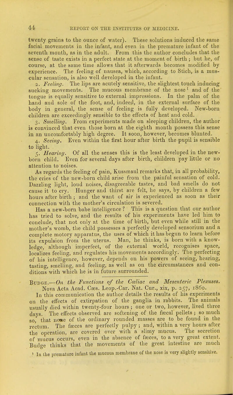 tM'enty grains to the ounce of water). Tliese solutions induced the same facial movements in the infant, and even in the premature infant of the seventh month, as in the adult. From this the author concludes that the sense of taste exists in a perfect state at the moment of birth ; but he, of course, at the same time allows that it afterwards becomes modified by experience. The feeling of nausea, which, according to Stich, is a mus- cular sensation, is also well developed in the infant. 2. Feeling. The lips are acutely sensitive, the slightest touch inducing sucking movements. The mucous membrane of the nose' and of the tongue is equally sensitive to extei-nal impressions. In the palm of the hand and sole of the foot, and, indeed, in the external surface of the body in general, the sense of feeling is fully developed. New-born children are exceedingly sensible to the effects of heat and cold. 3. Smelling. From experiments made on sleeping children, the author is convinced that even those born at the eighth month possess this sense in an uncomfortably high degree. It soon, however, becomes blunted. 4. Seeing. Even within the first hour after birth the pupil is sensible to light. 5. Hearing. Of all the senses this is the least developed in the new- born child. Even for several days after birth, children pay little or no attention to noises. As regards the feeling of pain, Kussmaul remarks that, in all probability, the cries of the new-born child arise from the painful sensation of cold. Dazzling hght, loud noises, disagreeable tastes, and bad smells do not cause it to cry. Hunger and thirst are felt, he says, by children a few hours after birth ; and the want of air is experienced as soon as their connection with the mother's circulation is severed. Has a new-born babe intelligence ? This is a question that oiu- author has tried to solve, and the results of his experiments have led him to conclude, that not only at the time of birth, but even while still in the mother's womb, the child possesses a perfectly developed sensorium and a complete motory apparatus, the uses of which it has begun to learn before its expulsion from the uterus. Man, he thinks, is born with a know- ledge, although imperfect, of the external world, recognises space, localizes feeling, and regulates his movements accordingly. The perfecting of his intelligence, however, depends on his powers of seeing, hearing, tasting, smelling, and feeling, as m'cU as on the circumstances and con- ditions with which he is in future surrounded. Budge.—On the Functions of the Cceliac and Mesenteric Plexuses. Nova Acta Acad. Caes. Leop.-Car. Nat. Cur., xix, p. 257, i860. In this communication the author details the results of his experiments on the effects of extirpation of the ganglia in rabbits. The animals usually died within twenty-four hours ; one or two, however, lived three days. The effects observed are softening of the frecal pellets ; so much BO that no«e of the ordinary rounded masses are to be found in the rectum. The freces are perfectly pulpy ; and, within a very hours after the operation, are covered over with a slimy mucus. The secretion of mucus occurs, even in the absence of froccs, to a very great extent. Budge thinks that the movements of the great intestine are much ' la the premature infant the mucous membrane of the nose is very sligktly sensitive.
