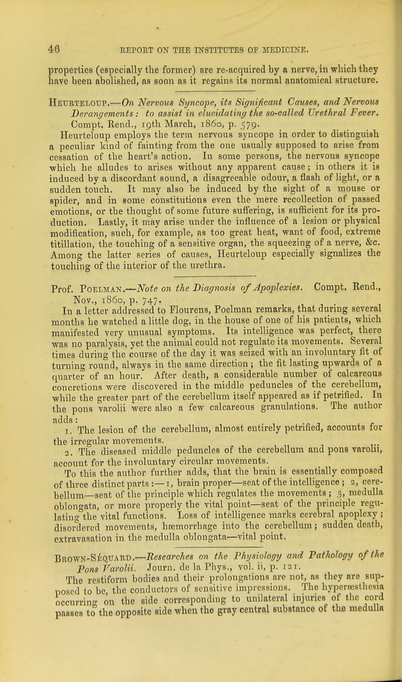 properties (especially the former) are re-acquired by a nerve, in whicli they laave been abolished, as soon as it regains its normal anatomical structure. Heurteloxjp,—On Nervous Syncope, its Significant Causes, and Nervous Derangements : to assist in elucidating the so-called Urethral Fever. Compt. Rend., iptli March, i860, p. 579. Heurteloup employs the term nervous syncope in order to distinguish a peculiar kind of fainting from the one usually supposed to arise from cessation of the heart's action. In some persons, the nervous syncope ■which he alludes to arises without any apparent cause; in others it is induced by a discordant sound, a disagreeable odour, a flash of light, or a sudden touch. It may also be induced by the sight of a mouse or spider, and in some constitutions even the mere recollection of passed emotions, or the thought of some future suffering, is sufficient for its pro- duction. Lastly, it may arise under the influence of a lesion or physical modification, such, for example, as too great heat, want of food, extreme titillation, the touching of a sensitive organ, the squeezing of a nerve, &c. Among the latter series of causes, Heurteloup especially signahzes the touching of the interior of the urethra. Prof. P0ELMA.N.—Note on the Diagnosis of Apoplexies. Compt. Rend., Nov., i860, p. 747. In a letter addressed to Flourens, Poelman remarks, that during several months he watched a little dog, in the house of one of his patients, which manifested very unusual symptoms. Its intelligence was perfect, there was no paralysis, yet the animal could not regulate its movements. Several times during the course of the day it was seized with an involuntary fit of turning round, always in the same direction ; the fit lasting upwards of a quarter of an hour. After death, a considerable number of calcareous concretions were discovered in the middle peduncles of the cerebellum, while the greater part of the cerebellum itself appeared as if petrified. In the pons varolii were also a few calcareous granulations. The author adds: •-in 1. The lesion of the cerebellum, almost entirely petrified, accounts for the irregular movements. 2. The diseased middle peduncles of the cerebellum and pons varohi, account for the involuntary circular movements. To this the author further adds, that the brain is essentially composed of three distinct parts:—i, brain proper—seat of the intelligence; 2, cere- bellum—seat of the principle which regulates the movements; 3, medulla oblongata, or more properly the vital point—seat of the principle regu- lating the vital functions. Loss of intelligence marks cerebral apoplexy ; disordered movements, haemorrhage into the cerebellum; sudden death, extravasation in the medulla oblongata—vital point. BnowN-SliQUAiiD.—Researches on the Physiology and Pathology of the Pons Varolii. Journ. de la Phys., vol. ii, p. 121. The restiform bodies and their prolongations are not, as they are sup- posed to be the conductors of sensitive impressions. The hyperoesthesia occurring on the side corresponding to unilateral injuries of the cord passes to the opposite side when the gray central substance of the medulla