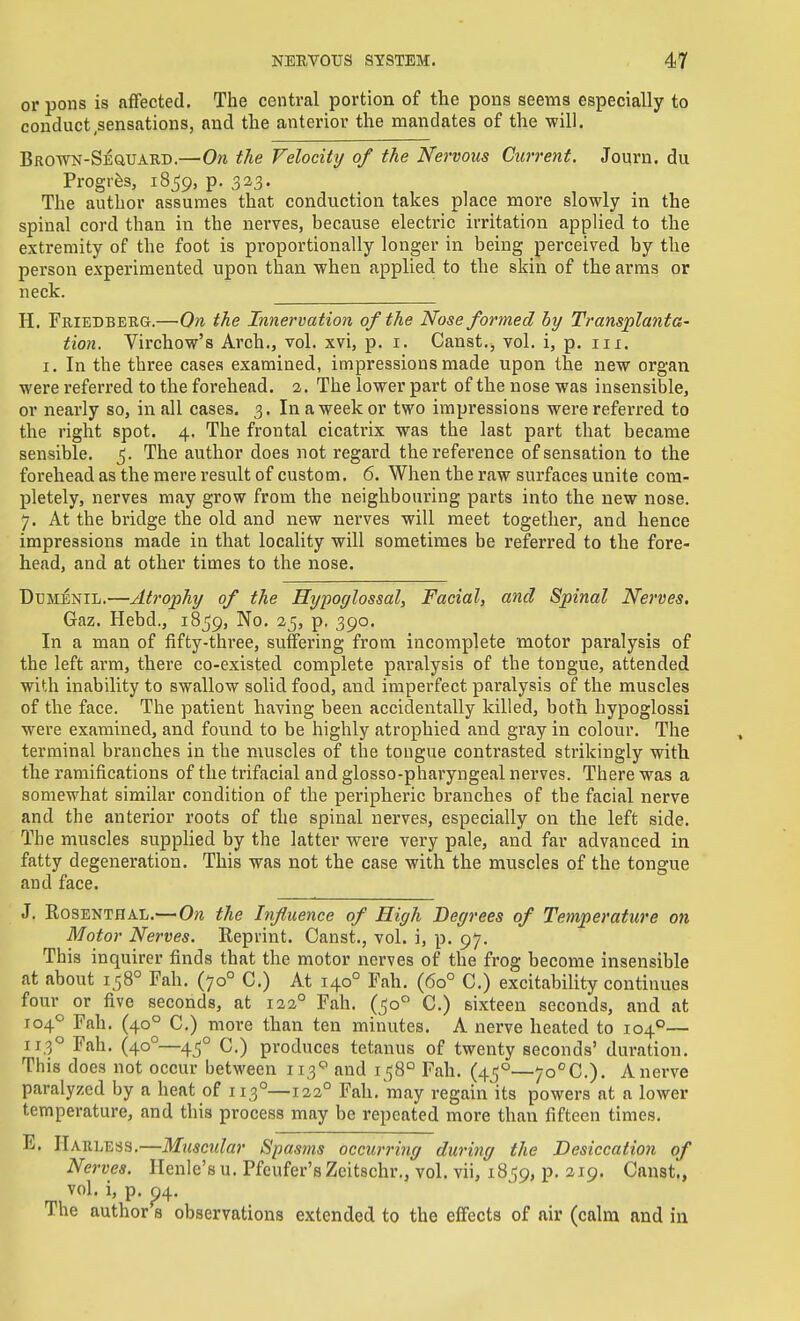 or pons is affected. The central portion of the pons seems especially to conduct .sensations, and the anterior the mandates of the will. BROTVN-SEauARD.—On tJie Velocity of the Nervous Current. Journ. du Progrfes, 18^9, p. 323- The author assumes that conduction takes place more slowly in the spinal cord than in the nerves, because electric irritation applied to the extremity of the foot is proportionally longer in being perceived by the person experimented upon than when applied to the skin of the arms or neck. H. Friedberg.— On the Innervation of the Nose formed by Transplanta- tion. Virchow's Arch., vol. xvi, p. i. Canst., vol. i, p. iii. I. In the three cases examined, impressions made upon the new organ were referred to the forehead. 2. The lower part of the nose was insensible, or nearly so, in all cases. 3. In a week or two impressions were referred to the right spot. 4. The frontal cicatrix was the last part that became sensible. ^. The author does not regard the reference of sensation to the forehead as the mere result of custom. 6. When the raw surfaces unite com- pletely, nerves may grow from the neighbouring parts into the new nose. 7. At the bridge the old and new nerves will meet together, and hence impressions made in that locality will sometimes be referred to the fore- head, and at other times to the nose. DuMENiL.—Atrophy of the Hypoglossal, Facial, and Spinal Nerves. Gaz. Hebd., 1859, No. 25, p. 390. In a man of fifty-three, suffering from incomplete motor paralysis of the left arm, there co-existed complete pai'alysis of the tongue, attended with inability to swallow solid food, and imperfect paralysis of the muscles of the face. The patient having been accidentally killed, both hypoglossi were examined, and found to be highly atrophied and gray in colour. The terminal branches in the muscles of the tongue contrasted strikingly with the ramifications of the trifacial and glosso-pharyngeal nerves. There was a somewhat similar condition of the peripheric branches of the facial nerve and the anterior roots of the spinal nerves, especially on the left side. The muscles suppUed by the latter were very pale, and far advanced in fatty degeneration. This was not the case with the muscles of the tongue and face. J. Rosenthal.—On the Influence of High Degrees of Temperature on Motor Nerves. Reprint. Canst., vol. i, p. 97. This inquirer finds that the motor nerves of the frog become insensible at about 158° Fah. (70° C.) At 140° Fah. (60° C.) excitability continues four or five seconds, at 122° Fah. (^0° C.) sixteen seconds, and at 104'' Fah. (40° C) more than ten minutes. A nerve heated to 104°— 113° Fah, (40°—45° C.) produces tetanus of twenty seconds' duration. This does not occur between 113'=' and 1^8° Fah. (45°—7o°C.). A nerve paralyzed by a heat of 113°—122° Fah. may regain its powers at a lower temperature, and this process may be repeated more than fifteen times. E. Harless.—Muscidar Spasms occurring during the Desiccation of Nerves. Henle'su. Pfeufer'sZcitschr., vol. vii, 18JJ9, p. 219. Canst., vol. i, p. p4. The author s observations extended to the effects of air (calm and iii