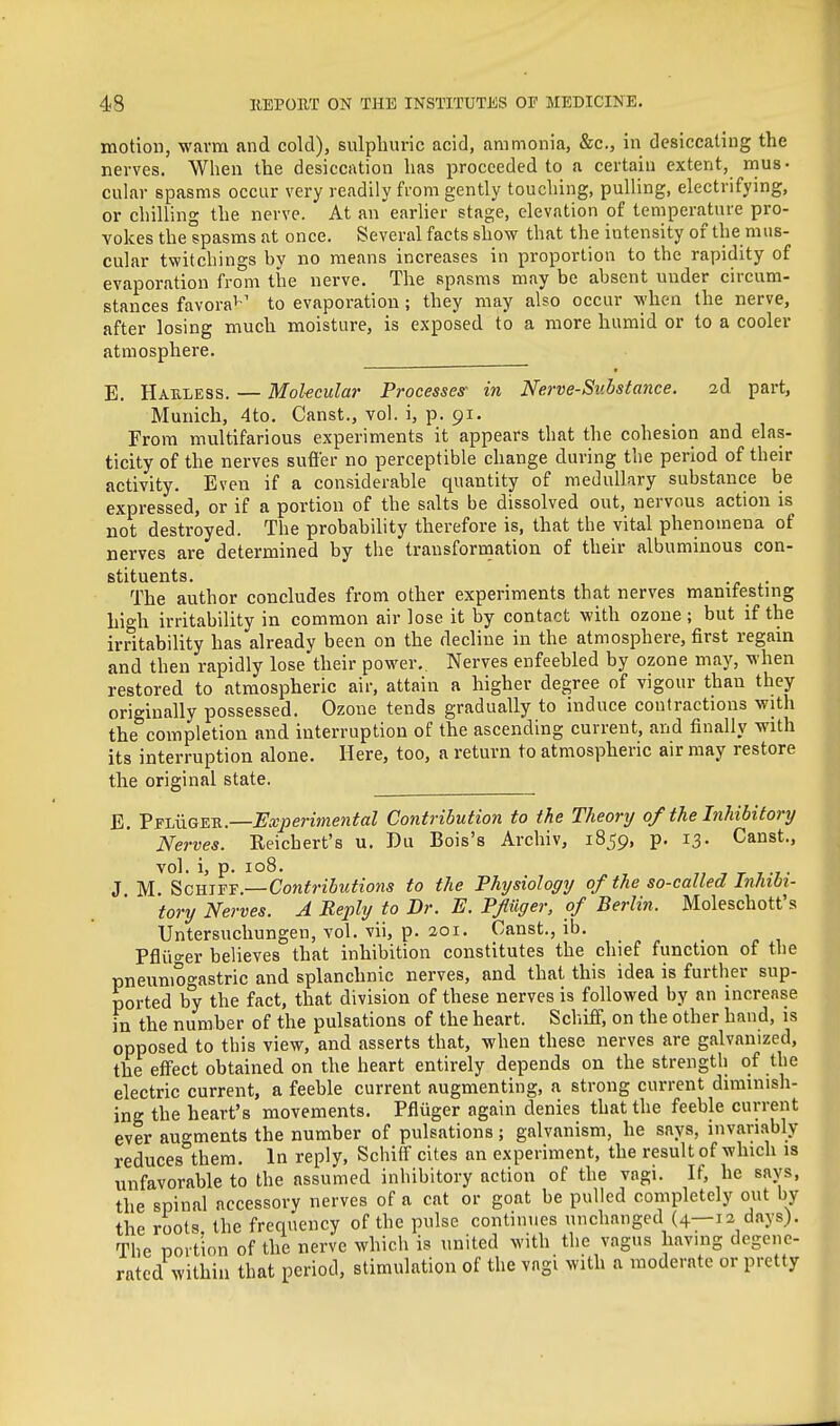 motion, wavra and cold), sulphuric acid, ammonia, &c., in desiccating the nerves. When the desiccation has proceeded to a certain extent, mus- cular spasms occur very readily from gently touching, pulling, electrifying, or chilling the nerve. At an earher stage, elevation of temperature pro- vokes the spasms at once. Several facts show that the intensity of the mus- cular twitchings by no means increases in proportion to the rapidity of evaporation from the nerve. The spasms may be absent under circum- stances favora^' to evaporation ; they may also occur when the nerve, after losing much moisture, is exposed to a more humid or to a cooler atmosphere. E. Hauless. — Mol-ecular Processes- in Nerve-Substance. ad part, Munich, 4to. Canst., vol. i, p. 91. From multifarious experiments it appears that the cohesion and elas- ticity of the nerves sufler no perceptible change during the period of their activity. Even if a considerable quantity of medullary substance be expressed, or if a portion of the salts be dissolved out, nervous action is not destroyed. The probability therefore is, that the vital phenomena of nerves are determined by the trausforraation of their albuminous con- stituents. . The author concludes from other experiments that nerves manifestmg high irritability in common air lose it by contact with ozone ; but if the irritability has already been on the decline in the atmosphere, first regain and then rapidly lose their power,. Nerves enfeebled by ozone may, when restored to atmospheric air, attain a higher degree of vigour than they originally possessed. Ozone tends gradually to induce contractions with the completion and interruption of the ascending current, and finally with its interruption alone. Here, too, a return to atmospheric air may restore the original state. E. V^-LuGETi.—Experimental Contribution to the Theory of the Inhibitory Nerves. Reichert's u. Du Bois's Archiv, 1859, p. 13. Canst., vol. i, p. 108. 7, T T IL-f J M. ^cmvs.—Contributions to the Physiology of the so-called Inhibi- tory Nerves. A Reply to Dr. E. Pf tiger, of Berlin. Moleschott's Untersuchungen, vol. vii, p. 201. Canst., ib. • « i Pflii'^er believes that inhibition constitutes the chief function of the pneumoo'astric and splanchnic nerves, and that this idea is further sup- ported b°y the fact, that division of these nerves is followed by an increase in the number of the pulsations of the heart. Schiflf, on the other hand, is opposed to this view, and asserts that, when these nerves are galvanized, the effect obtained on the heart entirely depends on the strength of the electric current, a feeble current augmenting, a strong current diminish- ing the heart's movements. Pfluger again denies that the feeble current ever augments the number of pulsations; galvanism, he says, invariably reduces them. In reply, Schiif cites an experiment, the result of which is unfavorable to the assumed inhibitory action of the vagi. If, he says, the spinal accessory nerves of a cat or goat be pulled completely out by the roots the frequency of the pulse continues unchanged (4—12 days). The portion of the nerve which is united with the vagus having degene- rated within that period, stimulation of the vagi with a moderate or pretty
