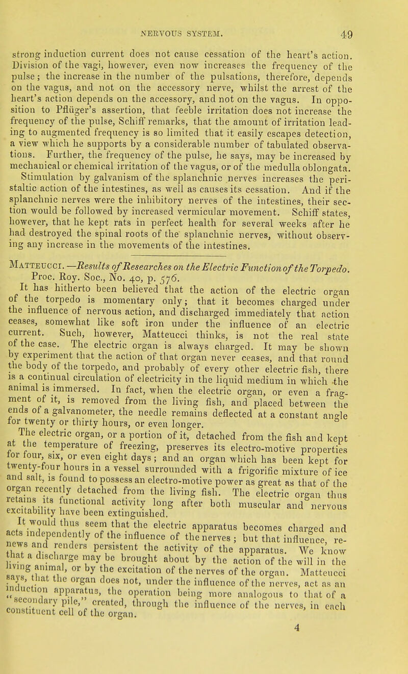strong incluctioii current does not cause cessation of the heart's action. Division of the vagi, however, even now increases the frequency of the pulse; the increase in the numher of the pulsations, therefore, depends on the vagus, and not on the accessory nerve, whilst the arrest of the heart's action depends on the accessory, and not on the vagus. In oppo- sition to Pfliiger's assertion, that feeble irritation does not increase the frequency of the pulse, SchifF remarks, that the amount of irritation lead- ing to augmented frequency is so limited that it easily escapes detection, a view which he supports by a considerable number of tabulated observa- tions. Further, the frequency of the pulse, he says, may be increased by mechanical or chemical irritation of the vagus, or of the medulla oblongata. Stimulation by galvanism of the splanchnic nerves increases the peri- staltic action of the intestines, as well as causes its cessation. And if the splanchnic nerves were the inhibitory nerves of the intestines, their sec- tion would be followed by increased vermicular movement. SchifF states, however, that he kept rats in perfect health for several weeks after he' had destroyed the spinal roots of the splanchnic nerves, without observ- ing any increase in the movements of the intestines. Matteucci. —Results of Researches on the Electric Functio7iofthe Torpedo. Proc. Roy. Soc, No. 40, p. ^76. It has hitherto been believed that the action of the electric organ of the torpedo is momentary only; that it becomes charged under the influence of nervous action, and discharged immediately that action ceases, somewhat hke soft iron under the influence of an electric current. Such, however, Matteucci thinks, is not the real state of the case. The electric organ is always charged. It may be shown by experiment that the action of that organ never ceases, and that round the body of the torpedo, and probably of every other electric fish, there IS a contmual circulation of electricity in the liquid medium in which the animal is immersed. In fact, when the electric organ, or even a frao-- ment of it, is removed from the living fish, and placed between the ends of a galvanometer, the needle remains deflected at a constant an-le tor twenty or thirty hours, or even longer, ° The electric organ, or a portion of it, detached from the fish and kept at the temperature of freezing, preserves its electro-motive properties tor tour SIX or even eight days; and an organ which has been kept for twenty-four hours in a vessel surrounded with a frigorific mixture of ice ana salt, is found to possess an electro-motive power as great as that of the llfZrT'}^ ^''''f'^ ^''^ '^^^S Tl^^ electric organ thus -n f''!°^^ ^^f^ty long after both muscular and nervous excitability have been extinguished. It would thus seem that the electric apparatus becomes charged and acts independently of the influence of the nerves ; but that influence, ?e- SMlr ' P^[«i«tent the activity of the apparatus. We know iv'!: ''''7^' brought about by the action of the will in the IZ^M 1!; ' °' ^ excitation of the nerves of the organ. Matteucci sajs, that the organ does not, under the influence of the nerves, act as an inouction apparatus, the operation being more analogous to that of a secondary p, e, created, through the influence of the nerves, in each constituent cell of the organ. 4