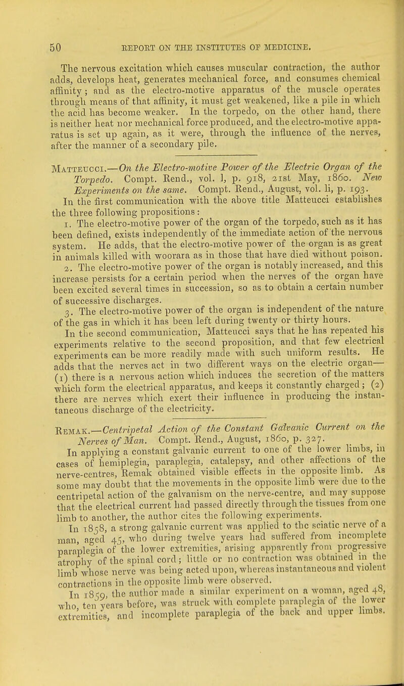 The nervous excitation which causes muscular contraction, the author adds, develops heat, generates mechanical force, and consumes chemical affinity ; and as the electro-motive apparatus of the muscle operates through means of that affinity, it must get weakened, like a pile in which the acid has become weaker. In the torpedo, on the other hand, there is neither heat nor mechanical force produced, and the electro-motive appa- ratus is set up again, as it were, through the influence of the nerves, after the manner of a secondary pile, Mattetjcci.—On the Electro-motive Power of the Electric Organ of the Torpedo. Compt. Rend., vol, 1, p. 918, 21st May, i860. New Experiments on the same. Compt. Rend., August, vol, li, p. 193. In the first communication with the above title Matteucci establishes the three following propositions: 1. The electro-motive power of the organ of the torpedo, such as it has been defined, exists independently of the immediate action of the nervous system. He adds, that the electro-motive power of the organ is as great in animals killed with woorara as in those that have died without poison. 2. The electro-motive power of the organ is notably increased, and this increase persists for a certain period when the nerves of the organ have been excited several times in succession, so as to obtain a certain number of successive discharges. 3. The electro-motive power of the organ is independent of the nature^ of the gas in which it has been left during twenty or thirty hours. In the second communication, Matteucci says that he has repeated his experiments relative to the second proposition, and that few electrical experiments can be more readily made with such uniform results. He adds that the nerves act in two different ways on the electric organ— (i) there is a nervous action which induces the secretion of the matters which form the electrical apparatus, and keeps it constantly charged ; (2) there are nerves which exert their influence in producing the instan- taneous discharge of the electricity, 'Remak.—Centripetal Action of the Constant Galvanic Current on the Nerves of Man. Compt, Rend., August, i860, p. 327. In applying a constant galvanic current to one of the lower limbs, m cases of hemiplegia, paraplegia, catalepsy, and other affections of the nerve-centres, Remak obtained visible effects in the opposite bmb. As some may doubt that the movements in the opposite limb were due to the centripetal action of the galvanism on the nerve-centre, and may suppose that the electrical current had passed directly through the tissues from one limb to another, the author cites the following experiments.^ In 1858, a strong galvanic current was applied to the sciatic nerve of a man aged 45, who during twelve years had suffered from incomplete paraplegia of'the lower extremities, arising apparently from progressive atrophy of the spinal cord; little or no contraction was obtained in the iimb whose nerve was being acted upon, whereas instantaneous and violent contractions in the opposite limb were observed. In 18^9, the author made a similar experiment on a woman, aged 48, who ten years before, was struck with complete paraplegia of the lower extremities, and incomplete paraplegia of the l)ack and upper limbs.