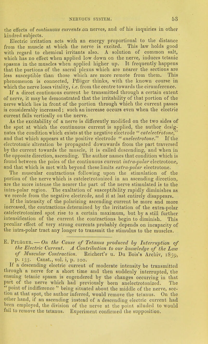 tlie effects of continuous currents .on nerves, and of his inquiries in other kindred subjects. Electric irritation acts with an energy proportional to the distance from the muscle at which the nerve is excited. This law holds good with regard to chemical irritants also. A solution of common salt, which has no effect when applied low down on the nerve, induces tetanic spasms in the muscles when applied higher up. It frequently happens that the portions of the sacral plexus which are nearer the sections are less susceptible than those which are more remote from them. This phenomenon is connected, Pfliiger thinks, with the known course in which the nerve loses vitality, i.e. from the centre towards the cirumference. If a direct continuous current be transmitted through a certain extent of nerve, it may be demonstrated that the irritability of that portion of the nerve which lies in front of the portion through which the current passes is considerably increased; such an increase occurs even when the electric current falls vertically on the nerve. As the excitability of a nerve is differently modified on the two sides of the spot at which the continuous current is applied, the author desig- nates the condition which exists at the negative electrode catelectrotone,'^ and that which appears at the positive electrode *' anelectrotoneIf the electrotonic alteration be propagated downwards from the part traversed by the current towards the muscle, it is called descending, and when in the opposite direction, ascending. The author names that condition which is found between the poles of the continuous current infra-polar electrotone, and that which is met with beyond these limits extra-polar electrotone. The muscular contractions following upon the stimulation of the portion of the nerve which is catelectrotonized in an ascending direction, are the more intense the nearer the part of the nerve stimulated is to the inti-a-polar region. The exaltation of susceptibility rapidly diminishes as we recede from the negative electrode, and it at last entirely disappeai's. If the intensity of the polarizing ascending current be more and more increased, the contractions determined by the irritation of the extra-polar catelectrotonized spot rise to a certain maximum, but by a still further intensification of the current the contractions begin to diminish. This peculiar effect of very strong currents probably depends on incapacity of the iutra-polar tract any longer to transmit the stimulus to the muscles. E. PrLiiGEU. — On the Cause of Tetanus produced hy Interruption of the Electric Current. A Contribution to our hnoivledge of the Law of Muscular Contraction. Reichert's u. Du Bois's Archiv, 1859, p. 133. Canst., vol. i, p. 100. If a descending electric current of moderate intensity be transmitted through a nerve for a short time and then suddenly interrupted, the ensuing tetanic spasm is engendered by the changes occurring in that part of the nerve which had previously been anelectrotonized. The point of indifference  being situated about the middle of the nerve, sec- tion at that spot, the author inferred, would remove the tetanus. On the other hand, if an ascending instead of a descending electric current had been employed, the division of the nerve at the point alluded to Avould fail to remove the tetanus. Experiment confirmed the supposition.