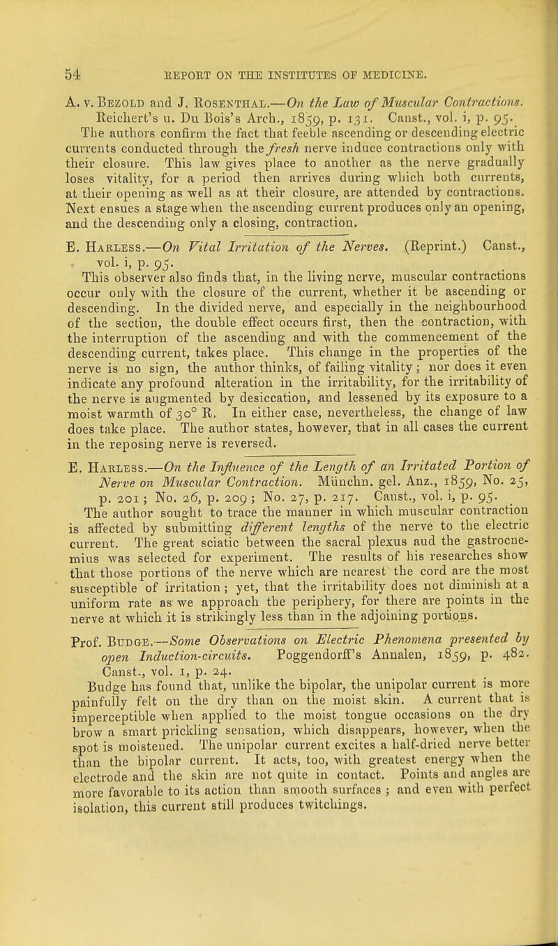 A. V. Bezold and J. Rosenthal.—On the Law of Muscular Contractions. Reichert's u, Du Bois's Arch., 1859, p. 131. Canst., vol. i, p. 95. Tiie authors confirm the fact that feeble ascending or descending electric currents conducted through the fresh nerve induce contractions only with their closure. This law gives place to another as the nerve gradually loses vitality, for <a period then arrives during which both currents, at their opening as well as at their closure, are attended by contractions. Next ensues a stage when the ascending current produces only an opening, and the descending only a closing, contraction. E. Harless.—On Vital Irritation of the Nerves. (Reprint.) Canst., .. vol. i, p. 95. This observer also finds that, in the living nerve, muscular contractions occur only with the closure of the current, whether it be ascending or descending. In the divided nerve, and especially in the neighbourhood of the section, the double effect occurs first, then the contraction, with the interruption of the ascending and with the commencement of the descending current, takes place. This change in the properties of the nerve is no sign, the author thinks, of faiUng vitality; nor does it even indicate any profound alteration in the irritability, for the irritability of the nerve is augmented by desiccation, and lessened by its exposure to a moist warmth of 30° R. In either case, nevertheless, the change of law does take place. The author states, however, that in all cases the current in the reposing nerve is reversed. E. Harless.—On the Influence of the Length of an Irritated Portion of Nerve on Muscular Contraction. Miinchn. gel. Anz., 1859, No. aj, p. aoi ; No. 26, p. 209 ; No. 27, p. 217. Canst., vol. i, p. 95. The author sought to trace the manner in which muscular contraction is alTected by submitting different lengths of the nerve to the electric current. The great sciatic between the sacral plexus aud the gastrocne- mius was selected for experiment. The results of his researches show that those portions of the nerve which are nearest the cord are the most susceptible of irritation; yet, that the irritability does not diminish at a uniform rate as we approach the periphery, for there are points in the nerve at which it is strikingly less than in the adjoining portions. Prof. Budge.—Some Observations on Electric Phenomena presented by open Induction-circuits. Poggendorff's Annalen, 1859, p. 48a. Canst., vol. i, p. 24. Budge has found that, unlike the bipolar, the unipolar current is more painfully felt on the dry than on the moist skin. A current that is imperceptible when applied to the moist tongue occasions on the dry brow a smart prickling sensation, which disappears, however, when the spot is moistened. The unipolar current excites a half-dried nerve better than the bipolar current. It acts, too, with greatest energy when the electrode and the skin are not quite in contact. Points and angles are more favorable to its action than smooth surfaces ; and even with perfect isolation, this current still produces twitchings.