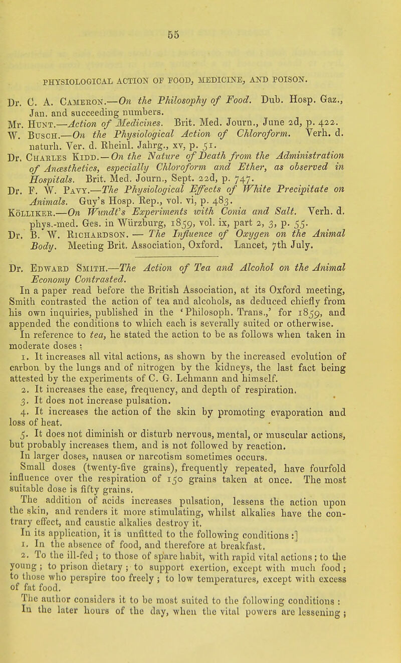 B5 PHYSIOLOGICAL ACTION OF FOOD^ MEDICINE^ AND POISON. Dr. 0. A. Cameron.—Om the Philosophy of Food. Dub, Hosp. Gaz., Jan. and succeeding numbers. Mr. Hunt.—Action of Medicines. Brit. Med. Journ., June 2d, p. 422. W. BuscH.—On the Physiological Action of Chloroform. Verb. d. naturb. Ver. d. Rheinl. Jahrg., xv, p. ^i. Dr. Charles Kidd. —0?i the Nature of Death from the Administration of Ancesthetics, especially Chloroform and Ether, as observed in Hospitals. Brit. Med. Journ., Sept. 32d, p. 747. Dr. F. W. Pavy.—The Physiological Effects of White Precipitate on Animals. Guy's Hosp. Rep., vol. vi, p. 483. KoLLiKEE.—On Wundfs Experiments with Conia and Salt. Verb. d. pbys.-med. Ges. in Wiirzburg, 1859, vol. ix, part 2, 3, p. 55. Dr. B. W. BicHAKDSON. — The Influence of Oxygen on the Animal Body. Meeting Brit. Association, Oxford. Lancet, 7tb July. Dr. Edward Smith.—The Action of Tea and Alcohol on the Animal Economy Contrasted. In a paper read before tbe Britisb Association, at its Oxford meeting, Smitb contrasted tbe action of tea and alcohols, as deduced chiefly from bis own inquiries, published in the 'Pbilosoph. Trans.,' for 1859, and appended the conditions to which each is severally suited or otherwise. In reference to tea, he stated the action to be as follows when taken in moderate doses : 1. It increases all vital actions, as shown by the increased evolution of carbon by the lungs and of nitrogen by the kidneys, the last fact being attested by the experiments of C. G. Lehmann and himself. 2. It increases the ease, frequency, and depth of respiration. 3. It does not increase pulsation. 4. It increases the action of the skin by promoting evaporation and loss of heat. 5. It does not diminish or disturb nervous, mental, or muscular actions, but probably increases them, and is not followed by reaction. In larger doses, nausea or narcotism sometimes occurs. Small doses (twenty-five grains), frequently repeated, have fourfold influence over the respiration of 1^0 grains taken at once. The most suitable dose is fifty grains. The addition of acids increases pulsation, lessens the action upon the skin, and renders it more stimulating, whilst alkalies have the con- trary eff'ect, and caustic alkalies destroy it. In its application, it is unfitted to the following conditions:] 1. In the absence of food, and therefore at breakfast. 2. To the ill-fed ; to those of spare habit, with rapid vital actions; to tlie young; to prison dietary ; to support exertion, except with much food; to those who perspire too freely ; to low temperatures, except with excess of fat food. Tlie author considers it to be most suited to tbe following conditions : In the later hours of the day, when the vital powers are lessening ;