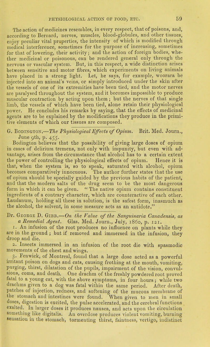 The action of medicines resembles, in every respect, that of poisons, and, according to Bernard, nerves, muscles, blood-globules, and other tissues, enjoy peculiar vital properties, the intensity of which is modified through medical interference, sometimes for the purpose of increasing, sometimes for that of lowering, their activity; and the action of foreign bodies, whe- ther medicinal or poisonous, can be rendered genei-al only through the nervous or vascular system. But, in this respect, a wide distinction arises between sensitive and motor fibres, which experiments on living animals have placed in a strong light. Let, he says, for example, woorara be injected into an animal's veins, or simply introduced under the skin after the vessels of one of its extremities have been tied, and the motor nerves ai'e paralysed throughout the system, audit becomes impossible to produce muscular contraction by acting upon them; but the nerves of that single limb, the vessels of which have been tied, alone retain their physiological power. He concludes his remarks by saying, that the effects of medicinal agents are to be explained by the modifications they produce in the primi- tive elements of which our tissues are composed. G. BoDiNGTON.—The Physiological Effects of Opiiim, Brit. Med. Journ., June 9th, p. 455. Bodington believes that the possibility of giving large doses of opium in cases of delirium tremens, not only with impunity, but even with ad- vantage, arises from the circumstance that alcohol has to a certain extent the power of controlling the physiological eifects of opium. Hence it is that, when the system is, so to speak, saturated with alcohol, opium becomes comparatively innocuous. The author further states that the use of opium should be specially guided by the previous habits of the patient, and that the modern salts of the drug seem to be the most dangerous form in which it can be given.  The native opium contains constituent ingredients of a contrary character, which are counteractive of each other. Laudanum, holding all these in solution, is the safest form, inasmuch as the alcohol, the solvent, in some measure acts as an antidote. Dr. Geouge D. Gibb.—On the Value of the Sanguinaria Canadensis, as a Remedial Agent. Glas. Med. Journ., July, i860, p. lai. 1. An infusion of the root produces no influence on plants while they are in the ground ; but if removed and immersed in the infusion, they droop and die. 2. Insects immersed in an infusion of the root die with spasmodic movements of the chest and wings. 3. Fenwick, of Montreal, found that a large dose acted as a powerful irritant poison on dogs and cats, causing frothing at the mouth, vomiting, purging, thirst, dilatation of the pupils, impairment of the vision, convul- sions, coma, and death. One drachm of the freshly powdered root proved fatal to a young cat, with the above symptoms, in four hours; while two drachms given to a dog was fatal within the same period. After death, patches of injection, redness, and softening of the mucous membrane of the stomach and intestines were found. When given to men in small doses, digestion is excited, the pulse accelerated, and the cerebral functions . exalted. In larger doses it produces nausea, and acts upon the circulation something like digitalis. An overdose produces violent vomiting, burning seusatiou in the stomach, tormenting thirst, faintness, vertigo, indistinct