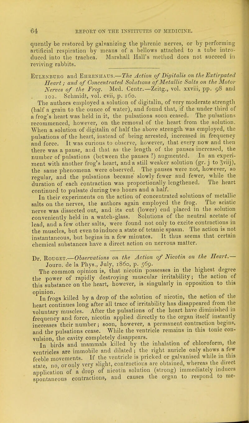 quently be restored by galvanizing the phrenic nerves, or by performing artificial respiration by means ot a bellows attached to a tube intro- duced into the trachea. Marshall Hall's method does not succeed in reviving rabbits. EuLFiNBURG and Ehuenhaus.—The Action of Bigitalis on the Extirpated Heart; and of Concentrated Solutions of Metallic Salts on the Motor Nerves of the Frog. Med, Centr.—Zeitg., vol. xxviii, pp. 98 and 102. Schmidt, vol. cvii, p. 160. The authors employed a solution of digitalin, of very moderate strength (half a grain to the ounce of water), and found that, if the under third of a frog's heart was held in it, the pulsations soon ceased. The pulsations recommenced, however, on the removal of the heart from the solution. When a solution of digitalin of half the above strength was employed, the pulsations of the heart, instead of being arrested, increased in frequency and force. It was curious to observe, however, that every now and then there was a pause, and that as the length of the pauses increased, the number of pulsations (between the pauses ?) augmented. In an experi- ment with another frog's heart, and a still weaker solution (gr. j to Bviij), the same phenomena were observed. The pauses were not, however, so regular, and the pulsations became' slowly fewer and fewer, while the duration of each contraction was proportionally lengthened. The heart continued to pulsate during two hours and a half. In their experiments on the action of concentrated solutions of metallic salts on the nerves, the authors again employed the frog. The sciatic nerve was dissected out, and its cut (lower) end placed in the solution conveniently held in a watch-glass. Solutions of the neutral acetate of lead, and a few other salts, were found not only to excite contractions in the muscles, but even to induce a state of tetanic spasm. The action is not instantaneous, but begins in a few minutes. It thus seems that certain chemical substances have a direct action on nervous matter. Dr. RouGET.—Observations on the Action of Nicotin on the Heart.— Journ. de la Phys., July, i860, p. 569. The common opinion is, that nicotin possesses in the highest degree the power of rapidly destroying muscular irritability; the action of this substance on the heart, however, is singularly in opposition to this opinion. . • c ^ In frogs killed by a drop of the solutiou of nicotm, the action ot the heart continues long after all trace of irritability has disappeared from the voluntary muscles. After the pulsations of the heart have diminished in frequency and force, nicotin applied directly to the organ itself instantly increases their number; soon, however, a permanent contraction beguis, and the pulsations cease. While the ventricle remains in this tonic con- vulsion, the cavity completely disappears. ,, ^. , In birds and mammals killed by the inhalation of chloroform, the ventricles are immobile and dilated ; the right auricle only shows a few feeble movements. If the ventricle is pricked or galvanised while ni this state no or only very slight, conlractior.s are obtnined, Avhereas the direct application of a drop of nicotin solution (strong) immediately induces spontaneous contractions, and causes the organ to respond to me-