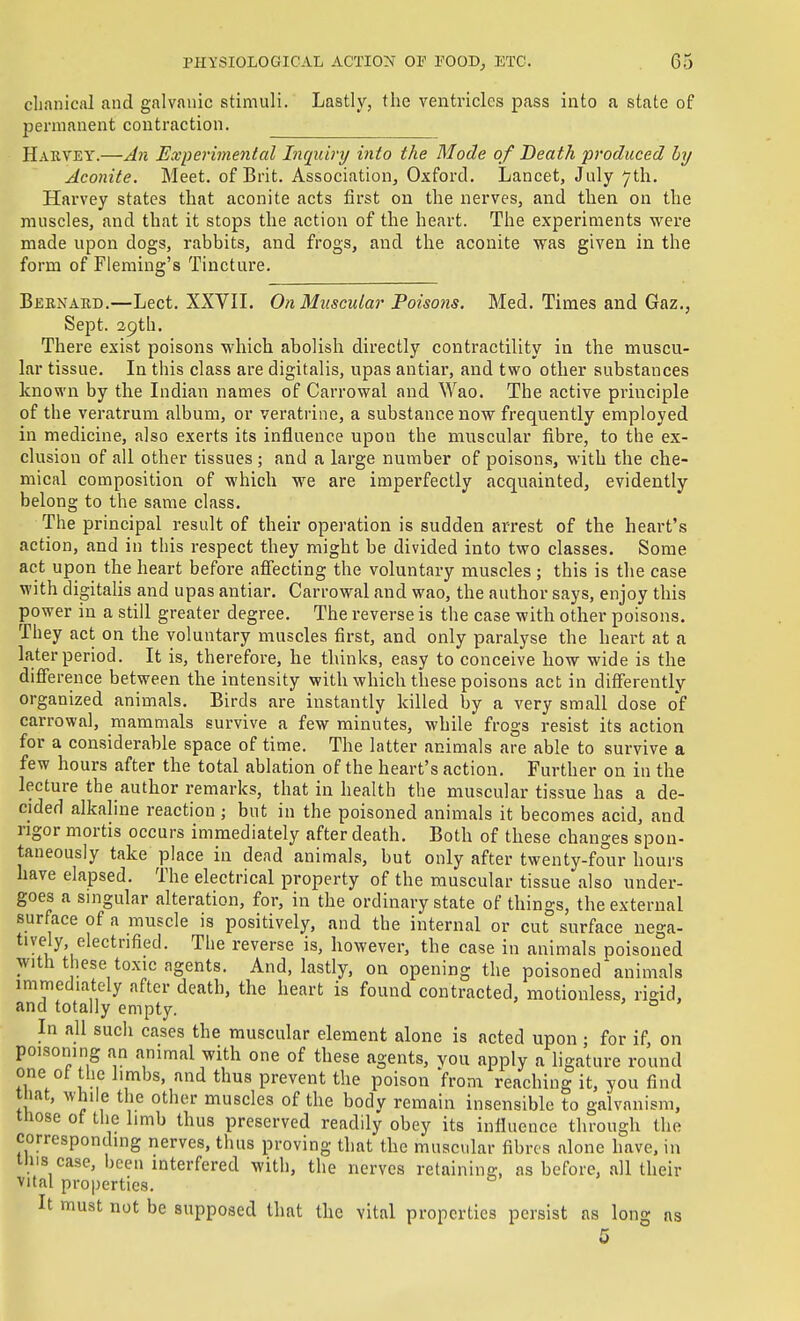 clianical and galvanic stimuli. Lastly, the ventricles pass into a state of permanent contraction. Harvey.—J7i Experimental Inquiry into the Mode of Death produced by Aconite. Meet, of Brit. Association, Oxford. Lancet, July 7th. Harvey states that aconite acts first on the nerves, and then on the muscles, and that it stops the action of the heart. The experiments were made upon dogs, rabbits, and frogs, and the aconite was given in the form of Fleming's Tincture. Berxard.—Lect. XXVIL On Muscular Poisons. Med. Times and Gaz., Sept. 29th, There exist poisons which abolish directly contractility in the muscu- lar tissue. In this class are digitalis, upas antiar, and two other substances known by the Lidian names of Carrowal and Wao. The active principle of the veratrum album, or veratrine, a substance now frequently employed in medicine, also exerts its influence upon the muscular fibre, to the ex- clusion of all other tissues ; and a large number of poisons, with the che- mical composition of which we are imperfectly acquainted, evidently belong to the same class. The principal result of their operation is sudden arrest of the heart's action, and in this respect they might be divided into two classes. Some act upon the heart before affecting the voluntary muscles ; this is the case with digitalis and upas antiar. Carrowal and wao, the author says, enjoy this power in a still greater degree. The reverse is the case with other poisons. They act on the voluntary muscles first, and only paralyse the heart at a later period. It is, therefore, he thinks, easy to conceive how wide is the difference between the intensity with which these poisons act in differently organized animals. Birds are instantly killed by a very small dose of carrowal, mammals survive a few minutes, while frogs resist its action for a considerable space of time. The latter animals are able to survive a few hours after the total ablation of the heart's action. Further on in the lecture the author remarks, that in health the muscular tissue has a de- cided alkaline reaction; but in the poisoned animals it becomes acid, and rigor mortis occurs immediately after death. Both of these changes spon- taneously take place in dead animals, but only after twenty-fo'ur hours have elapsed. The electrical property of the muscular tissue also under- goes a singular alteration, for, in the ordinary state of things, the external surface of a muscle is positively, and the internal or cut surface nega- tively, electrified. The reverse is, however, the case in animals poisoned with these toxic agents. And, lastly, on opening the poisoned animals immediately after death, the heart is found contracted, motionless, rigid, and totally empty. ' o > In all such cases the muscular element alone is acted upon • for if, on pmsoning an animal with one of these agents, you apply a ligature round one ot the limbs, and thus prevent the poison from reaching it, you find tMat, while the other muscles of the body remain insensible to galvanism, tliose of the limb thus preserved readily obey its influence through the corresponding nerves, thus proving that the muscular fibres alone have, in tins case, been interfered with, the nerves retaining, as before, all their vital properties. ^ It must not be supposed that the vital properties persist as 1 ong as