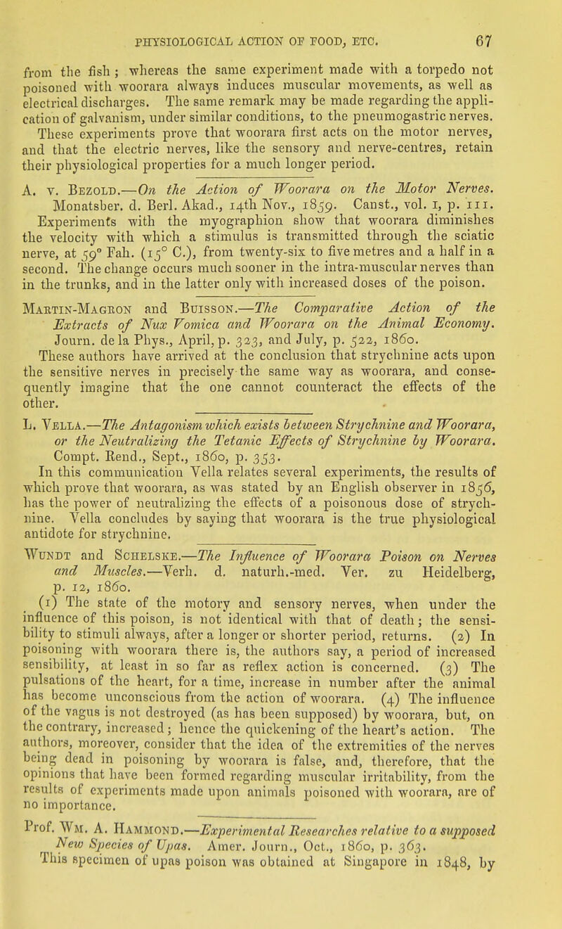 from the fish ; whereas the same experiment made with a torpedo not poisoned with woorara always induces muscular movements, as well as electrical discharges. The same remark may be made regarding the appli- cation of galvanism, under similar conditions, to the pneumogastric nerves. These experiments prove that woorara first acts ou the motor nerves, and that the electric nerves, like the sensory and nerve-centres, retain their physiological properties for a much longer period. A. V. Bezolb.—On the Action of Woorara on the Motor Nerves. Monatsber. d. Berl. Akad., 14th Nov., 1859. Canst., vol. i, p. iii. Experiments with the myographion show that woorara diminishes the velocity with which a stimulus is transmitted through the sciatic nerve, at 59° Fah. (15° C), from twenty-six to five metres and a half in a second. The change occurs much sooner in the intra-muscular nerves than in the trunks, and in the latter only with increased doses of the poison. Maktin-Maguon and Buisson.—The Comparative Action of the Extracts of Nux Vomica and Woorara on the Animal Economy. Journ. dela Phys., April, p. 323, and July, p. 522, i860. These authors have arrived at the conclusion that strychnine acts upon the sensitive nerves in pi-ecisely the same way as woorara, and conse- quently imagine that the one cannot counteract the effects of the other. L. Vella.—The Antagonism which exists between Strychnine and Woorara, or the Neutralizing the Tetanic Effects of Strychnine by Woorara. Compt. Rend., Sept., i860, p. 353. In this communication Vella relates several experiments, the results of which prove that woorara, as was stated by an English observer in i8j6, has the power of neutralizing the effects of a poisonous dose of strych- nine. Vella concludes by saying that woorara is the true physiological antidote for strychnine. WuNDT and Schelske.—The Influence of Woorara Poison on Nerves and Muscles.—Verb. d. naturh.-med. Ver. zu Heidelberg, p. 12, i860. (i) The state of the motory and sensory nerves, when under the influence of this poison, is not identical with that of death; the sensi- bility to stimuli always, after a longer or shorter period, returns. (2) la poisoning with woorara there is, the authors say, a period of increased sensibility, at least in so far as reflex action is concerned. (3) The pulsations of the heart, for a time, increase in number after the animal has become unconscious from the action of woorara. (4) The influence of the vagus is not destroyed (as has been supposed) by woorara, but, on the contrary, increased ; hence the quickening of the heart's action. The authors, moreover, consider that the idea of the extremities of the nerves being dead in poisoning by woorara is false, and, therefore, that the opinions that have been formed regarding muscular irritabihty, from the results of experiments made upon animals poisoned with woorara, are of no importance. Prof. Wm. A. Hammond.—Experimental Researches relative to a supposed New Species of Upas. Amer. Journ., Oct., i860, p. 363. This specimen of upas poison was obtained at Singapore in 1848, by