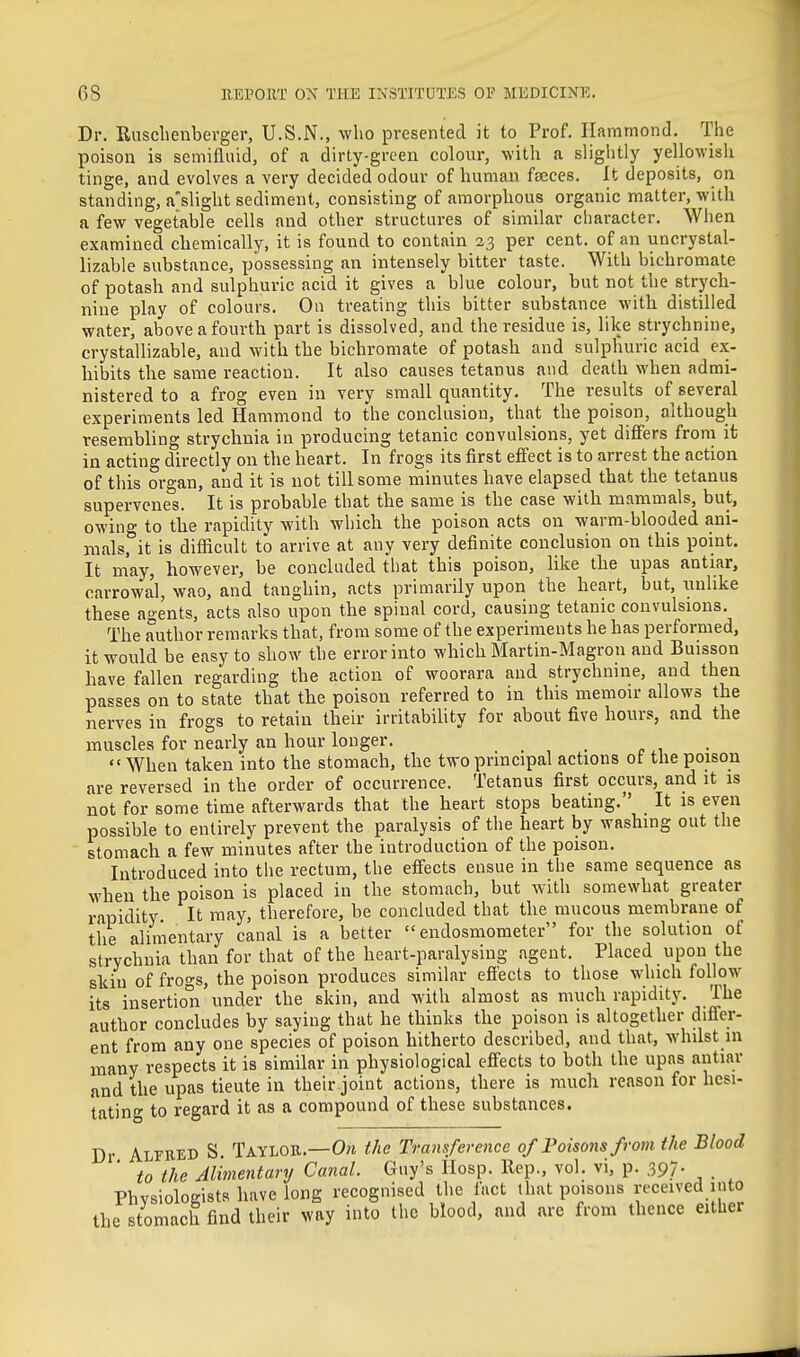 Dr. Eusclienberger, U.S.N., who presented it to Prof. Hammond. The poison is semifluid, of a dirty-green colour, with a slightly yellowish tinge, and evolves a very decided odour of human faeces. It deposits, on standing, a'slight sediment, consisting of amorphous organic matter, with a few vegetable cells and other structures of similar character. When examined chemically, it is found to contain 23 per cent, of an uncrystal- lizable substance, possessing an intensely bitter taste. With bichromate of potash and sulphuric acid it gives a blue colour, but not the strych- nine play of colours. On treating this bitter substance with distilled water, above a fourth part is dissolved, and the residue is, like strychnine, crystallizable, and with the bichromate of potash and sulphuric acid ex- hibits the same reaction. It also causes tetanus and death when admi- nistered to a frog even in very small quantity. The results of several experiments led Hammond to the conclusion, that the poison, although resembling strychnia in producing tetanic convulsions, yet differs from it in acting directly on the heart. In frogs its first effect is to arrest the action of this organ, and it is not till some minutes have elapsed that the tetanus supervenes. It is probable that the same is the case with mammals, but, owing to the rapidity with which the poison acts on warm-blooded ani- mals, it is difficult to arrive at any very definite conclusion on this point. It may, however, be concluded tbat this poison, hke the upas antiar, carrowa'l, wao, and tanghin, acts primarily upon the heart, but, unlike these agents, acts also upon the spinal cord, causing tetanic convulsions. The author remarks that, from some of the experiments he has performed, it would be easy to show the error into which Martin-Magron and Buisson have fallen regarding the action of woorara and strychnine, and then passes on to state that the poison referred to in this memoir allows the nerves in frogs to retain their irritability for about five hours, and the muscles for nearly an hour longer. When taken into the stomach, the two principal actions of the poison are reversed in the order of occurrence. Tetanus first occurs, and it is not for some time afterwards that the heart stops beating. It is even possible to entirely prevent the paralysis of the heart by washing out the stomach a few minutes after the introduction of the poison. Introduced into tlie rectum, the effects ensue in the same sequence as when the poison is placed in the stomach, but with somewhat greater rapidity It may, therefore, he concluded that the raucous membrane of tiie alimentary canal is a better  endosmometer for the solution of strychnia than for that of the heart-paralysing agent. Placed upon the skill of frogs, the poison produces similar efi'ects to those which follow its insertion under the skin, and with almost as much rapidity. The author concludes by saying that he thinks the poison is altogether differ- ent from any one species of poison hitherto described, and that, whilst m many respects it is similar in physiological effects to both the upas antiar and the upas tieute in their joint actions, there is much reason for hesi- tating to regard it as a compound of these substances. Dr Alfhed S. Taylor.—0?i the Transference of Poisons from the Blood to the Alimentary Canal. Guy's Hosp. Rep., vol. vi, p. .397. PhvsioloKists have long recognised the fact that poisons received into the stomach find their way into the blood, and are from thence either