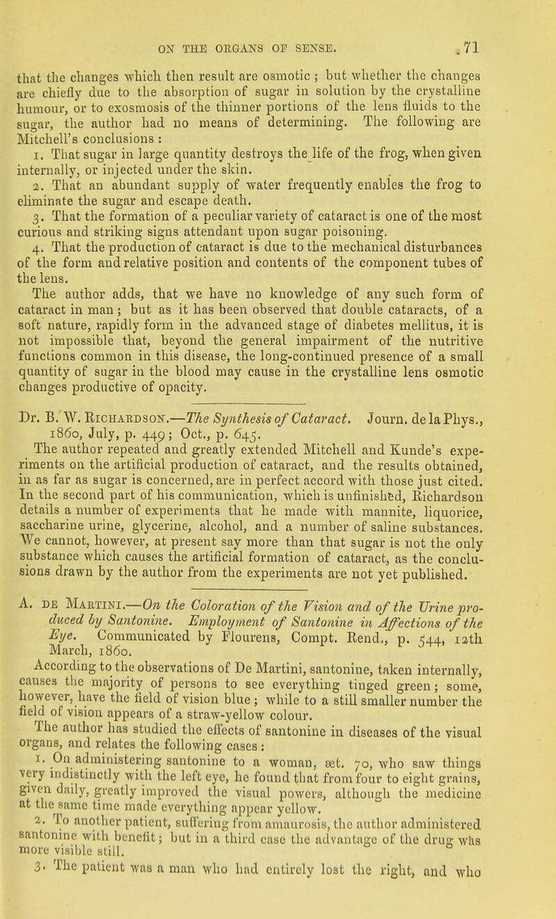 that the changes which then result are osmotic ; but whether the changes are chiefly due to the absorption of sugar in solution by the crystalline humour, or to exosmosis of the thinner portions of the lens fluids to the sugar, the author had no means of determining. The following are Mitchell's conclusions : 1. That sugar in large quantity destroys the life of the frog, when given internally, or injected under the skin. 2. That an abundant supply of water frequently enables the frog to eliminate the sugar and escape death. 3. That the formation of a peculiar variety of cataract is one of the most curious and striking signs attendant upon sugar poisoning. 4. That the production of cataract is due to the mechanical disturbances of the form and relative position and contents of the component tubes of the lens. The author adds, that we have no knowledge of any such form of cataract in man ; but as it has been observed that double cataracts, of a soft nature, rapidly form in the advanced stage of diabetes mellitus, it is not impossible that, beyond the general impairment of the nutritive functions common in this disease, the long-continued presence of a small quantity of sugar in the blood may cause in the crystalline lens osmotic changes productive of opacity. Br. B. W. EiCHAKDSON.—The Synthesis of Cataract. Journ. de la Phys., i860, July, p. 449; Oct., p. 645. The author repeated and greatly extended Mitchell and Kunde's expe- riments on the artificial production of cataract, and the results obtained, in as far as sugar is concerned, are in perfect accord with those just cited. In the second part of his communication, which is unfinished, Richardson details a number of experiments that he made with mannite, liquorice, saccharine urine, glycerine, alcohol, and a number of saline substances. We cannot, however, at present say more than that sugar is not the only substance which causes the artificial formation of cataract, as the conclu- sions drawn by the author from the experiments are not yet published. A. DE Martini.—the Coloration of the Vision and of the Urine pro- duced by Santonine. Employmeiit of Santonine in Affections of the Eye. Communicated by Flourens, Compt. Rend,, p. 544, 12th March, i860. According to the observations of De Martini, santonine, taken internally, causes the majority of persons to see everything tinged green; some, however, have the field of vision blue ; while to a still smaller number the field of vision appears of a straw-yellow colour. The author has studied the effects of santonine in diseases of the visual organs, and relates the following cases : 1. On administering santonine to a woman, set. 70, who saw things very nidistinctly with the left eye, he found that fro mfour to eight grains, given daily, greatly improved the visual powers, although the medicine at the same time made everything appear yellow. 2. To another patient, sufliering from amaurosis, the author administered santonine with benefit; but in a third case the advantage of the dru; whs more visible still. 3. The patient was a man who had entirely lost the right, and who