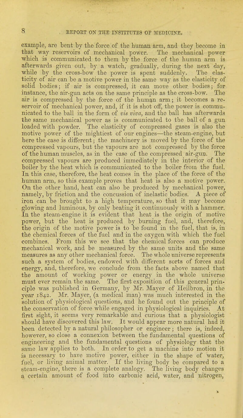 example, are bent by the force of the human arm, and they become in that way reservoirs of mechanical power. The mechanical power which is communicated to them by the force of the human arm is afterwards given out, by a watch, gradually, during the next day, while by the cross-bow the power is spent suddenly. The elas- ticity of air can be a motive power in the same way as the elasticity of solid bodies; if air is compressed, it can move other bodies; for instance, the air-gun acts on the same principle as the cross-bow. The air is compressed by the force of the human arm; it becomes a re- servoir of mechanical power, and, if it is shot oif, the power is commu- nicated to the ball in the form of vis viva, and the ball has afterwards the same mechanical power as is communicated to the ball of a gun loaded with powder. The elasticity of compressed gases is also the motive power of the mightiest of our engines—the steam-engine, but here the case is different; the machinery is moved by the force of the compressed vapours, but the vapours are not compressed by the force of the human muscles, as in the case of the compressed air-gun. The compressed vapours are produced immediately in the interior of the boiler by the heat which is communicated to the boiler from the fuel. In this case, therefore, the heat comes in the place of the force of the human arm, so this example proves that heat is also a motive power. On the other hand, heat can also be produced by mechanical power, namely, by friction and the concussion of inelastic bodies. A piece of iron can be brought to a high temperature, so that it may become glowing and luminous, by only beating it continuously with a hammer. In the steam-engine it is evident that heat is the origin of motive power, but the heat is produced by burning fuel, and, therefore, the origin of the motive power is to be found in the fuel, that is, in the chemical forces of the fuel and in the oxygen with which the fuel combines. From this we see that the chemical forces can produce mechanical work, and be measured by the same units and the same measures as any other mechanical force. The whole universe represents such a system of bodies, endowed with different sorts of forces and energy, and, therefore, we conclude from the facts above named that the amount of working power or energy in the whole universe must ever remain the same. The first exposition of this general prin- ciple was published in Germany, by Mr. Mayer of Heilbron, in the year 1842. Mr. Mayer, (a medical man) was much interested in the solution of physiological questions, and he found out the principle of the conservation of force while engaged in physiological inquiries. At first sight, it seems very remarkable and curious that a physiologist should have discovered this law. It would appear more natural had it been detected by a natural philosopher or engineer; there is, indeed, however, so close a connexion between the fundamental questions of engineering and the fimdamental questions of physiology that the same law applies to both. In order to get a machine into motion it is necessary to have motive j^ower, either in the shape of water, fuel, or living animal matter. If the living body be compared to a steam-engine, there is a complete analogy. The living body changes a certain amount of food into carbonic acid, water, and nitrogen,