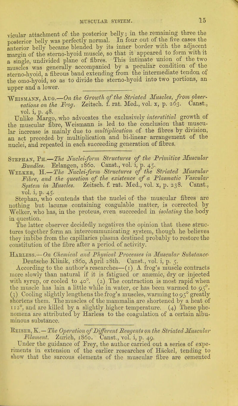 vicular attachment of tlie posterior belly; in the remaining three the posterior belly was perfectly normal. In four out of the five cases the anterior belly became blended by its inner border with the adjacent margin of the sterno-hyoid muscle, so that it appeared to form with it a single, undivided plane of fibres. This intimate union_ of the two muscles was generally accompanied by a peculiar condition of the sterno-hyoid, a fibrous band extending from the intermediate tendon of the omo-hyoid, so as to divide the sterno-hyoid into two portions, an upper and a lower. Weisi^iann, Aug.—On the Ch'OivtJi of the Striated Muscles, from obser- vations on the Frog. Zeitsch. f. rat. Med., vol. x, p. 263. Canst., vol. i, p. 48. Unlike Margo, who advocates the exclusively interstitial growth of the muscular fibre, Weismann is led to the conclusion that muscu- lar increase is mainly due to multiplication of the fibres by division, an act preceded by multiplication and bi-linear arrangement of the nuclei, and repeated in each succeeding generation of fibres. SxEPHAif, Ph.—Tlie Nudeiform Structivres of the Frmitive Muscular Bundles. Erlangen, i860. Canst., vol. i, p. 4j. Welkeb, H.—The Nticleiform Structures of the Striated Muscular Fibre, and the question of the existence of a Flasmatic Vascular System in Muscles. Zeitsch. f. rat. Med., vol. x, p. 338. Canst., vol. i, p. 45. Stephan, who contends that the nuclei of the muscular fibres are nothing but lacunae containing coagulable matter, is corrected by Welker, who has, in the proteus, even succeeded in isolating the body in question. The latter observer decidedly negatives the opinion that these struc- tures together form an intercommunicating system, though he believea they imbibe from the capillaries plasma destined probably to restore the constitution of the fibre after a period of activity. Haeless.—On Chemical and Physical Processes in Muscular Substance- Deutsche Klinik, i860, April 38th. Canst., vol. i, p. 5. According to the author's researches—(i) A, frog's muscle contracts more slowly than natural if it ia fatigued or antemic, dry or injected with syrup, or cooled to 40°. (2) The contraction is most rapid when the muscle has lain a little while in water, or has been warmed to 95°. (3) Cooling slightly lengthens the frog's muscles, warming to 95° greatly shortens them. The muscles of the mammalia are shortened by a heat of 112°, and are killed by a slightly higher temperature. (4) These phe- nomena are attributed by Harless to the coagulation of a certain albu- minous substance. Eeisee, K. -- The Operation of Different Beagents on the Striated Muscidar Filament. Zurich, i860. Canst., vol. i, p. 49. Under the guidance of Prey, the author carried out a series of expe- riments in extension of the earlier researches of Hackel, tending to show that the sarcous elements of the muscular fibre are cemented