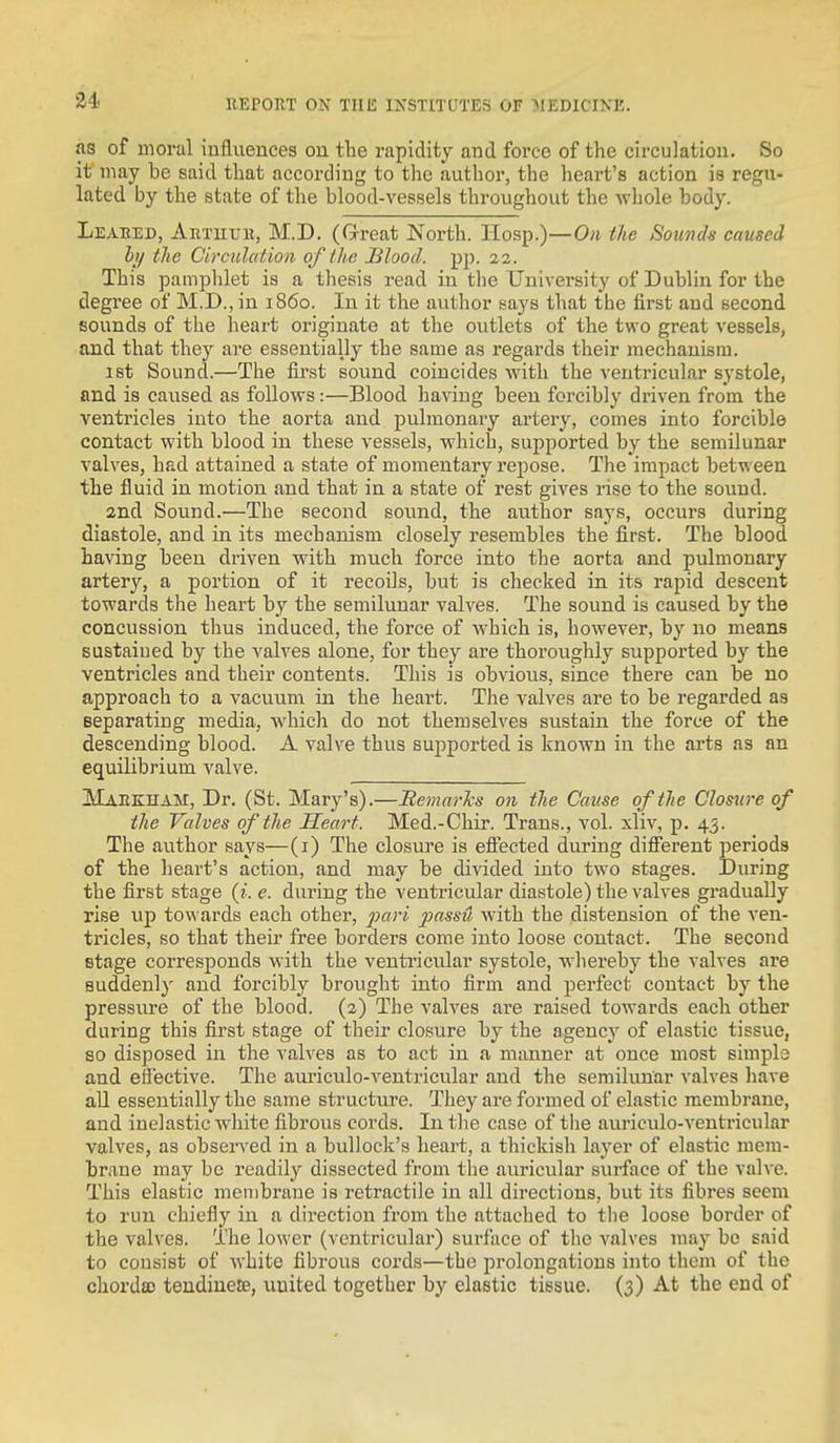 as of iiionil influences on tlie rapidity and force of the circulation. So it may be said that according to the author, the heart's action is regu- lated by the state of the blood-vessels throughout the whole body. Leabed, Artuub, M.D. (Great North. Hosp.)—On the Sounds caused li/ the Circulation of the Blood, pp. 22. This pamplilet is a thesis read in tlie University of Dublin for the degree of M.D., in i860. In it the author says that the first and second sounds of the heart originate at the outlets of the two great vessels, and that they are essentially the same as regards their mechanism. 1st Sound.—The first sound coincides with the ventricular systole, and is caused as follows:—Blood having been forcibly driven from the ventricles into the aorta and pulmonary artery, comes into forcible contact with blood in these vessels, which, supported by the semilunar valves, had attained a state of momentary repose. The impact between the fluid in motion and that in a state of rest gives rise to the sound. and Sound.—The second sound, the author says, occurs during diastole, and in its mechanism closely resembles the first. The blood having been driven with much force into the aorta and pulmonary artery, a portion of it recoils, but is checked in its rapid descent towards the heart by the semilunar valves. The sound is caused by the concussion thus induced, the force of which is, however, by no means sustained by the valves alone, for they are thoroughly supported by the ventricles and their contents. This is obvious, since there can be no approach to a vacuum in the heart. The valves are to be regarded as separating media, which do not themselves sustain the force of the descending blood. A valve thus supported is known in the arts as an equilibrium valve. MAEKnAM, Dr. (St. Mary's).—Bemarks on tlie Cause of the Clos^n'e of the Valves of the Heart. Med.-Chir. Trans., vol. xliv, p. 43. The author says—(1) The closure is effected during different periods of the heart's action, and may be divided into two stages. During the first stage (?'. e. during the ventricular diastole) the valves gradually rise up towards each other, pari passu with the distension of the ven- ti'icles, so that their free borders come into loose contact. The second stage corresponds with the ventricular systole, whereby the valves are suddenly and forcibly brought into firm and perfect contact by the pressure of the blood. (2) The valves are raised towards each other during this first stage of their closure by the agency of elastic tissue, so disposed in the valves as to act in a manner at once most simple and effective. The aui'iculo-ventricular and the semilunar valves have all essentially the same structure. They are formed of elastic membrane, and inelastic white fibrous cords. In the case of the auriculo-veutricular valves, as observed in a bullock's heart, a thickish layer of elastic mem- brane may bo readily dissected from tlie auricular surface of the valve. This elastic membrane is retractile in all directions, but its fibres seem to run chiefly in a direction from the attached to the loose border of the valves. The lower (ventricular) surface of the valves may be said to consist of white fibrous cords—the prolongations into them of the chorda) tendiueSB, united together by elastic tissue. (3) At the end of