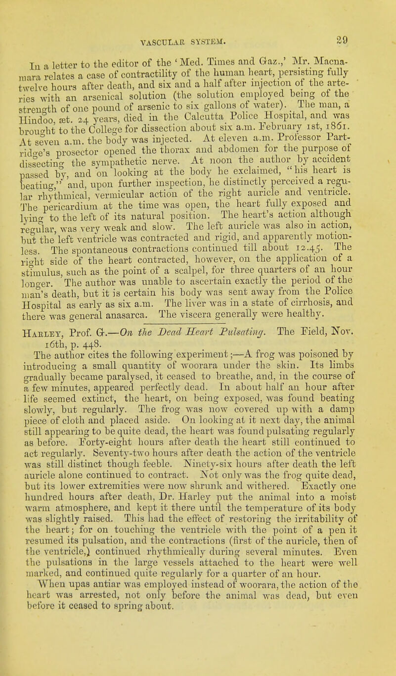 lu a letter to the editor of the ' Med. Times and Gaz.,' Mr. Macna- luara relates a case of coutractility of the human heart, persisting fully twelve hours after death, and six and a half after injection of the arte- ries with an arsenical solution (the solution employed being of the strength of one pound of arsenic to six gallons of water). _ The inan, a Hindoo £et 24 years, died in the Calcutta Police Hospital, and was brought to the College for dissection about six a.m. Tebriiary 1st, i 8(5i. At seven a.m. the body was injected. At eleven a.m. Professor Part- rid'-e's prosector opened the thorax and abdomen for the purpose of di-^sectin^ the sympathetic nerve. At noon the author by accident passed by and on looking at the body he exclaimed,  his heart is beating' and, upon further inspection, he distinctly perceived a regu- lar rhythmical, vermicular action of the right auricle and ventricle. 'J'he pericardium at the time was open, the heart fully exposed and lyin to the left of its natural position. The heart's action although regular, was very weak and slow. The left auricle was also m action, but the'left ventricle was contracted and rigid, and apparently motion- less. The spontaneous contractions continued till about 12.45. The xWht side of the heart contracted, however, on the application of a stimulus, such as the point of a scalpel, for three quarters of an hour longer. 'The author was unable to ascertain exactly the period of the man's death, but it is certain his body was sent away from the Police Hospital as early as six a.m. The liver was in a state of cirrhosis, and there was general anasarca. The viscera generally were healthy. Haelet, Prof Gr.—On the Dead Heart Puhatinc/. The Pield, Nor. i6th, p. 448. The author cites the following experiment;—A frog was poisoned by introducing a small quantity of woorara vmder the skin. Its limbs gradually became paralysed, it ceased to breathe, and, in the course of a few minutes, appeared perfectly dead. In about half an hour after life seemed extinct, the heart, on being exposed, was found beating slowly, but regularly. The frog was now covered up with a damp piece of cloth and placed aside. On looking at it next day, the animal still appearing to be quite dead, the heart was found pulsating regularly as before. Forty-eight hours after death the heart still continued to act regularly. Seventy-two hours after death the action of the ventricle was still distinct though feeble. Ninety-six hours after death the left auricle alone continued to contract. Not only was the frog quite dead, but its lower extremities were now shrmik and Avithered. Exactly one hundred hours after death, Dr. Harley pu.t the animal into a moist warm atmosphere, and kept it there until the temperature of its body was slightly raised. Tliis liad the eftect of restoring the irritability of the heart; for on touching the ventricle with the point of a pen it resumed its pulsation, and the contractions (first of the auricle, then of the ventricle,) continued rhythmically during several minutes. Even the pulsations in the large vessels attached to the heart were well marked, and continued quite regularly for a quarter of an hour. When upas antiar was employed instead of woorara, the action of the heart Avas arrested, not only before the animal was dead, but even before it ceased to spring about.