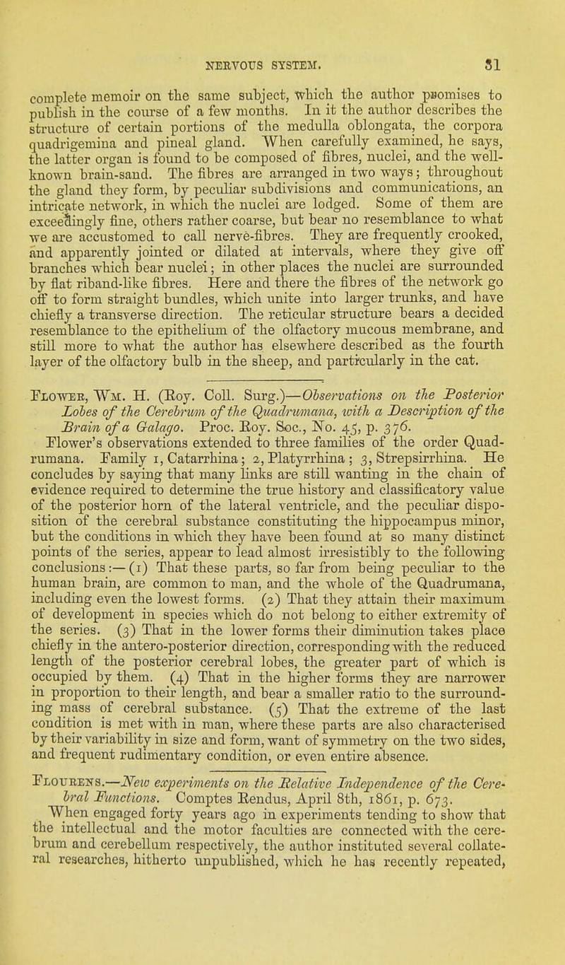 complete memoir on the same subject, wliich the author pBomises to publish in the coiu'se of a few months. In it the author describes the structure of certain portions of the medulla oblongata, the corpora quadrigemina and pineal gland. When carefully examined, he says, the latter organ is found to be composed of fibres, nuclei, and the well- known brain-sand. The fibres are arranged in two ways; throughout the gland they form, by peculiar subdivisions and communications, an intricate network, in which the nuclei are lodged. Some of them are exceedingly fine, others rather coarse, but bear no resemblance to what we are accustomed to call nerve-fibres. They are frequently crooked, and apparently jointed or dilated at intervals, where they give off branches which bear nuclei; in other places the nuclei are surrounded by flat riband-like fibres. Here and there the fibres of the network go off to form straight bundles, which unite into larger trunks, and have chiefly a transverse direction. The reticular structure bears a decided resemblance to the epitheliimi of the olfactory mucous membrane, and still more to what the author has elsewhere described as the fourth layer of the olfactory bulb in the sheep, and particxxlarly in the cat. Plowee, Wm. H. (Eoy. Coll. Surg.)—Observations on the Fosterior Loles of the Cerelnm of the Quadnmana, xoith a Description of the Brain of a Galago. Proc. Eoy. Soc, iNo. 45, p. 376. Plower's observations extended to three families of the order Quad- rumana. Pamily i, Catarrhina; 2, Platyrrhina ; 3, Strepsirrhina. He concludes by saying that many links are still wanting in the chain of evidence required to determine the true history and classificatory value of the posterior horn of the lateral ventricle, and the peculiar dispo- sition of the cerebral substance constituting the hippocampus minor, but the conditions in which they have been foimd at so many distinct points of the series, appear to lead almost ii-resistibly to the following conclusions:—(i) That these parts, so far from being peculiar to the human brain, are common to man, and the whole of the Quadrumana, including even the lowest forms. (2) That they attain their maximum of development in species which do not belong to either extremity of the series. (3) That in the lower forms their diminution takes place chiefly in the antero-posterior direction, corresponding with the reduced length of the posterior cerebral lobes, the greater part of which is occupied by them. (4) That in the higher forms they are narrower in proportion to their length, and bear a smaller ratio to the surround- ing mass of cerebral substance. (5) That the extreme of the last condition is met with in man, where these parts are also characterised by their variability in size and form, want of symmetry on the two sides, and frequent rudimentary condition, or even entire absence. Ploubens.—Nexo experiments on the Helative Independence of the Cere' Iral Functions. Comptes Eendus, April 8th, 1861, p. 673. When engaged forty years ago in experiments tending to show that the intellectual and the motor faculties are connected with the cere- brum and cerebellum respectively, the author instituted several collate- ral researches, hitherto unpublished, which he has recently repeated,