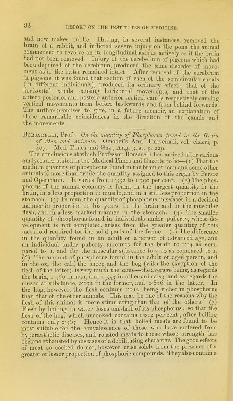 and uow makes public. Having, in several instances, removed the brain of a rabbit, and inflicted severe injury on the pons, the animal commenced to revolve on its longitudinal axis as actively as if the brain had not been removed. Injury of the cerebellum of pigeons which had been deprived of the cerebrum, produced the same disorder of move- ment as if the latter remained intact. After removal of the cerebrum in pigeons, it was found that section of each of the semicircular canals (in different individuals), produced its ordinary effect; that of the horizontal canals causing horizontal movements, and that of the antei'o-posterior and postero-auterior vertical canals respectively causing vertical movements from before backwards and from behind forwards. The author promises to give, in a future memoir, an explanation of these remarkable coincidences in the direction of the canals and the movements. BoESAEELLi, Prof.—Oil the quaniiti/ of Phosphorus found in the Brain of Man and Animals. Omodei's Ann. Universali, vol. clxxvi, p. 407. Med. Times and Gaz., Aug. 31st, p. 329. The conclusions at which Professor Borsarelli has arrived after various analyses are stated in the Medical Times and Gazette to be—(i) That the medium quantity of phosphorus foiuid in the brain of man and some other animals is more than triple the quantity assigned to this organ by Persoz and Opermann. It varies from to 1790 per cent. (2) The phos- phorus of the animal economy is found in the largest quantity in the brain, in a less proportion in muscle, and in a still less proportion in the stomach. (3) In man, the quantity of phosphoi-us increases in a decided manner in proportion to his years, in the brain and in the musculai* flesh, and in a less marked manner in the stomach. (4) The smaller quantity of phosphorus found in individuals under puberty, whose de- velopment is not completed, arises from the greater quantity of this metalloid required for the solid parts of the frame. (5) The difterence in the quantity found in an adult or a person of advanced age, and an individual under puberty, amounts for the brain to ii4 as com- pared to I, and for the muscular substance to 2-19 as compared to i. (6) The amount of phosjAorus found in the adult or aged person, and in the ox, the calf, the sheep and the hog (with the exception of the flesh of the latter), is very much the same—the average being, as regards the brain, i'56o in man, and 1*553 in other animals ; and as regards the muscular substance, 0-872 in the former, and 0-876 in the latter. In the hog, however, the flesh contains i'oi2, being richer in phosphorus than that of the other animals. This may be one of the reasons why the flesh of this animal is more stimulating than that of the others. (7) Flesh by boiling in water loses one-half of its phosphorus ; so that the flesh of the hog, which uncooked contains 1-012 per cent., after boiling contains only 0-567. Hence it is that boiled meats are found to be most suitable for the convalescence of those who have suffered from hyperffisthetic diseases, and roasted meats to those whose strength has become exhausted by diseases of a debilitating character. The good effects of meat so cooked do not, however, arise solely from the presence of a greater or lesser proportion of phosphoric compounds. They also contain a