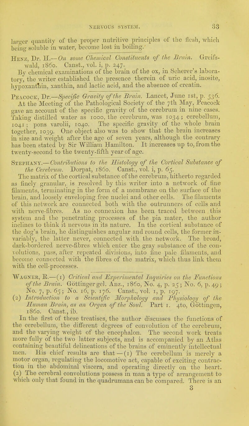 >'Eiivous svaTE.^r. -•33 liU-'>-er quantity oi' the proper nutritive priuoiples ui the llcali, which beiug- soluble i'u wtiter, become lost in boiling.' Hekz, Dr. H.— On some Chemical Constituents of the Brain. Greif'a- Aviild, i860. Canst., vol. i, p. 247. J3v' chemical exiiminations of the brain of the ox, in fcjchei-er's labora- tory, the writer established the presence therein of uric acid, inosite, liypoxantTiin, xauthin, and lactic acid, and the absence of creatin. Peacock, Dv.—S2)ecijic Gmmtij of the Brain. Lancet, June ist, p. 5,36. At the Meeting of the Pathological Society of the 7th May, Peacock gave an accoimt of the specific gravity of the cerebi'um in nine cases. Taking distilled water as 1000, the cerebrum, was 1034; cerebellum, 1041 ; pons varolii, 1040. The specific gravity of the Avhole brain together, 1039. One object also was to show that the brain increases in size and weight after the age of seven years, although the contrary has been stated by Sir William Hamilton. It increases up to, from the twenty-second to the twenty-fifth year of age. Stephany.— Contributions to tlie Histology of the Cortical Substance of the Cerebrum. Dorpat, i860. Canst., vol. i, p. 6^. The matrix of the cortical substance of the cerebrum, hitherto regarded as finely granular, is resolved by this writer into a network of line filaments, terminating in the form of a membrane on the surface of the brain, and loosely enveloping free nuclei and other cells. The filaments of this network are connected both with the outrunners of cells and with nerve-fibres. As no connexion has been traced between this system and the penetrating processes of the pia mater, the author inclines to think it nervous in its nature. In the cortical substance of the dog's brain, he distinguishes angular and round cells, the former in- variably, the latter never, connected with the network. The broad, dark-bordered nerve-fibres which enter the gray substance of the coii- \ 0luti0n3, pass, after repeated divisions, into fine pale filaments, and become connected with the fibres of the matrix, which thus link them with the cell-processes. AVAGJfER, 11.—(i) Critical and Experimental Inqiiiries on the Functions of the Brain. Gdttinger gel. Anz., i860, No. 4, p. ; No. 6, p. 49 ; No. 7, p. 65; No. 16, p. 176. Canst., vol. i, p. 197. (2) Introduction to a Scientific Morphology and Bhysiolof/j/ of the Human Brain, as an Organ of the Soul. Part i. 4to, Gottingen, i860. Canst., ib. In the first of these treatises, the author discusses the functions of the cerebellum, the different degrees of convolution of the cerebrum, and the varying weight of the encephalon. The second Avork treats more fully of the two latter subjects, and is accompanied by an Atlas containing beautiful delineations of the brains of eminently intellectual men. His chief results are that —(i) The cerebellum is merely a motor organ, regulating the locomotive act, capable of exciting contrac- tion in the abdominal viscera, and operating directly on the heart. (2) The cerebral convolutions possess in man a type of arrangement to which only tliat found in the quadrumana can be compared. There is an