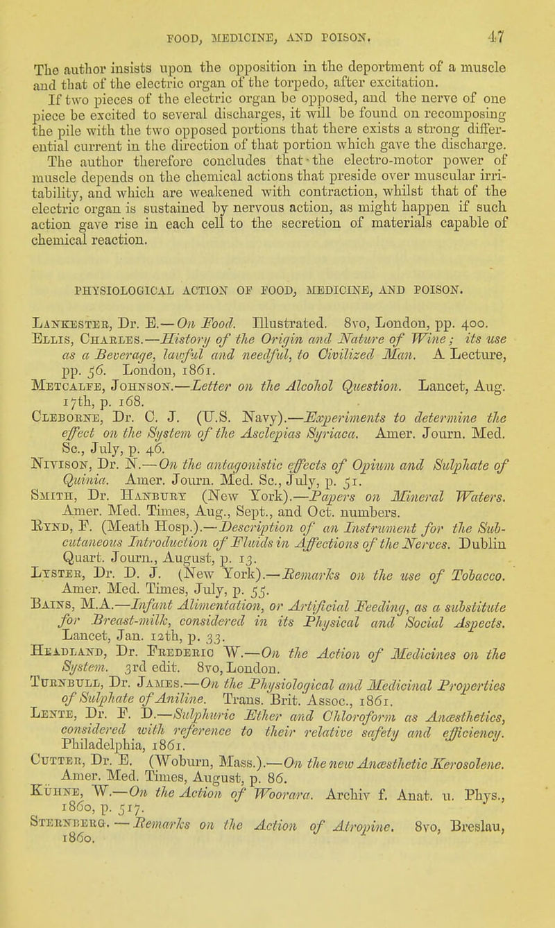 The author insists upon the opposition in the deportment of a muscle and tliat of the electric organ of the torpedo, after excitation. If two pieces of the electric organ be opposed, and the nerve of one piece be excited to several discharges, it will be found on recomposing the pile with the two opposed portions that there exists a strong differ- ential current in the direction of that portion which gave the discharge. The author therefore concludes that-the electro-motor power of muscle depends on the chemical actions that preside over muscular irii- tability, and which are weakened with contraction, whilst that of the electric organ is sustained by nervous action, as might happen if such action gave rise in each cell to the secretion of materials capable of chemical reaction. PHYSIOLOGICAL ACTION OP POODj MEDICINE, AND POISON. Lankestee, Dr. E.—On Food. Illustrated. 8vo, London, pp. 400. Ellis, Chaeles.—JEListorij of the Origin and Nature of Wine ; its use as a Beverage, lawful and needful, to Oivilized Man. A Lecture, pp. 56. London, 1861. Metcalee, JOHNSON.—Letter on the Alcohol Question. Lancet, Aug. 17th, p. 168. Cleboene, Dr. C. J. (U.S. Navy).—JExyeriments to determine the effect on the System of the Asclej^ias Si/riaca. Amer. Journ. Med. Sc., July, p. 46. NivisoN, Dr. 'N.—On the antaf/onistic effects of Opium and Sulphate of Quinia. Amer. Journ. Med. Sc., July, p. ^i. Smith, Dr. Hanbuet (New York).—Papers on Mineral Waters. Amer. Med. Times, Aug., Sept., and Oct. numbers. Eynd, F. (Meath 'Ho3]).).—Descri2)tion of an Instrument for the Sub- cutaneous Introduction of Fluids in Affections of the Nerves. Dublin Quart. Join-n., August, p. 13. Ltstee, Dr. D. J. (New Yoick).—Bemar'ks on the use of Tobacco. Amer. Med. Times, July, p. 55. Bains, M.A.—Infant Alimentation, or Artificial Feeding, as a substitute for Breast-milk, considered in its Physical and Social Aspects. Lancet, Jan. 12th, j). 33. Headland, Dr. Eeedeeio W.—On the Action of Medicines on the System. 3rd edit. 8vo, London. TUENBTTLL, Dr. James.—0» the Physiological and Medicinal Properties of Sulphate of Aniline. Trans. Brit. Assoc., 1861. Lente, Dr. E. D.—Sulphuric Ether and Chloroform as Ancesthetics, considered loith reference to their relative safety and efficiency. Philadelphia, 1861. Cutter, Dr. E. (AVoburu, Mass.).—O^i the neio Ancssthetic Kerosolene. Amer. Med. Times, August, p. 86. KirnNE, 'W.—On the Action of Woorara. Archiv f. Auat. u. Phys., i8(5o, p. 517. SxEBNBEUQ. — PemarJcs on the Action of Atropine. 8vo, Breslau, i860.