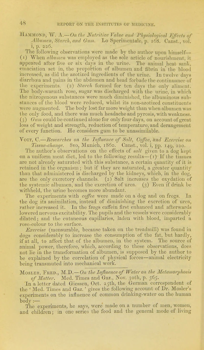 Hammond, VI. A.— On/Jm ISfulrilivc Value and l^hi/siolor/ical Ef/'cctis of Albumen, l^ilarch, and Gum. Lo Speriincutale, p. i68. Ciinst., vol. i, p. 226. The Ibllowinc; observations were made by the author upou liiiuself— (1) When albumen was eini:)loyed as the sole article of nourishnieiit, it appeared after five or six days in the iirine. Tlie animal heat sank, emaciation set in, the i)roportion of albumen and fibrin in the blood increased, as did the azotized ingredients of the urine. In twelve days diarrhcra and ])ains in the abdomen and head forbade tlie continuance of the experiments. (2) Hlaroh formed for ten days the only alimcJil. The body-warmth rose, sugar was discharged with the urine, in whicii the nitrogenous substances were much diminished, the albuminous sub- stances of the blood were reduced, whilst its non-azotizcd consiituents were augmented. The body lost far more weight than when albumen was tlie only food, and there was much headache and pyrosis, with weakness. (3) Gum could be continued alone for only four days, on account of great loss of weight and strength, reduction of temperature, and derangement of every function. He considers gum to be unassimilable. VoiT, C.—Researches on the Injliience of Salt, Coffee, and Exercise on Tissuc-chamje. 8vo, Munich, i860. Canst., vol. i, pp. 149, 220. The author's observations on the effects of salt giveji to a dog kept on a uniform meat diet, led to the following results—(i) If the tissues are not already saturated witb this substance, a certain quantity of it is retained in the organism ; but if they are saturated, a greater quantify' than that administered is discharged by the kidneys, which, in the dog, are the only excretory channels. (2) Salt increases the oxydation of the systemic albumen, and the excretion of urea. (3) Even if drink be withheld, the urine becomes more abundant. The experiments with coffee Avere made on a dog and on frogs. In the dog its assimilation, instead of diminishing the excretion of urea, rather increased it. In the frogs caffein first enhanced and afterwards lowered nervous excitability. The pupils and the vessels were considerably dilated; and the cutaneous capillaries, laden with blood, imparted a rose-colour to the surface. Exercise (mensurable, because taken on the treadmill) was found in dogs considerably to increase the consumption of the fat, but hardly, if at all, to affect that of the albumen, in the system. The source of animal power, therefore, Avbich, according to these observations, does not lie in the transformation of albumen, is supposed by the author to be explained by the correlation of physical forces—animal electricity beins: transmuted into mechanical work. MosLEH, Eked., M.D.—the Injluence of Water on the Mefamorjihosis of Matter. Med. Times and Gaz., Nov. 30th, p. 565. In a letter dated Giessen, Oct. 2^th, the German correspondent of the ' Med. Times and Gaz.' gives the following account of Dr. Hosier's experiments on the influence of common drinking-water on the human body :— The experiments, he says, were made on a number of men, women, and children; in one series the food and the general mode of living
