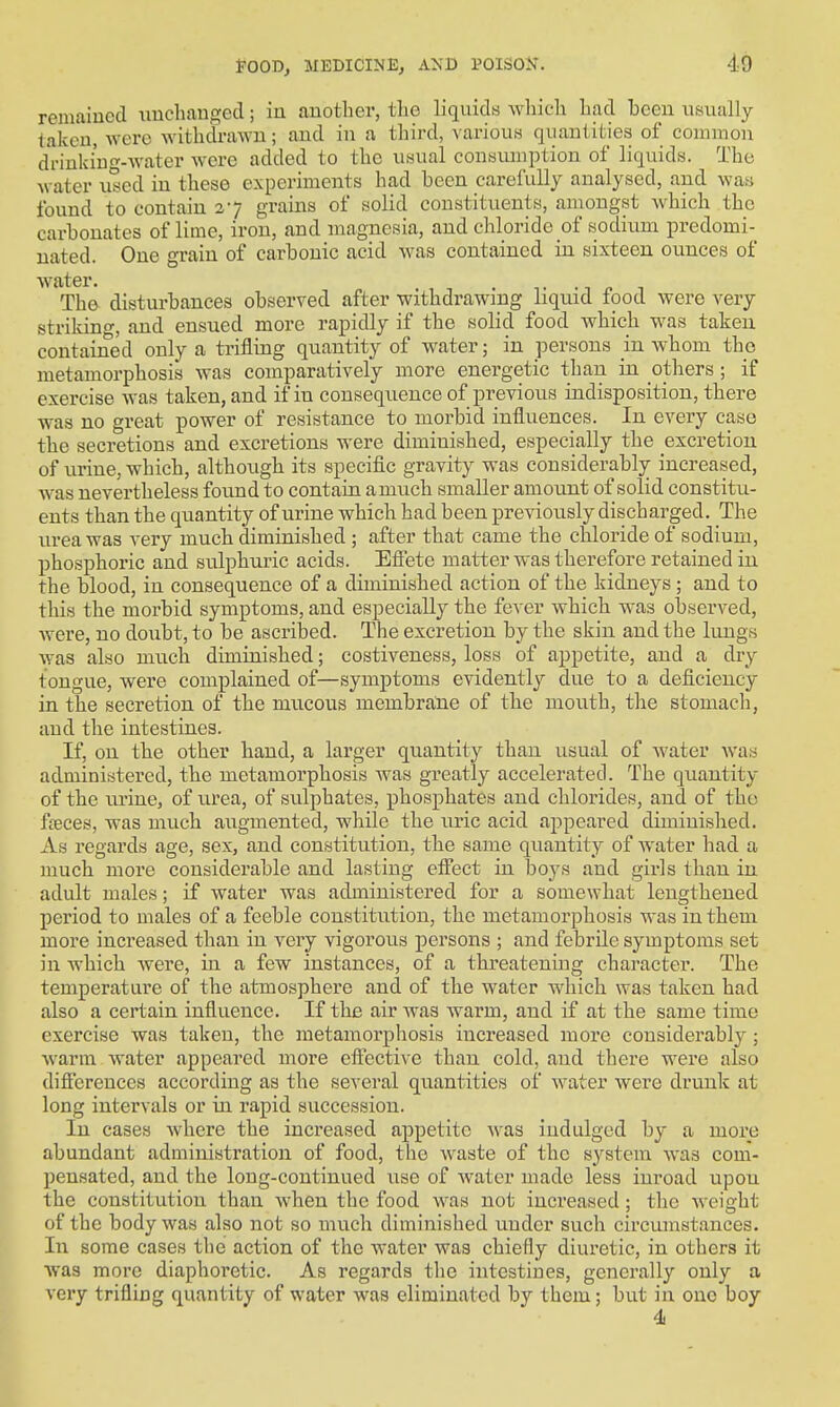 remained \iuchaugecl; in another, the liquids which had been nsually taken, were withdrawn; and in a third, variouH quantities of common dVinkiug-water were added to the usual consumption of liquids. The water u°ed in these experiments had been carefully analysed, and was found to contain 27 grains of solid constituents, amongst which the carbonates of lime, iron, and magnesia, and chloride of sodium predomi- nated. One grain of carbonic acid was contained in sixteen ounces of water. . The disturbances observed after withdrawing liquid tood were very strikino-, and ensued more rapidly if the solid food vphich was taken contained only a trifling quantity of water; in persons in whom the metamorphosis was comparatively more energetic than in others ; if exercise was taken, and if in consequence of previous indisposition, there was no great power of resistance to morbid influences. In every case the secretions and excretions were diminished, especially the excretion of urine, which, although its specific gravity was considerably increased, was nevertheless found to contain amuch smaller amount of solid constitu- ents than the quantity of urine which had been previously discharged. The urea was very mucb diminished ; after that came the chloride of sodium, phosphoric and sulphuric acids. Effete matter was therefore retained in the blood, in consequence of a diminished action of the kidneys ; and to this the morbid symptoms, and especially the fever which was observed, were, no doubt, to be ascribed. The excretion by the skin and the lungs was also much diminished; costiveness, loss of appetite, and a dry tongue, were complained of—symptoms evidently due to a deficiency in the secretion of the mucous membrane of the mouth, the stomach, and the intestines. If, on the other hand, a larger quantity than usual of water was administered, the metamorphosis was greatly accelerated. The quantity of the urine, of urea, of sulphates, phosphates and chlorides, and of the fteces, was much augmented, while the uric acid appeared diminished. As regards age, sex, and constitution, the same quantity of water had a much more considerable and lasting effect in boys and girls than in adult males; if water was administered for a somewhat lengthened period to males of a feeble constitution, the metamorphosis was in them more increased than in very vigorous persons ; and febrile symptoms set in which Avere, in a few instances, of a thi'eatening character. The temperature of the atmosphere and of the water which was taken had also a certain influence. If the air was warm, and if at the same time exercise was taken, the metamorphosis increased more considerably^; warm water appeared more effective than cold, and there w^ere also diff'erences according as the several quantities of water were drunk at long intervals or in rapid succession. In cases Avhere the increased appetite was indulged by a more abundant administration of food, the waste of the system Avas com- pensated, and the long-continued use of water made less inroad upon the constitution than when the food A\'as not increased; the Aveight of the body Avas also not so much diminished under such circumstances. In some cases the action of the water was chiefly diuretic, in others it was more diaphoretic. As regards the intestines, generally only a very trifling quantity of water was eliminated by them; but in one boy 4