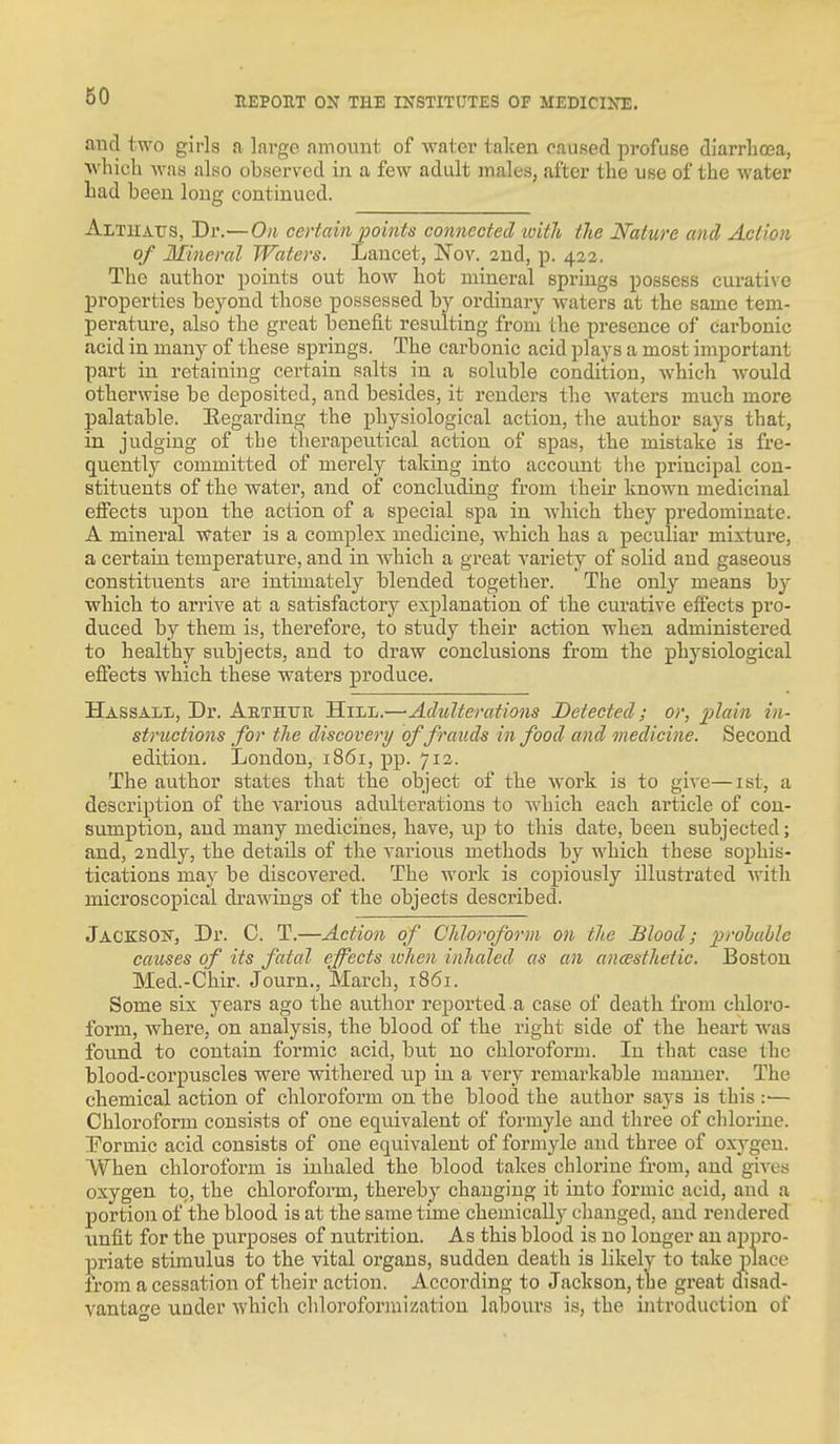 and two girls a large amoiuit of water taken caused profuse diarrhcea, which Avas also observed in a few adult males, after the use of the water had been long continued. Althaus, Dr.—On certain points connected tvith tJie Nature and Action of Mineral Waters. Lancet, Nov. 2ud, p. 422. The author points out how hot mineral springs possess curative properties beyond those possessed by ordinary waters at the same tem- perature, also the great benefit resulting from the presence of carbonic acid in many of these springs. The carbonic acid plays a most important part in retaining certain salts in a soluble condition, which Avould otherwise be deposited, and besides, it renders the waters much more palatable. Eegarding the physiological action, the author says that, in judging of the therapeutical action of spas, the mistake is fre- quently committed of merely taking into account tlie principal con- stituents of the water, and of concluding from their known medicinal effects upon the action of a special spa in which they predominate. A mineral water is a complex medicine, which has a peculiar mixture, a certain temperature, and in which a great variety of solid and gaseous constituents are intimately blended together. The only means by which to arrive at a satisfactory explanation of the curative effects pro- dviced by them is, therefore, to study their action when administered to healthy subjects, and to draw conclusions from the physiological efiects which these waters produce. Hassall, Dr. Aethttr Hill.—•Adulterations Detected; or, plain in- stntctions for the discovery of frauds in food and medicine. Second edition, London, 1861, pp. 712. The author states that the object of the work, is to give—ist, a description of the various adulterations to Avhich each article of con- sumption, and many medicines, have, up to this date, been subjected; and, 2udly, the details of the various methods by which these sophis- tications may be discovered. The work is copiously illustrated Avith microscopical draAvings of the objects described. Jacksok, Dr. C. T.^Action of Chloroform on the Blood; prohuble causes of its fatal effects when inhaled as an ancesthetic. Boston Med.-Chir. Journ., March, 1861. Some six years ago the author reported a case of death from chloro- form, Avhere, on analysis, the blood of the right side of the heart was found to contain, formic acid, but no chloroform. In that case the blood-corpuscles were withered iip in a very remarkable manner. The chemical action of chloroform on the blood the author says is this :■— Chloroform consists of one equivalent of formyle and three of chlorine. !Formic acid consists of one equivalent of formyle and three of oxygen. When chloroform is inhaled the blood takes chlorine from, and gives oxygen to, the chloroform, thereby changing it into formic acid, and a portion of the blood is at the same time chemically changed, and rendered unfit for the pxirposes of nutrition. As this blood is no longer an appro- priate stimulus to the vital organs, sudden death is likely to take place from a cessation of their action. According to Jackson, the great disad- vantao'e under Avhich chloroformization labours is, the introduction of