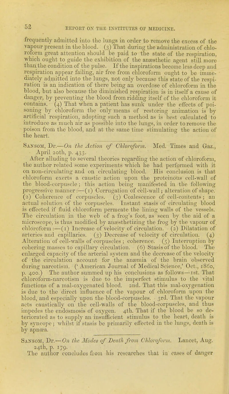 frequently admitted into the liinjrs in order to remove the excess of the vapour present in the blood. (3) That during the administration of chlo- roform great attention should be paid to the state of the respiration, which ought to guide the exhibition of the anaesthetic agent still more than the condition of the pulse. If the inspirations become less deep and respiration appear failing, air free from chloroform ought to be imuie- diately admitted into the_ lungs, not only because this state of the respi- ration is an indication of there being an overdose of chloroform in the blood, but also because the diminished respiration is in itself a cause of danger, by preventing the blood from ridding itself of the chloroform it contains. (4) That when a patient has sunk under the effects of poi- soning by chloroform the only means of restoring animation is by artificial respiration, adopting such a method as is best calculated to introduce as much air as possible into the lungs, in order to remove the poison from the blood, and at tlie same time stimulating the action of the heart. SAifsoM, Dr.—On the Action of Chloroform. Med. Times and Gaz., April 20th, p. 433. After alluding to several theories regarding the action of chloroform, the axithor related some experiments which he had performed with it on non-circulating and on circulating blood. His conclusion is that chloroform exerts a caustic action upon the proteinous cell-wall of the blood-corpuscle; this action being manifested in the following progressive manner :—(i) Corrugation of cell-wall; alteration of shape. (3) Coherence of corpuscles. (3) Coalescence of cell-contents ; an actual solution of the corpuscles. Instant stasis of circulating blood is effected if fluid chloroform permeate the lining walls of the vessels. The circulation in the web of a frog's foot, as seen by the aid of a microscope, is thus modified by aufestbetizing tbe frog by the vapour of. cliloroform :—(i) Increase of velocity of circulation, (a) Dilatation of arteries and capillaries. (3) Decrease of velocity of circulation. (4) Alteration of cell-walls of corpuscles ; coherence. (5) Interruption by cohering masses to capillary circulation. (6) Stasis of the blood. The enlarged capacity of the arterial system and the decrease of the velocity of the circulation accoimt for the ansemia of the brain observed during narcotism. (' American Journal of Medical Science,' Oct., i860, p. 400.) The author summed up his conclusions as follows—ist. That chloroform-narcotism is due to the imperfect stimulus to tlie vital functions of a mal-oxygenated blood, and. That this mal-oxygenation is due to the direct influence of the vapour of chloroform upon the blood, and especially upon the blood-corpviscles. 3rd. That the vapour acts caustically on the cell-walls of the blood-corpuscles, and thus impedes the endosmosis of oxygen. 4th. That if the blood be so de- teriorated as to supply an insufEcient stimulus to the heart, death is by syncope; whilst if stasis be primarily effected in the lungs, death is by apnoea. Sansom, J)v.~On the Modes of Deaili from Chloroform. Lancet, Aug. 24th, p. 179. The author concludes fiom his researches that iu cases of danger
