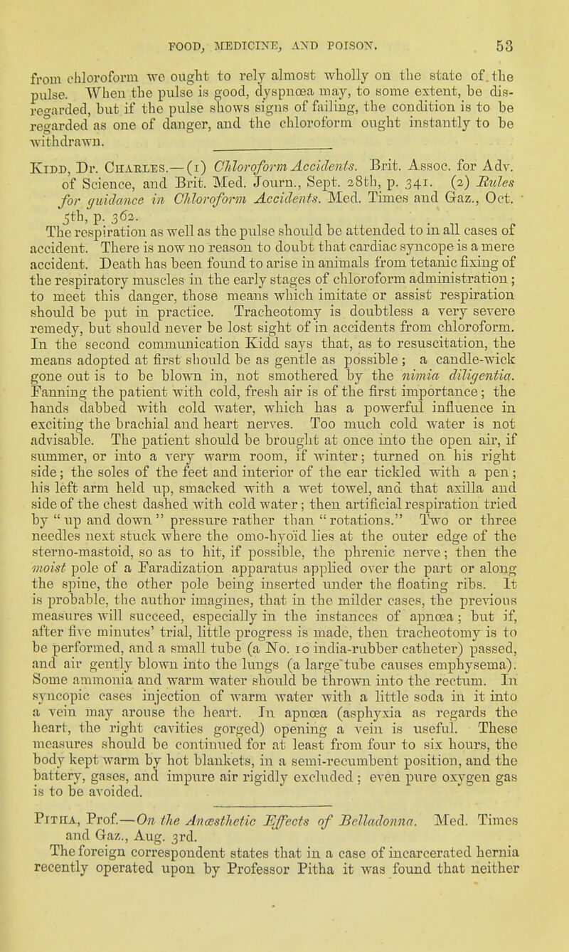 from chloroform wo ought to rely almost Avliolly ou the state of, the pulse. When the pulse is good, dyspnoea may, to some extent, be dis- ref'ai-ded, but if the pulse shows signs of failing, the condition is to be regarded as one of danger, and the chloroform ought instantly to be withdrawn. KiDD, Dr. CiiAULES.— (i) Chloroform Accidenls. Brit. Assoc. for Adv. of Science, and Brit. Med. Journ., Sept. 28th, p. 341. (2) Bnles for guidance in Chloroform Accidents. Med. Times and Gaz., Oct. 5th, p. 362. The respiration as well as the pulse should be attended to in all cases of accident. There is now no reason to doubt that cardiac syncope is a mere accident. Death has been found to arise in animals from tetanic fixing of the respiratory mnscles in the early stages of chloroform administration; to meet this danger, those means which imitate or assist respiration should be put in practice. Tracheotomy is doubtless a very severe remedy, but should never be lost sight of in accidents from chloroform. In the second communication Kidd says that, as to resuscitation, the means adopted at first sliould be as gentle as possible ; a candle-wick gone out is to be blown in, not smothered by the nimia diligentia. Fanning the patient with cold, fresh air is of the first importance; the hands dabbed with cold water, which has a poAverful influence in exciting the brachial and heart nerves. Too much cold water is not advisable. The patient should be brought at once into the open air, if summer, or into a very warm room, if ■^^■inter; turned on his right side; the soles of the feet and interior of the ear tickled with a pen; his left arm held iip, smacked with a wet towel, and that axilla and side of the chest dashed with cold water; then artificial respiration tried by up and down pressure rather than rotations. Two or three needles next stuck where the omo-hyo'id lies at the outer edge of the sterno-mastoid, so as to hit, if possible, the phrenic nerve; then the moist pole of a Faradization apparatus applied over the part or along the spine, the other pole being inserted under the floating ribs. It is probable, the author imagines, that in the milder cases, the previous measures Avill succeed, especially in the instances of apnoea; but if, after five minutes' trial, little progress is made, then tracheotomy is to be performed, and a small tube (a No. 10 india-rubber catheter) passed, and air gently blown into the lungs (a large'tube causes emphysema). Some ammonia and warm water shovild be throvni into the rectum. In spicopic cases injection of warm water with a little soda in it into a vein may arouse the heart. In apnoea (asphyxia as regards the heart, the right cavities gorged) opening a vein is useful. These measures should be continued for at least from foiu' to six hours, the body kept warm by hot blankets, in a semi-recumbent position, and the battery, gases, and impure air rigidly excluded ; even pxire oxygen gas is to be avoided. Pitha, Prof.—the Ancesthetic Effects of Belladonna. Med. Times and Gaz., Aug. 3rd. The foreign correspondent states that in a case of incarcerated hernia recently operated upon by Professor Pitha it was found that neither