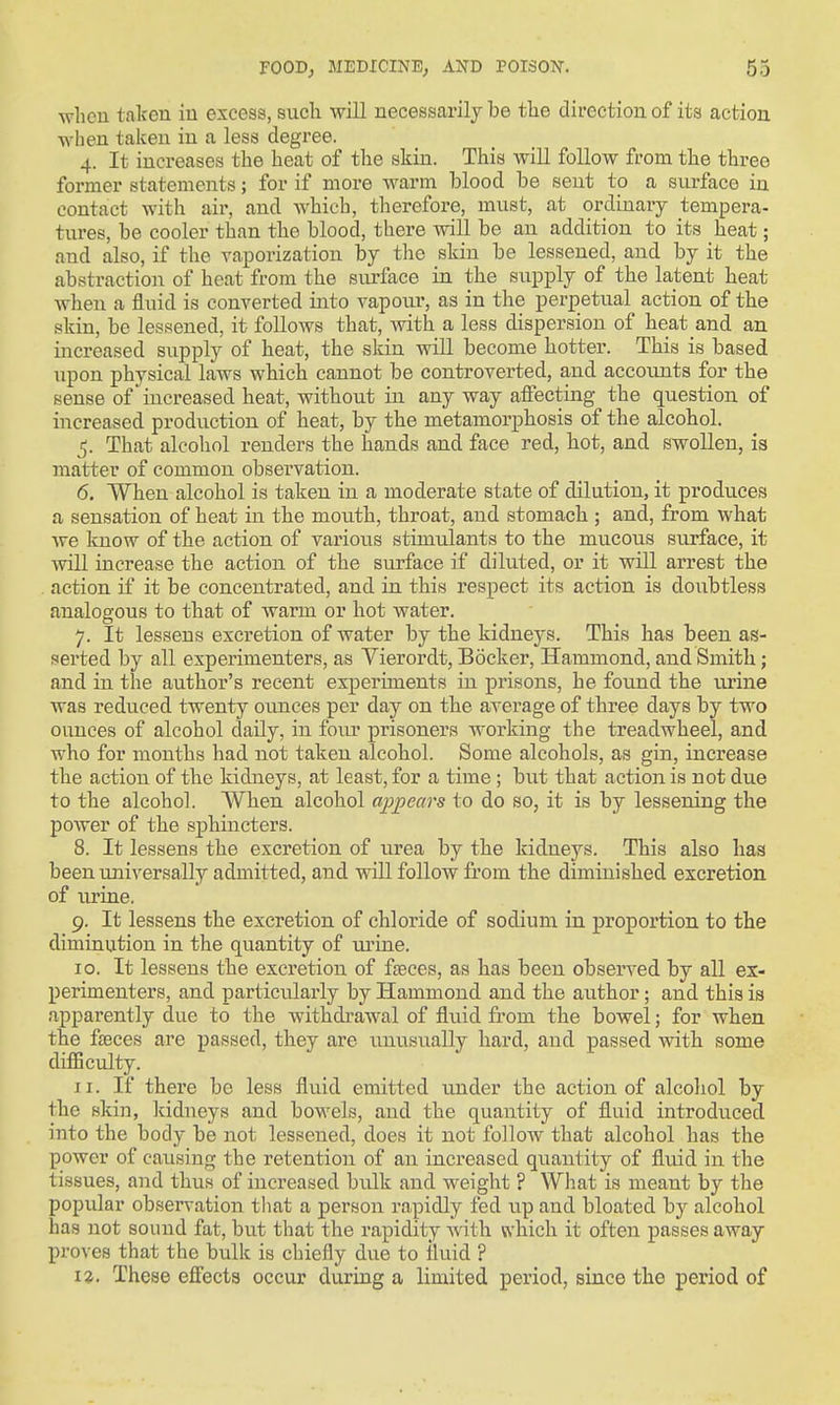 wlicu taken iu excess, such will necessarily be tlie direction of its action when talceu in a less degree. 4. It increases the heat of the skin. This will follow from the three former statements; for if more warm blood be sent to a surface in contact with air, and which, tlaerefore, must, at ordinary tempera- tures, be cooler than the blood, there will be an addition to its heat; and also, if the vaporization by the skin be lessened, and by it the abstraction of heat from the siu-face in the supply of the latent heat when a fluid is converted into vapour, as in the perpetual action of the skin, be lessened, it follows that, with a less dispersion of heat and an increased supply of heat, the skin will become hotter. This is based upon physical laws which cannot be controverted, and accounts for the sense of increased heat, without in any way affecting the question of increased production of heat, by the metamorphosis of the alcohol. 5. That alcohol renders the hands and face red, hot, and swollen, is matter of common observation. 6. When alcohol is taken in a moderate state of dilution, it produces a sensation of heat in the mouth, throat, and stomach ; and, from what we Icnow of the action of various stimulants to the mucous surface, it will increase the action of the surface if diluted, or it will arrest the action if it be concentrated, and in this respect its action is doixbtless analogous to that of warm or hot water. 7. It lessens excretion of water by the kidneys. This has been as- serted by all experimenters, as Vierordt, Bocker, Hammond, and Smith; and in the author's recent experiments in prisons, he found the urine was reduced twenty oimces per day on the average of three days by two ounces of alcohol daily, in four prisoners working the treadwheel, and who for months had not taken alcohol. Some alcohols, as gin, increase the action of the kidneys, at least, for a time; but that action is not due to the alcohol. AVhen alcohol appears to do so, it is by lessening the power of the sphincters. 8. It lessens the excretion of urea by the kidne^'^s. This also liaa been universally admitted, and will follow from the diminished excretion of urine. 9. It lessens the excretion of chloride of sodium in proportion to the diminution in the quantity of ui'ine. 10. It lessens the excretion of faeces, as has been observed by all ex- perimenters, and particularly by Hammond and the author; and this is apparently due to the withdrawal of fli\id from the bowel; for when the faeces are passed, they are unusually hard, and passed with some diflSculty. 11. If there be less fluid emitted under the action of alcoliol by the skin, Itidneys and bowels, and the quantity of fluid introduced into the body be not lessened, does it not follow that alcohol has the power of causing the retention of an increased quantity of fluid in the tissues, and thus of increased bulk and weight ? What is meant by the popular observation that a person rapidly fed up and bloated by alcohol has not sound fat, but that the rapidity with which it often passes away proves that the bixlk is chiefly due to lluid ?