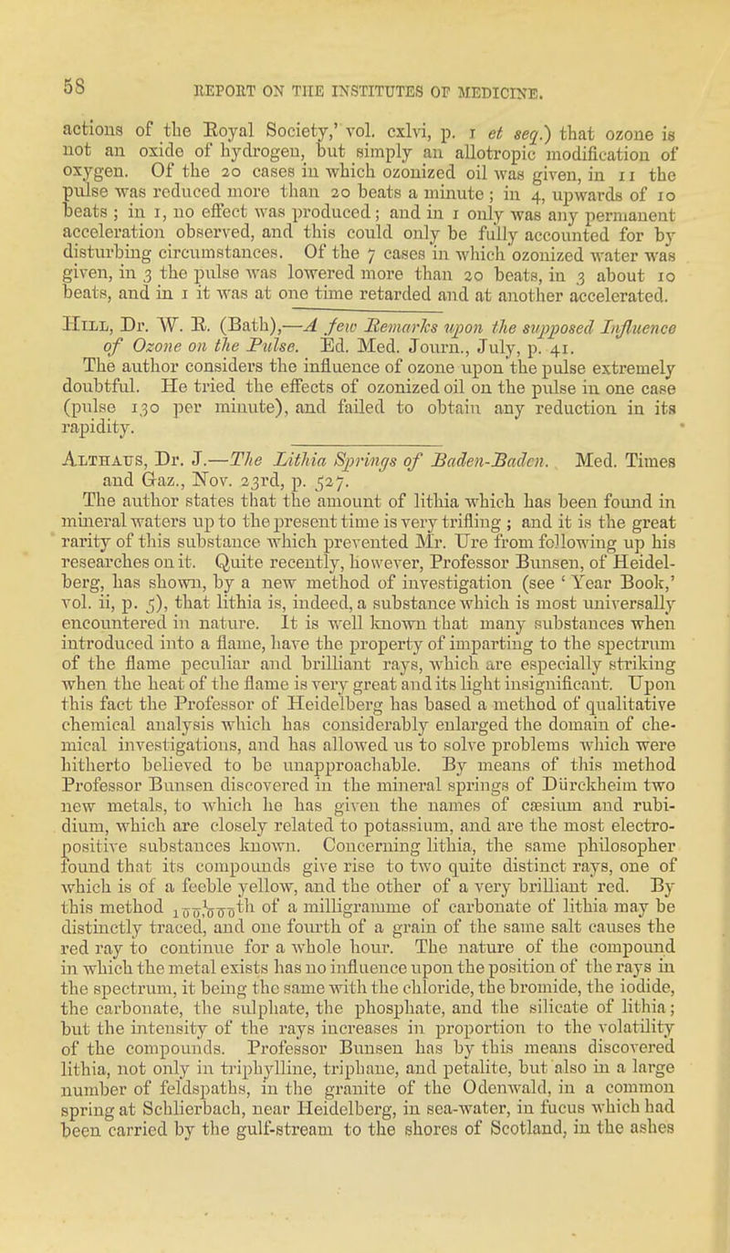 actious of the Eoyal Society,'vol, cxlvi, p. j et that ozone is not an oxide of hydrogen, but simply an allotropic modification of oxygen. Of the 20 cases in which ozonized oil Avas given, in 11 the pulse was reduced more than 20 beats a minute ; in 4, upwards of 10 beats ; in i, no effect was produced; and in i only was any permanent acceleration observed, and this could only be fully accounted for by disturbing circumstances. Of the 7 cases in which ozonized water was given, in 3 the pulse was lowered more than ^o beats, in 3 about 10 beats, and in i it was at one time retarded and at another accelerated. Hill, Dr. W. K. (Bath),—A Jew Remarlcs upon the st/pposed Influence of Ozone on the P^ilse. Ed. Med. Journ., July, p. 41. The author considers the influence of ozone upon'the pulse extremely doubtful. He tried the effects of ozonized oil on the pulse in one case (pulse 130 per minute), and failed to obtain any reduction in its rapidity. Althatts, Dr. J.—The Lithia Sprincfs of Baden-Baden. Med. Times and Graz., Nov. 23rd, p. 527. The author states that the amount of lithia which has been foimd in mineral waters up to the present time is very trifling ; and it is the great rarity of this substance whicli prevented Mr. Ure from following up his researches on it. Quite recently, however. Professor Bunsen, of Heidel- berg, has shown, by a new method of investigation (see ' Year Book,' vol. ii, p. 5), that lithia is, indeed, a substance which is most universally encountered in nature. It is well known that many substances when introduced into a flame, have the property of imparting to the spectrum of the flame peculiar and brilliant rays, which are especially striking when the heat of tlie flame is very great and its light insignificant. Upon this fact the Professor of Heidelberg has based a method of qualitative chemical analysis which has considerably enlarged the domain of che- mical investigations, and has allowed iis to solve problems which were hitherto believed to be unapproachable. By means of this method Professor Bunsen discovered in the mineral springs of Diirckheim two new metals, to whicli he has given the names of cfesiimi and rubi- dium, which are closely related to potassium, and are the most electro- positive substances known. Concerning lithia, the same philosopher lound that its compounds give rise to two quite distinct rays, one of which is of a feeble yellow, and the other of a very brilliant red. By this method i^jo.-'^^o^^^ ^f a milligramme of carbonate of lithia may be distinctly traced, and one fovu'th of a grain of the same salt causes the red ray to continue for a Avhole hour. The nature of the compound in which the metal exists has no influence upon the position of the rays in the spectrum, it being the same with the chloride, the bromide, the iodide, the carbonate, the sulphate, the phosphate, and the silicate of lithia; but the intensity of the rays increases in proportion to the volatility of the compounds. Professor Bi;nsen has by this means discovered lithia, not only in triphylline, triphane, and petalite, but also in a large number of feldspaths, in the granite of the Odenwald, in a common spring at Schlierbach, near Heidelberg, in sea-water, in fucus which had been carried by the gulf-stream to the shores of Scotland, in the ashes