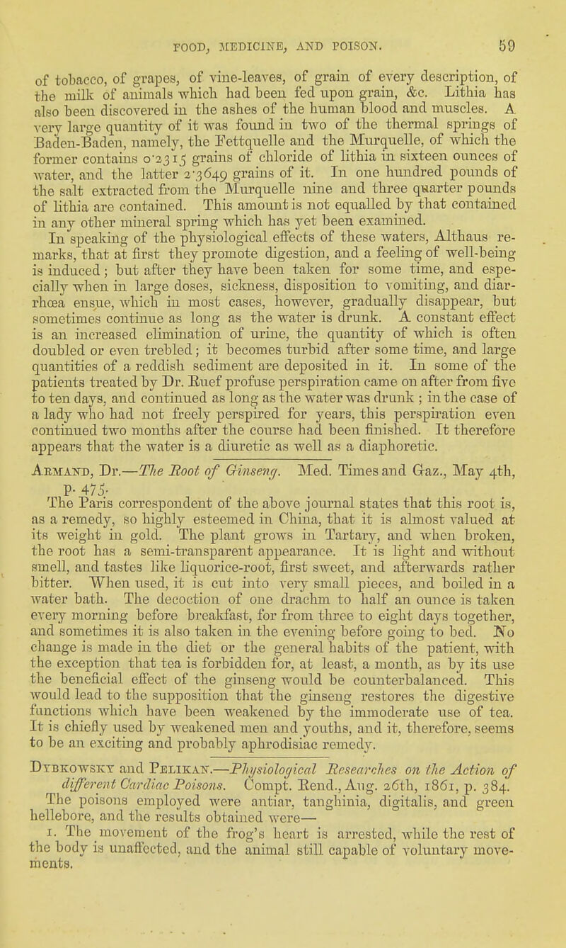of tobacco, of grapes, of viue-leaves, of grain of every description, of the milk of animals wbicli had been fed upon grain, &c. Lithia has also been discovered in the ashes of the human blood and muscles. A xerj large quantity of it was found in tAvo of the thermal springs of Baden-Baden, namely, the Eettquelle and the Murquelle, of which the former contains 0-331_5 grains of chloride of lithia in sixteen ounces of water, and the latter 2-3649 grains of it. In one hundred pounds of the salt extracted from the Murquelle nine and three quarter pounds of lithia are contained. This amount is not eqxialled by that contained in any other mineral spring which has yet been examined. In speaking of the physiological effects of these waters, Althaus re- marks, that at first they promote digestion, and a feeling of well-being is induced; but after they have been taken for some time, and espe- cially when in large doses, sickness, disposition to vomiting, and diar- rhoea ensue, which in most cases, however, gradually disappear, but sometimes continue as long as the water is drunk. A constant effect is an inci'eased elimination of urine, the quantity of which is often doubled or even trebled; it becomes turbid after some time, and large quantities of a reddish sediment are deposited in it. In some of the patients treated by Dr. Euef profuse perspiration came on after from five to ten days, and continued as long as the water was drunk ; in the case of a lady who had not freely perspired for years, this perspiration even continued two months after the course had been finished. It therefore appears that the water is a diuretic as well as a diaphoretic. Aemakd, Dr.—TJie Boot of Ginseng. Med. Times and Graz., May 4th, P-475- . , . The Paris correspondent of the above journal states that this root is, as a remedy, so highly esteemed in China, that it is almost valued at its weight in gold. The plant grows in Tartary, and when broken, the root has a semi-transparent appearance. It is light and without smell, and tastes like liquorice-root, first sweet, and afterwards rather bitter. When used, it is cut into very small pieces, and boiled in a water bath. The decoction of one drachm to half an ounce is taken every morning before breakfast, for from three to eight days together, and sometimes it is also taken in the evening before going to bed. No change is made in the diet or the general habits of the patient, with the exception that tea is forbidden for, at least, a month, as by its use the beneficial effect of the ginseng would be counterbalanced. This AVOLild lead to the supposition that the ginseng restores the digestive functions which have been weakened by the immoderate use of tea. It is chiefly used by weakened men and youths, and it, therefore, seems to be an exciting and probably aphrodisiac remedy. Dtbkoavsict and Pelikak.—Plnjsiologicctl Besearches on the Action of different Cardiac Boisons. Compt. Eend.,Aug. 26th, 1861, p. 384. The poisons employed were antiar, tanghinia, digitalis, and green hellebore, and the results obtained were— I. The movement of the frog's heart is arrested, Avhile the rest of the body is unaffected, and the animal still capable of voliintary move- ments.