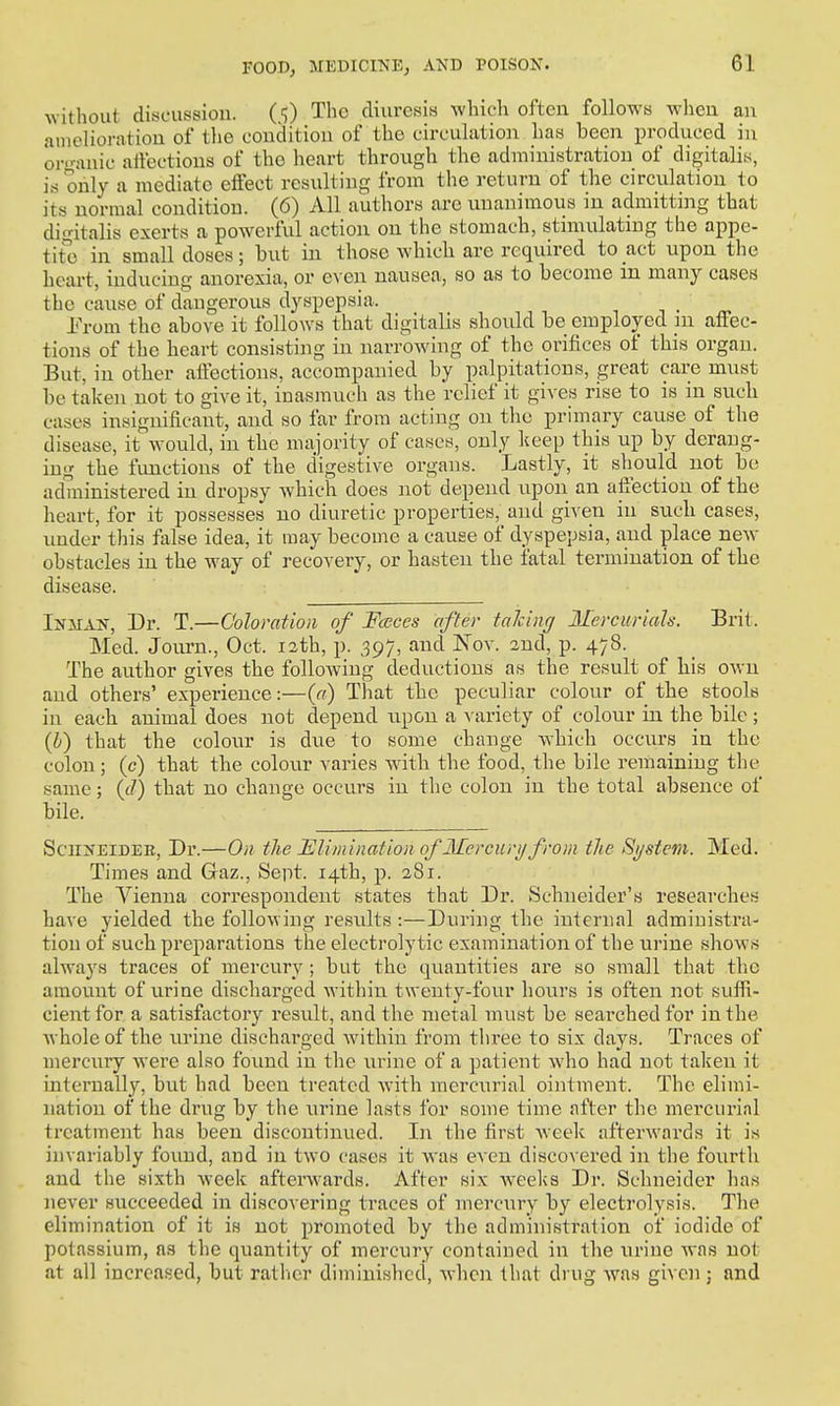^Yithout discussion. (5) The diuresis -which often follows when an ainelioration of the condition of the circulation has been produced in organic atfectious of the heart through the administration of digitalis, is only a mediate effect resulting from the return of the circulation to its normal condition. (6) All authors are unanimous in admitting that digitalis exerts a powerful action on the stomach, stimulating the appe- tite in small doses; but in those whicli are required to act upon the heart, inducing anorexia, or even nausea, so as to become m many cases the cause of dangerous dyspepsia. Prom the above it follows that digitalis should be employed in affec- tions of the heart consisting in narrowing of the orifices of this organ. But, in other affections, accompanied by palpitations, great care must be taken not to give it, inasmuch as the relief it gives rise to is in such cases insignificant, and so far from acting on the primary cause of the disease, it would, in the majority of cases, only keep this up by derang- ing the fimctions of the digestive organs. Lastly, it should not be ad7ninistered in dropsy Avhich does not depend upon an affection of the heart, for it possesses no diuretic properties, and given in sucb cases, under this fiilse idea, it may become a cause of dyspepsia, and place new obstacles in the way of recovery, or hasten the fatal termination of the disease. IifMAN, Dr. T.—Coloration of Fccces after talcing Mercwrials. Brit. Med. Journ., Oct. 12th, p. 397, and Nov. 2nd, p. 478. The author gives the following deductions as the result of liis own and others' experience:—{a) That the peculiar colour of the stools in eacb animal does not depend upon a variety of colour in the bile ; (i) that the colour is due to some change which occurs in the colon ; (c) that the colour varies with the food, the bile remaining the same; (ft) that no change occurs in the colon in the total absence of bile. SciiNEiDEE, Dr.—On the Elimination of Mcrciiri/ from the System. Med. Times and Gaz., Sept. 14th, p. 281. The Vienna correspondent states that Dr. Schneider's researches have yielded the following results :—During the internal administra- tion of such preparations the electrolytic examination of the urine shows alwaj's traces of mercury ; but the quantities are so small that tlie amount of urine discharged within twenty-four hours is often not suffi- cient for a satisfactory result, and the metal must be searched for in the whole of the urine discharged within from three to six days. Traces of mercury were also found in the urine of a patient who had not taken it internally, but had been treated with mercurial ointment. The elimi- nation of the drug by the urine lasts for some time after the mercurial treatment has been discontinued. In the first week afterAvards it is invariably found, and in two cases it was even discovered in the fourth and the sixth week aftenvards. After six weeks Dr. Schneider has never succeeded in discovering traces of mercury by electrolysis. The elimination of it is not promoted by the administration of iodide of potassium, as the quantity of mercury contained in the urine was not at all increased, but rather diminished, when that drug was given j and