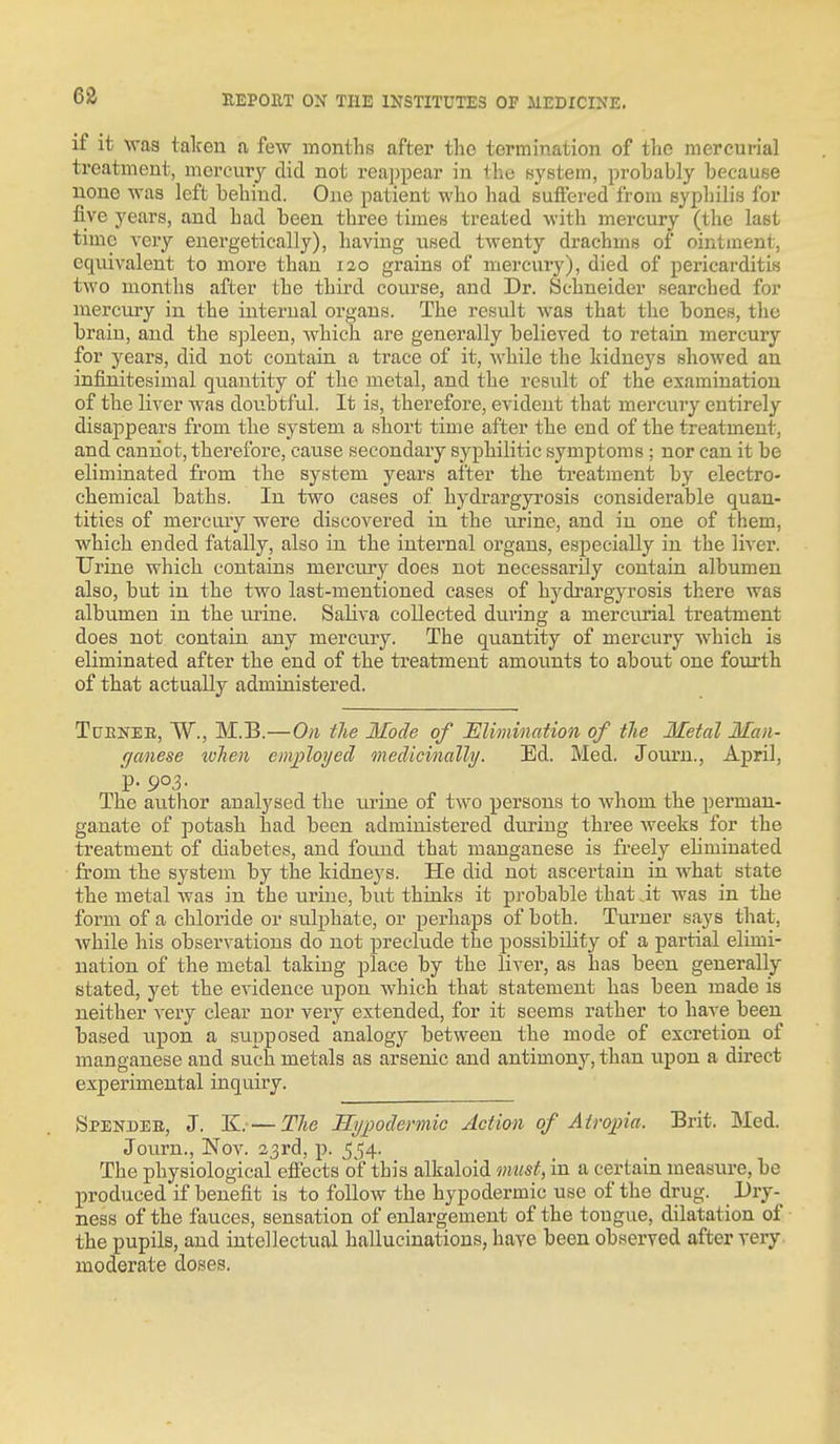 if it was taken a few months after the termination of the mercurial treatment, mercmy did not rea])pear in thu Bystem, probably because none was left behind. One patient who had suffered from syphilis for five years, and had been three times treated with mercury (the last time very energetically), having used twenty drachms of ointment, equivalent to more than 120 grains of mercury), died of pericarditis two months after the third course, and Dr. Schneider searched for mercury in the internal organs. The result was that the bones, the brain, and the s])leen, which are generally believed to retain mercury for years, did not contain a trace of it, AS'hile the kidneys showed an infinitesimal quantity of the metal, and the result of the examination of the liver was doiibtful. It is, therefore, evident that mercury entirely disappears from the system a short time after the end of the treatment, and caniiot, therefore, cause secondary syphilitic symptoms ; nor can it be eliminated from the system years after the treatment by electro- chemical baths. In two cases of hydrargyrosis considerable quan- tities of mercnry were discovered in the urine, and in one of them, which ended fatally, also in the internal organs, especially in the liver. Urine which contains mercury does not necessarily contain albumen also, but in the two last-mentioned cases of hydrargyrosis there was albumen in the mine. Saliva collected during a merciuial treatment does not contain any mercury. The qiiantity of mercury which is eliminated after the end of the treatment amounts to about one fourth of that actually administered. TcTENEE, W., M.B.—On the Mode of Elimination of the Metal Man- rjanese when employed medicvnally. Ed. Med. Journ., April, p. 9°3- The author analysed the urine of two persons to whom the perman- ganate of potash had been administered during three weeks for the treatment of diabetes, and found that manganese is freely eliminated from the system by the kidneys. He did not ascertain in what state the metal was in the urine, but thinks it probable that it was in the form of a chloride or sulphate, or perhaps of both. Turner says that, while his observations do not preclude the possibility of a partial elimi- nation of the metal taking place by the liver, as has been generally stated, yet the evidence upon which that statement has been made is neither \evj clear nor very extended, for it seems rather to have been based upon a supposed analogy between the mode of excretion of manganese and such metals as arsenic and antimony, than upon a direct experimental inquiry. Spender, J. K. — The Hypodermic Action of Atropia. Brit. Med. Journ., Nov. 23rd, p. 554. The physiological elfeets of this alkaloid must, in a certain measure, be produced if benefit is to follow the hypodermic use of the drug. Dry- ness of the fauces, sensation of enlargement of the tongue, dilatation of the pupils, and intellectual hallucinations, have been observed after very moderate doses.