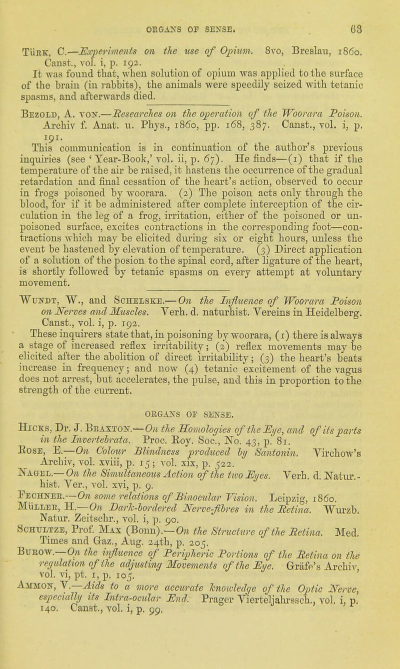 TiiiiK, C.—Experiments on the use of Opium. 8vo, Breslau, i860. Canst., vol. i, p. 192. It was found that, when solution of opium was applied to the surface of the brain (in I'abbits), the animals were speedily seized with tetanic spasms, and afterwards died. Bezold, a. vojt.—Beseavclies on the operation of the Woorara Poison. Archiv f. Anat. u. Phys., i860, pp. 168, 387. Canst., vol. i, p. This communication is in continuation of the author's previous inquiries (see 'Year-Book,' vol. ii, p. 67). He finds—(i) that if the temperature of the air be raised, it hastens the occurrence of the gradual retardation and final cessation of the heart's action, observed to occur in frogs poisoned by woorara. (2) The poison acts only through the blood, for if it be administered after complete interception of the cir- culation in the leg of a frog, irritation, either of the poisoned or un- poisoned surface, excites contractions in the corresponding foot—con- tractions which may be elicited during six or eight hours, unless the event be hastened by elevation of temperature. (3) Direct application of a solution of the posion to the spinal cord, after ligature of the heart, is shortly followed by tetanic spasms on every attempt at voluntary movement. Wtjndt, W., and Schelsice.— On the Influence of Woorara Poison on JSferves and Muscles. Verb. d. naturhist. Vereins in Heidelberg. Canst., vol. i, p. 192. These inquirers state that, in poisoning by woorara, (i) there is always a stage of increased reflex irritability; (2) reflex movements may be elicited after the abolition of direct irritability; (3) the heart's beats increase in frequency; and now (4) tetanic excitement of the vagus does not arrest, but accelei'ates, the pulse, and this in proportion to the strength of the current. ORGANS OP SENSE. Hicks, Dr. J. Braxton.—Oyj the Somologies of the Eye, and of its parts in the Invertehrata. Proc. Eoy. Soc, l^o. 43, p. 81. EosE, E.—On Colour Blindness produced hj Santonin. Virchow's Archiv, vol. xviii, p. i^ ; vol. xix, p. 522. Nagel.— On the Simultaneous Action of the two Eyes. Verb. d. Natur.- hist. Ver., vol. xvi, p. 9. Fechnee.—Ow some relations of Binocular Vision. Leipzig, i860. MuLLEE, H.— On Darh-hordered Nerve-fihres in the Petina. Wurzb. Natur. Zeitschr., vol. i, p. 90. ScHULTZE, Prof Max (Bonn).—0?^ the Structure of the Petina. Med. Times and Gaz., Aug. 24th, p. 205. BuEOW.—Oft the influence of Peripheric Portions of the Petina on the reyidation of the adjusting Movements of the Eye. Grafe's Archiv, vol. vi, pt. I, p. 105. AiiMON, Y.—Aids to a more accurate hiowledye of the Optic Nerve, especially its Intra-ocular End. Prager Vierteljahrssch., vol. i, p. 140. Canst., vol. i, p. 99.