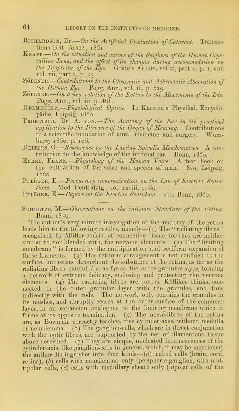 EicuARBSON, Dv.—Oii the Artificial Production of Cataract. Transac- tions Brit. Assoc., 1861. Knapp.—0)1 the situation and curves of the Surfaces of the Human Cnjs- talUne Lens, and the effect of its changes dwrimj accommodation on the Dioptrics of the Eije. Grafe's Art-biv, vol vi, part 2. p. i, and \o\. vii, part 2, p. 53. ZoLLNER.—Contributions to the Chromatic and Achromatic Aberration of the Human JSjje. Pogg. Ann., vol. iii, p. 829. ZoLiiNEB.—On a new relation of the Itetina to the Movements of the Iris. Pogg. Ann., vol. iii, p. 481. Helmholtz.—Physiolof/ical Optics. lu Karsten's Physikal. Encydo- padie, Leipzig, i860. TEOELTScn, Dr. A. vox.—The Anatomy of tlie JEar in its practical application to the Diseases of the Organ of Hearing. Contributions to a scientific foundation of aural medicine and surgery. Wiirz- burg, i860, p. 106. Deiter3, 0.—Sesearches on the Lamina Spiralis Membranacea A con- tribution to tbe knowledge of tbe internal ear. Bonn, i860. Eyeel, Ebanz.—Physiology of the Htman Voice. A text book on tbe cultivation of the voice and speecb of man. 8vo, Leipzig, i860. PelUger, E.—Precii/rsory communication on the Laiv of Electric Sensa- tions. Med. Centralztg., vol. xxviii, p. 69. Pelugee, E.—Papers on the Electric Sensation. 4to, Bonn, i860. ScHULTZE, M.—Observations on the intimate Structure of the Betina. Bonn, 1859. The author's very minute investigation of the anatomy of the retina leads him to the folloAving results, namely—(i) Tbe radiating fibres recognised by Miiller consist of connective tissue, for they are neither similar to, nor blended with, the nervous elements. (2) The  limiting membrane is formed by the multiplication and retiform expansion of those filaments. (3) This retiform arrangement is not confined to the surface, but exists throughout the substance of the retina, as far as the radiating fibres extend, i. e. as far as the outer granular layer, forming a netwoi-k of extreme delicacy, enclosing and protecting the nervous elements. (4) The radiating fibres are not, as K6lliker thinks, con- nected in the outer granular layer with the granules, and thus indirectly with the rods. The network only contains the granules in its meshes, and abruptly ceases at the outer surface of tlie columnar layer, in an expansion analogous to the limiting membi-ane which it forms at its opposite termination. (5) The nerve-fibres of the retina are, as Bowman correctly teaches, free cylinder-axes, without medulla or neurilemma. (6) The ganglion-cells, which are in direct conjunction •with the optic fibres, are supported by the net of filamentous tissue above described. (7) They are simple, micleated intumescences of the cylinder-axis, like ganglion-cells in general, which, it may be mentioned, the author distinguishes into four kinds—(«) naked cells (brain, cord, retina), (i) cells with neurilemma only (peripheric ganglion, with mul- tipolar cells, (c) cells with medullary sheath only (bipolar cells of the
