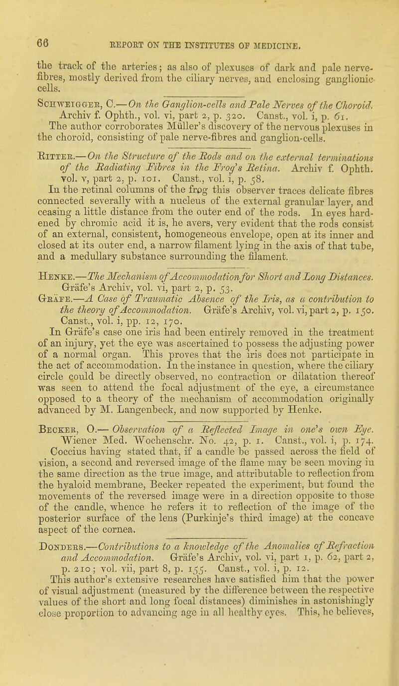 tlie track of the arteries; as also of plexuses of dark and pale nerve- fibres, mostly derived from the ciliary nerves, and enclosing ganglionic' cells. ScnwBiooER, C.—On the Ganglion-cells and Pale Nerves of the Choroid. Archiv f. Ophth., vol. vi, part 2, p. 320. Canst., vol. 1, p. 6x. The author corroborates Miiller's discovery of the nervous plexuses in the choroid, consisting of pale nerve-fibres and ganglion-cells. EiTTEB.— On the Structure of the Bods and on the external terminations of the Badiating Fibres in the Froc/'s Retina. Ai'chiv f Ophth. vol. V, part 2. p. loi. Canst., vol. i, p. 58. In the retinal columns of the frog this obser\ er traces delicate fibres connected severally with a nucleus of the external granular layer, and ceasing a little distance from the outer end of the rods. In eyes hard- ened by chromic acid it is, he avers, very evident that the rods consist of an external, consistent, homogeneous envelope, open at its inner and closed at its outer end, a narrow filament lying in the axis of that tube, and a medullary substance suiTOunding the filament. Henke.—The Mechanism of Accommodation for Short and Long Distances. Q-rafe's Archiv, vol. vi, part 2, p. 53. GrEAEE.—A Case of Traamatic Absence of the Iris, as u contribution to the theory of Accommodation. Grrafe's Archiv, vol. vi, part 2, p. ijo. Canst., vol. i, pp. 12, 170. In Grrafe's case one iris had been entirely removed in the treatment of an injury, yet the eye was ascertained to possess the adjusting power of a normal organ. This proves that the iris does not participate in the act of accommodation. In the instance in question, where the ciliary circle could be directly observed, no contraction or dilatation thereof was seen to attend the focal adjustment of the eye, a circumstance opposed to a theory of the mechanism of accommodation origmally advanced by M. Langenbeck, and now supported by Henke. Becker, 0.— Observation of a Reflected Image in one's 01071 Ege. Wiener Med. Wochenschr. No. 42, p. i. Canst., vol. i, p. 174. Coccius having stated that, if a caudle be passed across the field of vision, a second and reversed image of the flame may be seen moving in the same direction as the true image, and attributable to reflection from the hyaloid membrane, Becker repeated the experiment, but found the movements of the reversed image were in a direction opposite to those of the candle, whence he refers it to reflection of the image of the posterior surface of the lens (Purkiuje's third image) at the concave aspect of the cornea. DoNDEES.—Contributions to a knoivledge of the Anomalies of Refraction and Accommodation. Grrafe's Archiv, vol. vi, part i, p. 62, part 2, p. 210; vol. vii, ijart 8, p. 1^^. Canst., vol. i, p. 12. This author's extensive researches have satisfied him that the power of visual adjustment (measured by the difference between the respective values of the short and long focal distances) diminishes in astonishingly close proportion to advancing age in all healthy eyes. This, he believes,