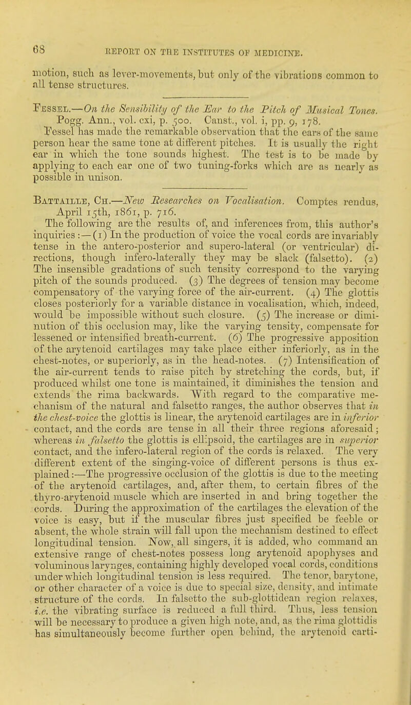 motion, such as lever-movements, but only of the vibrations common to all tense structures. Fessel.—On the SensihilUi/ of the Ear to the Pitch of Musical Tones. Pogg. Ann., vol. cxi, p. 500. Canst., vol. i, pp. 9, 178. Vessel has made the remarkable observation that the ears of the same person hear the same tone at different pitches. It is usually the right ear in which the tone sounds highest. The test is to be made by applying to each ear one of two tuning-forks which are as nearly as possible in unison. Battaille, Ch.—Neio Researches on Vocalisation. Comptes rendus, April 15th, 1861, p. 716. The following are the results of, and inferences from, this author's inquiries : — (i) In the production of voice the vocal cords are invariably tense in the autero-posterior and supero-lateral (or ventricular) di- rections, though infero-laterally they may be slack (falsetto). (2) The insensible gradations of such tensity correspond to the varying pitch of the sounds produced. (3) The degrees of tension may become compensatory of the varying force of the air-current. (4) The glottis closes posteriorly for a variable distance in vocalisation, which, indeed, would be impossible without such closure. (5) The increase or dimi- nution of this occlusion may, like the varying tensity, compensate for lessened or intensified breath-current. (6) The progressive appo.sition of the arytenoid cartilages may take place either inferiorly, as in the chest-notes, or superiorly, as in the head-notes. (7) Intensification of the air-current tends to raise pitch by stretchi^ug the cords, but, if produced whilst one tone is maintained, it diminishes the tension and extends the rima backwards. With regard to the comparative me- chanism of the natural and falsetto ranges, the author observes that in the chest-voice the glottis is linear, the arytenoid cartilages are in inferior contact, and the cords are tense in all their three regions aforesaid; whereas in falsetto the glottis is eU;j)soid, the cartilages are in superior contact, and the infero-lateral region of the cords is relaxed. The very different extent of the singing-voice of different persons is thus ex- plained :—The progressive occlusion of the glottis is due to the meeting of the arytenoid cartilages, and, after them, to certain fibres of the thyro-arytenoid muscle which are inserted in and bring together the cords. i)uring the approximation of the cartilages the elevation of the voice is easy, but if the muscular fibres just specified be feeble or absent, the whole strain will fall upon the mechanism destined to effect longitudinal tension. Now, all singers, it is added, who command an extensive range of chest-notes possess long arytenoid apophyses and voluminous larynges, containing highly developed vocal cords, conditions under which longitudinal tension is less required. The tenor, barytone, or other character of a voice is due to special size, density, and intimate structure of the cords. In falsetto the sub-glottidean region relaxes, i.e. the vibrating surface is reduced a fall third. Thus, less tension will be necessary to produce a given high note, and, as the rima glottidis has simultaneously become further open behind, the arytenoid carti-