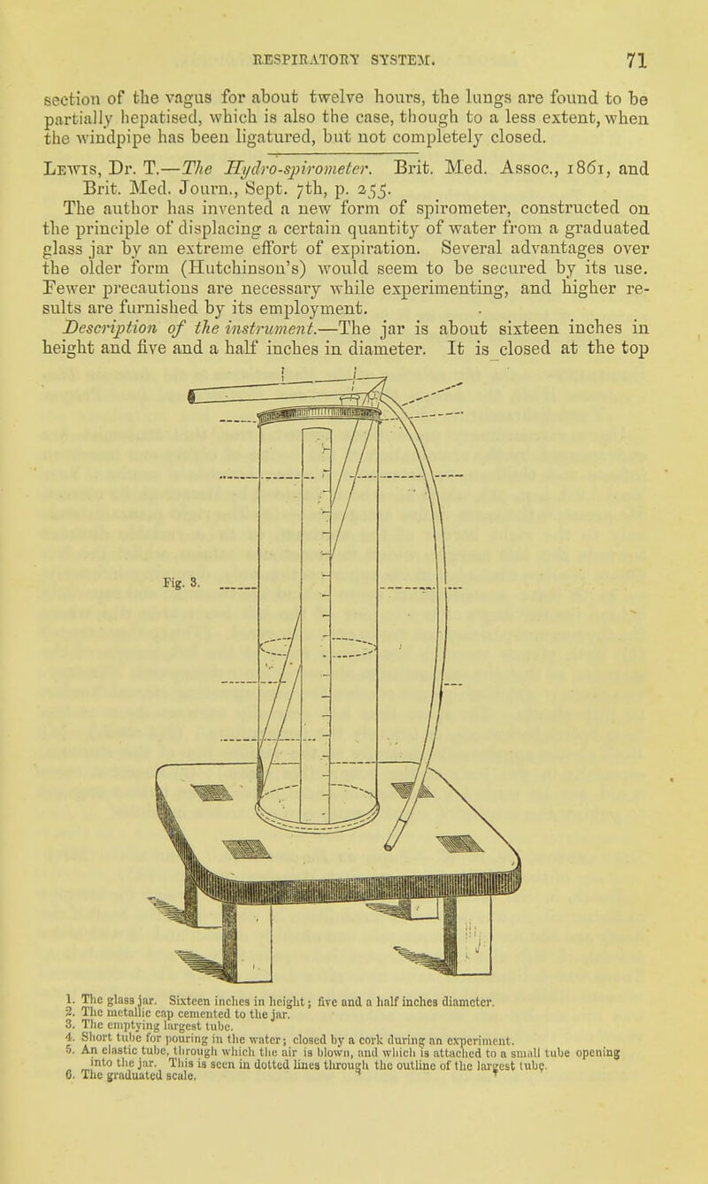 section of the vagus for about twelve hours, the lungs are found to be partially hepatised, which is also the case, though to a less extent, when the windpipe has been ligatured, but not completely closed. Lewis, Dr. T.—The Ilydro-spirometer. Brit. Med. Assoc., 1861, and Brit. Med. Journ., Sept. 7th, p. 255. The author has invented a new form of spirometer, constructed on the principle of displacing a certain quantity of water from a graduated glass jar by an extreme effort of expiration. Several advantages over the older form (Hutchinson's) would seem to be secured by its use. Fewer pi'ecautions are necessary while experimenting, and higher re- sults are furnished by its employment. Description of the instrument.—The jar is about sixteen inches in height and five and a half inches in diameter. It is closed at the top 1. Tlic glass iar. Sixteen inclies in licight; five and a half inches diameter. 2. Tlic metallic cap cemented to tlie jar. 3. Tlie emptying largest lube. 4. Short tube for pouring in tlie water; closed by a cork during an experiment. 5. An elastic tube, tlirougli which tlie air is blown, and wliicli is attached to a sm.ill tube opening into tlic jar. This is seen iu dotted lines tlu'ougli the outline of the largest tube. 6. The graduated scale. ^