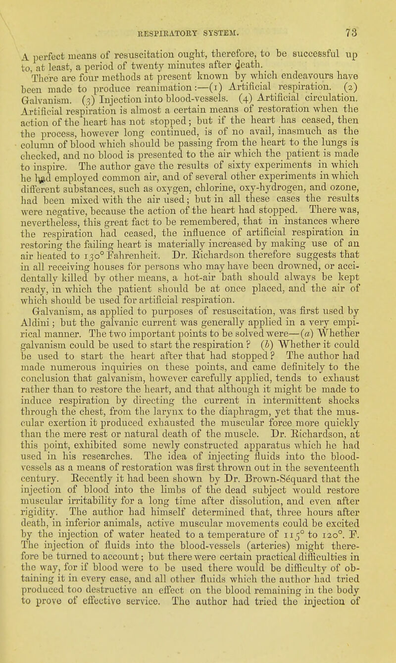 A perfect means of resuscitation ought, therefore, to be successful up to, at least, a period of twenty minutes after death. There are four methods at present known by which endeavours have been made to produce reanimation:—(i) Artificial respiration. (2) Galvanism. (3) Injection into blood-vessels. (4) Artificial circulation. Artificial respiration is almost a certain means of restoration when the action of the heart has not stopped; but if the heart has ceased, then the process, however long continued, is of no avail, inasmuch as the column of blood which should be passing from the heart to the lungs is checked, and no blood is presented to the air which the patient is made to inspire. The author gave the results of sixty experiments in which he %d employed common air, and of several other experiments in which different substances, such as oxygen, chlorine, oxy-hydrogen, and ozone, had been mixed with the air used; but in all these cases the results were negative, because the action of the heart had stopped. There was, nevertheless, this great fact to be remembered, that in instances where the respiration had ceased, the influence of artificial respiration in restoring the failing heart is materially increased by making use of an air heated to 130° Fahrenheit. Dr. Eichardson therefore suggests that in all receiving houses for persons who may have been drowned, or acci- dentally killed by other means, a hot-air bath should always be kept ready, in which the patient should be at once placed, and the air of Avhich should be used for artificial respiration. Galvanism, as applied to purposes of resuscitation, was first used by Aldini ; but the galvanic current was generally applied in a very empi- rical manner. The two important points to be solved were—(a) Whether galvanism could be used to start the respiration ? (b) Whether it could be used to start the heart after that had stopped ? The author had made numerous inquiries on these points, and came definitely to the conclusion that galvanism, however carefully applied, tends to exhaust rather than to restore the heart, and that although it might be made to induce respiration by directing the current in intermittent shocks through the chest, from the larynx to the diaphragm, yet that the mus- cular exertion it produced exhausted the muscular force more quickly than the mere rest or natural death of the muscle. Dr. Eichardson, at this point, exhibited some newly constructed apparatus which he had used in his researches. The idea of injecting fluids into the blood- vessels as a means of restoration was first throAvn out in the seventeenth century. Eecently it had been shown by Dr. Brown-Sequard that the injection of blood into the limbs of the dead subject would restore muscular irritability for a long time after dissolution, and even after rigidity. The author had himself determined that, three hours after death, in inferior animals, active muscular movements could be excited by the injection of water heated to a temperature of 115° to 120°. P. The injection of fluids into the blood-vessels (arteries) might there- fore be turned to account; but there were certain practical difficulties in the way, for if blood were to be used there would be difficulty of ob- taining it in every case, and all other fluids which the author had tried produced too destructive an efi'ect on the blood remaining in the body to prove of efi'ective service. The author had tried the injection of
