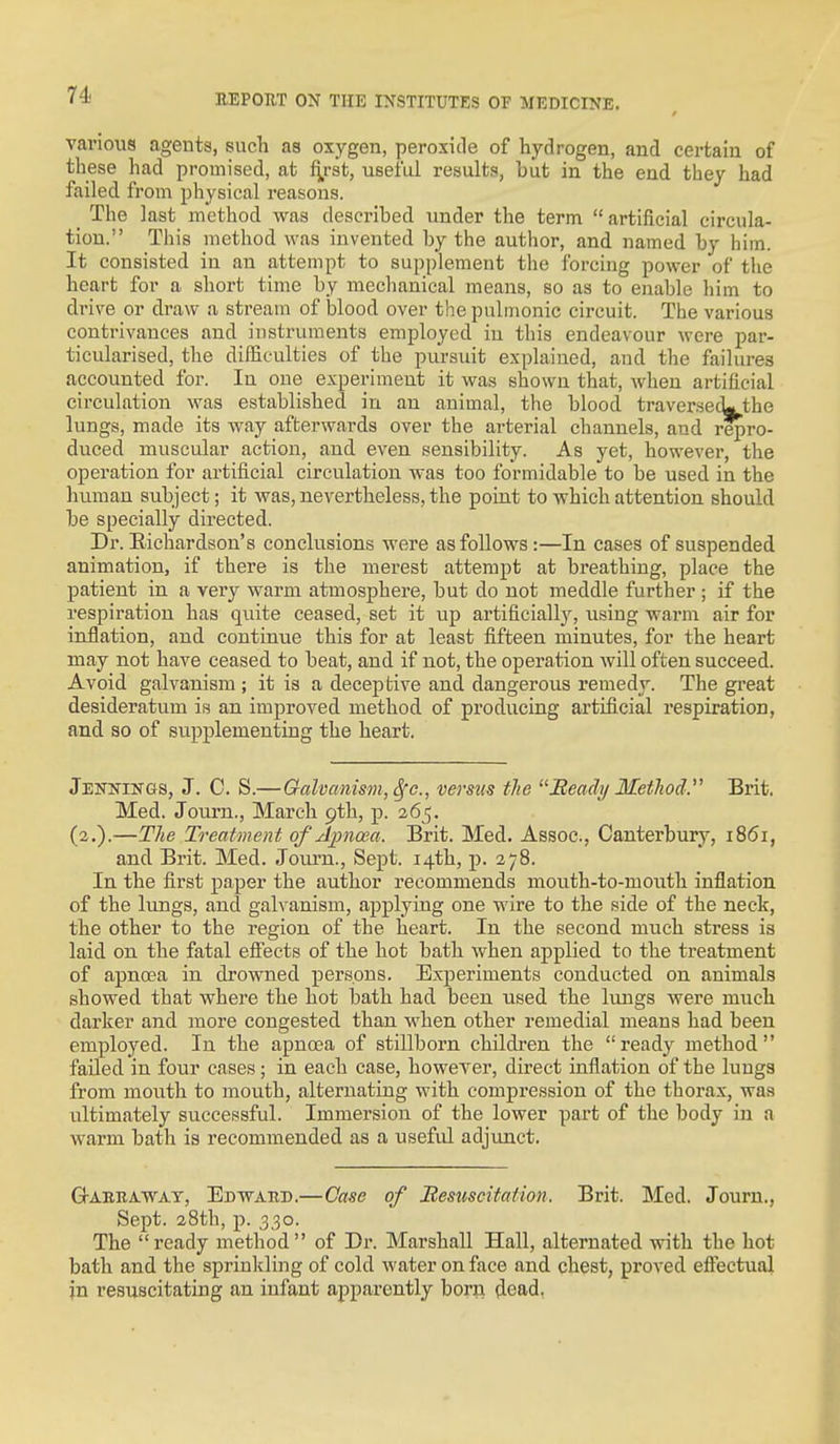 various agents, such as oxygen, peroxide of hydrogen, and certain of these had promised, at fi,rst, useful results, but in the end they had failed from physical reasons. _ The last method was described under the term artificial circula- tion. This method was invented by the author, and named by him. It consisted in an attempt to supplement the forcing power of tlie heart for a short time by mechanical means, so as to enable him to drive or draw a stream of blood over the pulmonic circuit. The various contrivances and instruments employed in this endeavour were par- ticularised, tlie difficulties of the pursuit explained, and the failures accounted for. In one experiment it was shown that, when artificial circulation was established in an animal, the blood traver.secL the lungs, made its way afterwards over the arterial channels, and repro- duced muscular action, and even sensibility. As yet, however, the operation for artificial circulation was too formidable to be used in the human subject; it was, nevertheless, the poiat to which attention should be specially directed. Dr. Eichardson's conclusions were as follows:—In cases of suspended animation, if there is the merest attempt at breathing, place the j)atient in a very warm atmosphere, but do not meddle further ; if the respiration has quite ceased, set it up artificially, using warm air for inflation, and continue this for at least fifteen minutes, for the heart may not have ceased to beat, and if not, the operation will often succeed. Avoid galvanism ; it is a deceptive and dangerous remedy. The gi'eat desideratum is an improved, method of producing artificial respiration, and so of supplementing the heart. Jennings, J. C. S.—Galvanism, ^c, versus the Beady Metliod. Brit. Med. Journ., March pth, p. 265. (2,).—The Treatment of Apnoea. Brit. Med. Assoc., Canterbury, 1861, and Brit. Med. Joiu'n., Sept. 14th, p. 278. In the first paper the author recommends mouth-to-mouth inflation of the lungs, and galvanism, applying one wire to the side of the neck, the other to the region of the heart. In the second much stress is laid on the fatal efi'ects of the hot bath when applied to the treatment of apnoea in drowned persons. Experiments conducted on animals showed that where the hot bath had been used the lungs were much darker and more congested than when other remedial means had been employed. In the apnoea of stillborn children the ready method failed in four cases; in each case, however, direct inflation of the lungs from mouth to mouth, alternating with compression of the thorax, was ultimately successful. Immersion of the lower part of the body in a warm bath is recommended as a usefid adjimct. GJ-ABBAWAy, Edwaed.—Case of Besxiscitation. Brit. Med. Journ., Sept. 28th, p. 330. The ready method of Dr. Marshall Hall, alternated with the hot bath and the sprinkling of cold water on face and chest, proved effectual in resuscitating an infant apparently born dead,