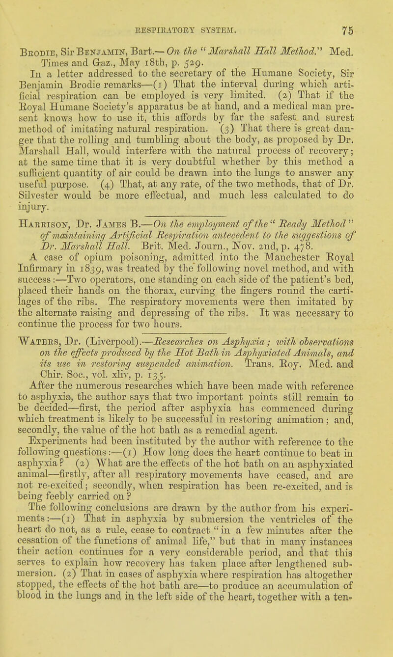 Beodie, Sir Benjamin, Bart.— On tlie  Marshall Hall Metliod''' Med. Times and Gaz., May i8th, p. 529. In a letter addressed to the secretary of the Humane Society, Sir Benjamin Brodie remarks—(i) That the interval during which arti- ficial respiration can be employed is very limited. (2) That if the Eoyal Humane Society's apparatus be at hand, and a medical man pre- sent knows how to use it, this affords by far the safest and surest method of imitating natural respiration. (3) That there is great dan- ger that the rolling and tumbling about the body, as proposed by Dr. Marshall Hall, would interfere with the natural process of recovery; at the same time that it is very doubtful whether by this method a sufficient quantity of air could be drawn into the lungs to answer any useful purpose. (4) That, at any rate, of the two methods, that of Dr. Silvester would be more effectual, and much less calculated to do injury. Haeeisoit, Dr. James B.—On the em-ployment of the  Meady Method  of maintaining Artificial Mespiration antecedent to the suggestions of JDr. Marshall Hall. Brit. Med. Journ., Nov. 2nd, p. 478. A case of opium poisoning, admitted into the Manchester Eoyal Infirmary in 1839, was treated by the following novel method, and with success:—Two operators, one standing on each side of the patient's bed, placed their hands on the thorax, curving the fingers round the carti- lages of the ribs. The respiratory movements were then imitated by the alternate raising and depressing of the ribs. It was necessary to continue the process for two hours. Watees, Dr. (Liverpool).—Researches on Asphyxia; with oiservations on the effects produced h/ the Sot Satli in Asphyxiated Animals, and its nse in restoring suspended animation. Trans. Eoy. Med. and Chir. Soc, vol. xliv, p. 135. After the numerous researches which have been made with reference to asphyxia, the author saya that two important points still remain to be decided—first, the period after asphyxia has commenced during which treatment is likely to be successful in restoring animation; and, secondly, the value of the hot bath as a remedial agent. Experbnents had been instituted by the author with reference to the following questions :—(i) How long does the heart continue to beat in asphyxia ? (2) What are the effects of the hot bath on an asphyxiated animal—firstly, after all respiratory movements have ceased, and are not re-excited; secondly, when respiration has been re-excited, and is being feebly carried on ? The following conclusions are drawn by the author from his experi- ments:—(i) That in asphyxia by submersion the ventricles of the heart do not, as a ride, cease to contract  in a few minutes after the ces.sation of the functions of animal life, but that in many instances their action continues for a very considerable period, and that this serves to explain how recovery has taken place after lengthened sub- mersion, (2) That in cases of asphyxia where respiration has altogether I stopped, the effects of tlie hot bath are—to produce an accumulation of blood in the lungs and in the left side of the heart, together with a ten-