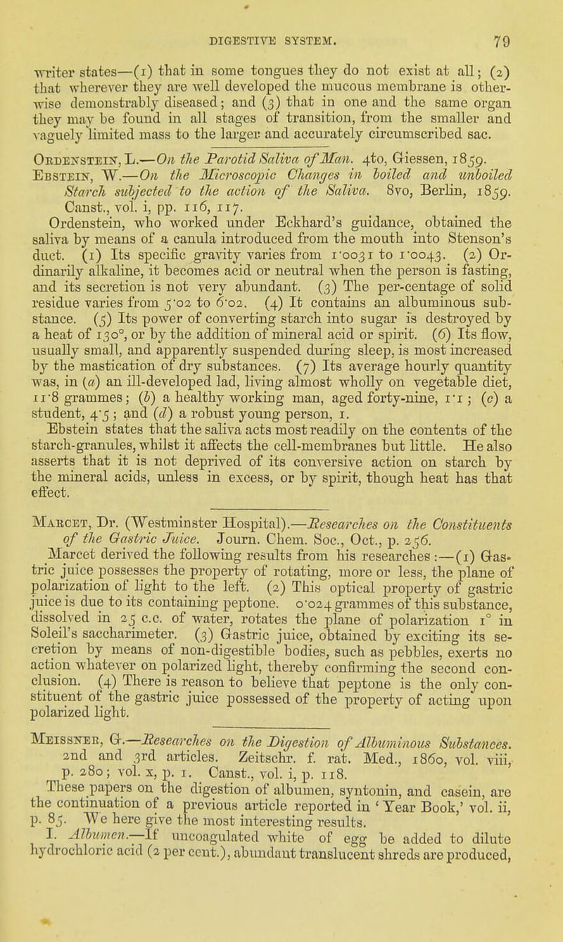0 DIGESTIVE SYSTEM. 79 Trriter states—(i) that iu some tongues tliey do not exist at all; (2) that wherever they are well developed the mucous membrane is other- •wise demonstrably diseased; and (3) that in one and the same organ they may be found in all stages of transition, from the smaller and ■\ aguely limited mass to the larger and accurately circumscribed sac. Ordenstein, L.—On tlie Parotid Saliva of Man. 4to, Giessen, 1859. Ebstein, W.—On the Microseopio Changes in boiled and tmboiled Starch siibjected to the action of the Saliva. 8vo, Berlin, 1859. Gfinst., vol. i, pp. 116, 117. Ordenstein, who worked under Eckhard's guidance, obtained the saliva by means of a canula introduced from the mouth into Stenson's duct, (i) Its specific gravity varies from ioo3i to i'oo43. (2) Or- dinarily alkaline, it becomes acid or neutral when the person is fasting, and its secretion is not very abundant. (3) The per-centage of solid residue varies from 5'02 to 6'02. (4) It contains an albuminous sub- stance. Its power of converting starch into sugar is destroyed by a heat of 130°, or by the addition of mineral acid or sj)irit. (6) Its flow, usually small, and apparently suspended during sleep, is most increased by the mastication of dry substances. (7) Its average hourly quantity was, in («) an ill-developed lad, living almost wholly on vegetable diet, 11 S grammes; {h) a healthy working man, aged forty-nine, I'l; (<?) a student, 4*5 ; and {d) a robust young person, i. Ebstein states that the saliva acts most readily on the contents of the starch-granules, whilst it affects the cell-membranes but little. He also asserts that it is not deprived of its conversive action on starch by the mineral acids, unless in excess, or by spirit, though heat has that effect. Maecet, Dr. (Westminster Hospital).—Researches on the Constituents of the Gastric Juice. Journ. Chem. See, Oct., p. 21^6. Marcet derived the following results from his researches :—(x) Gas- tric juice possesses the property of rotating, more or less, the plane of polarization of light to the left. (2) Thiw optical property of gastric jiiice is due to its containing peptone. 0-024 grammes of this substance, dissolved in 35 c.c. of water, rotates the plane of polarization 1° in Soleil's saccharimeter. (3) Grastric juice, obtained by exciting its se- cretion by means of non-digestible bodies, such as pebbles, exerts no action whatever on polarized light, thereby confirming the second con- clusion. (4) There is reason to believe that peptone is the only con- stituent of the gastric juice possessed of the property of acting upon polarized light. Meissner, G.—2iesearches on the Digestion of Alhuminous Suhstances. 3nd and 3rd articles. Zeitschr. £ rat. Med., i860, vol. viii, p. 280; vol. X, p. I. Canst., vol. i, p. 118. These papers on the digestion of albumen, syntoniu, and casein, are the continuation of a previous article reported iu ' Year Book,' vol. ii, p. 85. AVe here give the most interesting results. I. Albumen.—1? uncoagulated w^hite of egg be added to dilute