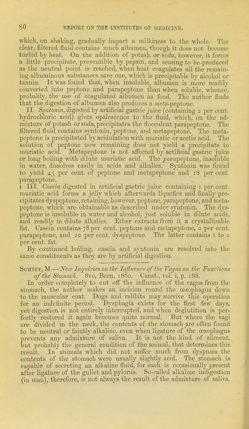 wliicli, ou tshakiug, gradually impart a milkiness to the whole. The clear, filtered fluid coutains miich albumen, though it does not become turbid by heat. Ou the addition of potash Or soda, however, it forms a little precipitate, prcveutible by pepsin, and ceasing to be produced as the neutral point is reached, wheu heat coagulates all the reraaiu- iug albuminous substances save one, which is precipitable by alcohol or tannin. It was found that, when insoluble, albumen is more readily converted into peptone and parapeptone than when soluble, whence, probably, the use of coagulated albumen as food. The author finds that the digestion of albumen also produces a ?«ete-peptone. II. Sijntoiiin, digested by artificial gastric juice (containing 2 per cent, hydrochloric acid) gives opalescence to the fluid, which, on the ad- mixture of potash or soda, precipitates the flocculent parapeptone. The filtered fluid contains syntonin, peptone, and metapeptone. The meta- peptone is precipitated by acidulation with muriatic or acetic acid. The solution of peptone now remaining does not yield a precipitate to muriatic acid. Metapeptone is not affected by artificial gastric juice or long boiling with dilute muriatic acid. The j?«r«peptone, insoluble in water, dissolves easily in acids and alkalies. Syntonin was found to yield 45 per cent, of peptone and metapeptone and 18 per cent, parapeptone. \ III. Casein digested in artificial gastric juice containing i per cent, muriatic acid forms a jelly which afterwards liquefies and finally pre- cipitates dyspeptone, retaining, however, peptone, parapeptone, and meta- peptone, which are obtainable as described under syntonin. The dys- peptone is insoluble in water and alcohol, just soluble in dilute acids, and readily in dilute alkalies. Ether extracts from it a crystaUizable fat. Casein coutains 78 per cent, peptone and metapeptone, 2 per cent, parapeptone, and 20 per cent, dyspeptone. The latter contains i to 2 per cent. fat. By continued boiling, casein and syntonin are resolved into the same constituents as they are by artificial digestion. ScHipr, M.—New Inquiries on the Infltience of the Vagus on the Functions of the Stomach. 8vo, Bern, i860. Canst., vol. i, p. 188. In order completely to cut off the influence of the vagus from the stomach, the author makes an incision round the oesophagus down to the muscular coat. Dogs and rabbits may survive this operation for an indefinite period. Dysphagia exists for the first few days, yet digestion is not entii'ely interrupted, and when deglutition is per- fectly restored it again becomes quite normal. But where the vagi are divided in the neck, the contents of the stomach are often found to be neutral or faintly alkaline, even wheu ligatui'e of the oesophagus prevents any admixture of saliva. It is not the kind of aliment, but probably the general condition of the animal, that detei-mines this result. In animals which did not sufter much from dyspnoja the contents of the stomach were usually slightly acid. The stomach is capable of secreting an alkaline fluid, for such is occasionally present after ligature of the gullet and pylorus. So-called alkaline indigestion (in man), therefore, is not always the result of the admixture of saliva.