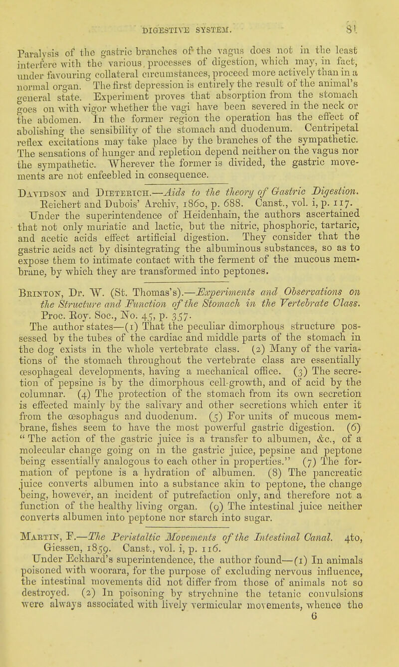 Paralysis of the gastric branches of- the vagus docs not in the least interfere with the various, processes of digestion, which may, in fact, under favouring collateral cn-cumstauces, proceed more actively than in ti normal organ. The first depression is entirely the result of the animal's oeueral stiite. Experiment proves that absorption from the stomach o-oes on with vigor whether the vagi have been severed in the neck or the abdomen. In the former region the operation has the effect of abolishing the sensibility of the stomach and duodenum. Centripetal reflex excitations may take place by the branches of the sympathetic. The sensations of hunger and repletion depend neither on the vagus nor the sympathetic. Wherever the former is di^^ded, the gastric move- ments are not enfeebled in consequence. Davidson and Dietebtch.—Aids to the tleory of Gastric Digestion. Eeichert and Dubois' A.rchiv, i860, p. 688. Canst., vol. i, p. 117. Under the superintendence of Heidenhain, the authors ascertained that not only muriatic and lactic, but the nitric, phosphoric, tartaric, and acetic acids effect artificial digestion. They consider that the gastric acids act by disintegrating the albuminous substances, so as to expose them to intimate contact with the ferment of the mucous mem- brane, by which they are transformed into peptones. Beinton, Dr. VV. (St. Thomas's).—Experiments and Observations on the Structure and Function of the Stomach in the Vertebrate Class. Proc. Eoy. Soc, JN'o. 45, p. 3^7. The author states—(i) That the peculiar dimorphous structure pos- sessed by the tubes of the cardiac and middle parts of the stomach in the dog exists in the whole vertebrate class. (2) Many of the varia^ tions of the stomach throughout the vertebrate class are essentially oesophageal developments, having a mechanical office. (3) The secre- tion of pepsine is by the dimorphous cell-growth, and of acid by the columnar. (4) The protection of the stomach from its own secretion is effected mainly by the salivary and other secretions which enter it from the oesophagus and duodenum. (5) For units of mucous mem- brane, fishes seem to have the most powerful gastric digestion. (6)  The action of the gastric juice is a transfer to albumen, &c., of a molecular change going on in the gastric juice, pepsine and peptone being essentially analogous to each other in properties. (7) The for- mation of peptone is a hydration of albumen. (8) The pancreatic juice converts albumen into a substance akin to peptone, the change being, however, an incident of putrefaction only, and therefore not a function of the healthy living organ. (9) The intestinal juice neither converts albumen into peptone nor starch into sugar. MAETiff, P.—The Peristaltic Movements of the Intestinal Canal. 4to, Giessen, 1859. Canst., vol. i, p. 116. Under Eckhard's superintendence, the author found—(i) In animals poisoned with woorara, for the purpose of excluding nervous influence, the intestinal movements did not differ fi-om those of animals not so destroyed. (2) In poisoning by strychnine the tetanic convulsions were always associated with lively vermicular movements, whence the G