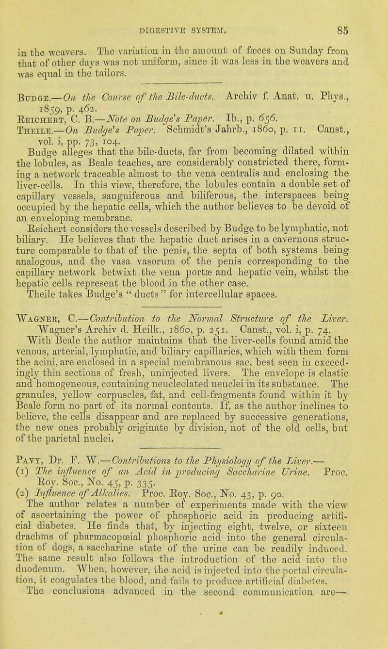 in the -weavers. The variiitiou in the amount of foeees on Sunday from that of other days was not uniform, since it was less in the weavers and was equal in the tailors. Budge.—On the Course of tlte Bile-ducts. Archiv f. Anat. u. Phys., i8j9, p. 463. Eeicheht, C. B.—N'ote on JBuch/e's Paper. lb., p. 6^6. Theile.—On Budge's Foper. 'Schmidt's Jahrb., i860, p. 11. Canst., vol. i, pp. 73, 104. Budge alleges that the bile-ducts, far from becoming dilated within the lobules, as Beale teaches, are considerably constricted there, form- ing a network traceable almost to the vena centralis and enclosing the liver-cells. In this view, therefore, the lobules contain a double set of capillary vessels, sanguiferous and biliferous, the interspaces being occupied by the hepatic cells, which the author believes to be devoid of an enveloping membrane. Eeichert considers the vessels described by Budge to be lymphatic, not biliary. He believes that the hepatic duct arises in a cavernous struc- ture comparable to that of the penis, the septa of both systems being analogous, and the vasa vasorum of the j)enis corresponding to the capillary network betwixt the vena portte and hepatic vein, whilst the hepatic cells represent the blood in the other case. Theile takes Budge's  ducts  for intercellular spaces. Wagnee, C.—Contribution to the Normal Structure of tlie lAver. Wagner's Archiv d. Heilk., i860, p. 251. Canst., vol. i, p. 74. With Beale the author maintains that the liver-cells found amid the venous, arterial, lymphatic, and biliary capillaries, which with them form the acini, are enclosed in a special membranous sac, best seen in exceed- ingly thin sections of fresh, uninjected livers. The envelope is elastic and homogeneous, containing neucleolated neuclei in its substance. The granules, yellow corpuscles, fat, and cell-fragments found within it by Beale form no part of its normal contents. If, as the author inclines to believe, the cells disappear and are replaced by successive generations, the new ones probably originate by division, not of the old cells, but of the parietal nuclei. Pavt, Dr. P. W.—Contrihitions to tlie Physiologi/ of the Liver.— (1) The influence of an Acid in producing Saccharine Urine. Proc. Eoy. Soc, No. 4.5, p. 3.35. (2) Influence of Alkalies. Proc. Eoy. Soc, No. 43, p. 90. The author relates a number of experiments made with the view of ascertaining the power of phosphoric acid in producing artifi- cial diabetes. He finds that, by injecting eight, twelve, or sixteen drachms of pharmacopceial phosphoric acid into the general circula- tion of dogs, a saccharine state of the urine can be readily induced. The same result also follows the introduction of the acid into the duodenum. AVhen, however, the acid is injected into the portal circula- tion, it coagulates the blood, and fails to ])'roduce artififial diabetes. The conclusions advanced in the second communication are—