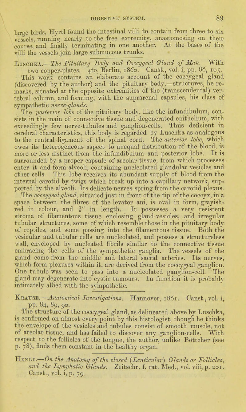 \ laro'e birds, Hyvtl found the iutestiual \'illi to contain from three to six vessels, running nearly to the free extremity, anastomosing on their course, and finally terminating in one another. At the bases of the villi the vessels join large submucous trunks. LuscHKA.—The Fituifayi/ JBody and Coccygeal Gland of Man. With two copper-plates. 4to, Berlin, i860. Canst., vol. i, pp. 86, 105. This work contains an elaborate account of the coccygeal gland (discovered by the author) and the pituitary body,—structures, he re- marks, situated at the opposite extremities of the (transcendental) ver- tebral column, and forming, with the supi-arenal capsules, his class of sympathetic nerve-glands. ' The posterior lobe of the pituitary body, like the infundibulum, con- sists in the main of connective tissue and degenerated epithelium, with exceedingly few nerve-tubules and ganglion-cells. Thus deficient in cerebral characteristics, this body is regarded by Luschka as analogous to the central ligament of the spinal cord. The anterior lobe, which owes its heterogeneous aspect to unequal distribution of the blood, is more or less distinct from the infundibulum and posterior lobe. It is surrounded by a proper capsule of areolar tissue, from which processes enter it and form alveoli, containing nucleolated glandular vesicles and other cells. This lobe receives its abundant supply of blood from the internal carotid bj'' twigs which break up into a capillary network, sup- ported by the alveoli. Its delicate nerves spring from the carotid plexus. The coccygeal gland, situated just in front of the tip of the coccyx, in a space between the fibres of the levator ani, is oval in form, grayish- red in colour, and 0 in length. It possesses a very resistent stroma of filamentous tissue enclosing gland-vesicles, and irregular tubular structures, some of which resemble those in the pituitary body of reptiles, and some passing into the filamentous tissue. Both the vesicular and tubular cells are nucleolated, and possess a structureless wall, enveloped by nucleated fibrils similar to the connective tissue embracing the cells of the sympathetic ganglia. The vessels of the gland come from the middle and lateral sacral arteries. Its nerves, which form plexuses within it, are derived from the coccygeal ganglion. One tubule was seen to pass into a nucleolated ganglion-cell. The gland may degenerate into cystic tumours. In function it is probably intimately allied with the sympathetic. Kbattsi:.—Anatomical Investigations. Hannover, 1861. Canst., vol. i, pp. 84, 89, 90. The structiu-e of the coccygeal gland, as delineated above by Luschka, is confirmed on almost every point by this histologist, though he thinks the envelope of the vesicles and tubules consist of smooth muscle, not of areolar tissue, and has failed to discover any ganglion-cells. With respect to the follicles of the tongue, the author, unlike Bottcher (see p. 78), finds them constant in the healthy organ. Henle.—On the Anatomy of the closed {Lenticular) Glands or Follicles, and the Lymphatic Glands. Zeitschr. f. rat. Med., vol. viii, p. 201. Canst., vol. i, p. 79.