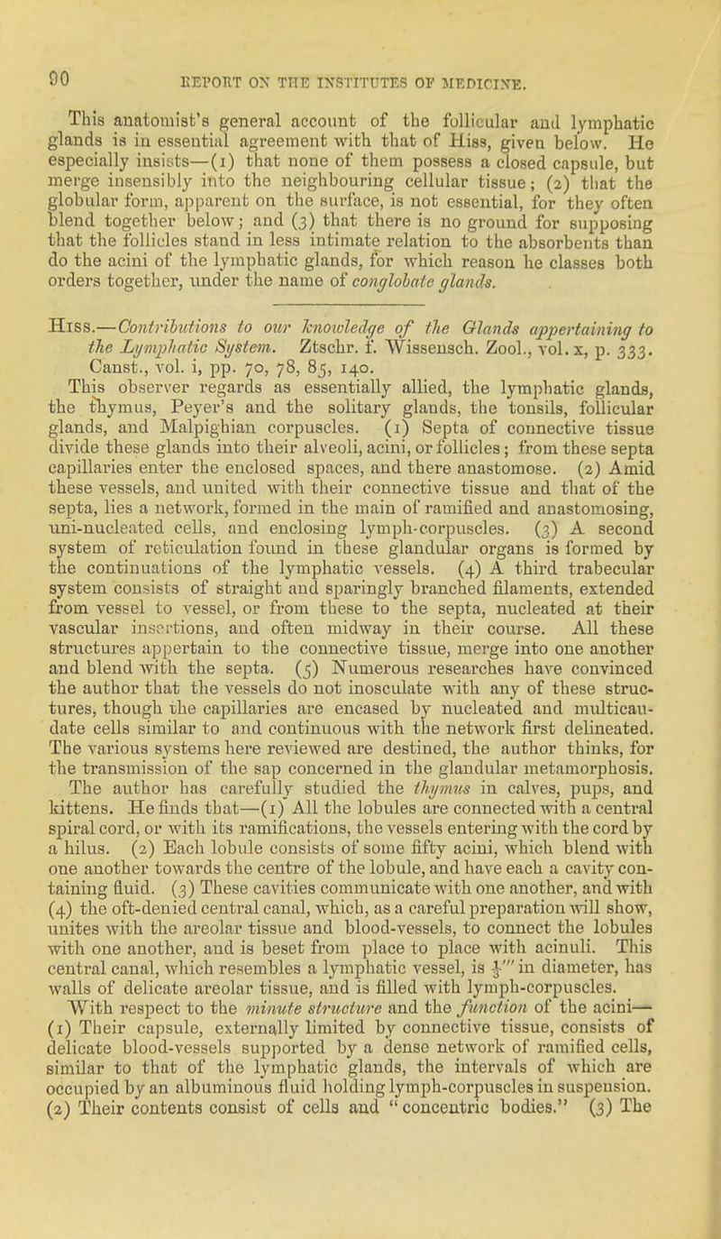 This anatomist's general account of the follicular and lymphatic glands is in essential agreement with that of Hiss, given below. He especially insists—(i) that none of them possess a closed capsule, but merge insensibly into the neighbouring cellular tissue; (2) that the globular form, apparent on the surface, is not essential, for they often blend together below; and (3) that there is no ground for supposing that the follicles stand in less intimate relation to the absorbents than do the acini of the lymphatic glands, for which reason he classes both orders together, under the name of conglobate glands. Hiss.—Contrihutions to our knowledge of tlie Glands appertaining to the Lymphatic System. Ztschr. f. Wissensch. Zool., vol. x, p. 333. Canst., vol. i, pp. 70, 78, 85, 140. This observer regards as essentially allied, the lymphatic glands, the thymus, Peyer's and the solitary glands, the tonsils, follicular glands, and Malpighiau corpuscles, (i) Septa of connective tissue divide these glands into their alveoli, acini, or follicles; from these septa capillaries enter the enclosed spaces, and there anastomose. (2) Amid these vessels, and united with their connective tissue and that ox the septa, lies a network, formed in the main of ramified and anastomosing, uni-nucleated cells, and enclosing lymph-corpuscles. (3) A second system of reticulation found in these glandular organs is formed by the continuations of the lymphatic vessels. (4) A third trabecular system consists of straight and sparingly branched filaments, extended from vessel to vessel, or from these to the septa, nucleated at their vascular insertions, and often midway in their course. All these structures appertain to the connective tissue, merge into one another and blend with the septa. (^) Numerous researches have convinced the author that the vessels do not inosculate with any of these struc- tures, though the capillaries are encased by nucleated and multicau- date cells similar to and continuous with the network first delineated. The various systems here reviewed are destined, the author thinks, for the transmission of the sap concerned in the glandular metamorphosis. The author has carefully studied the thymns in calves, pups, and kittens. He finds that—(i) All the lobules are connected with a central spiral cord, or with its ramifications, the vessels entering with the cord by a hilus. (2) Each lobule consists of some fifty acini, which blend with one another towards the centre of the lobule, and have each a cavity con- taining fluid. (3) These cavities communicate with one another, and with (4) the oft-denied central canal, which, as a careful preparation Avill show, unites with the areolar tissue and blood-vessels, to connect the lobules with one another, and is beset from place to place with acinuli. This central canal, which resembles a lymphatic vessel, is -J ' in diameter, has walls of delicate areolar tissue, and is filled Avith lymph-corpuscles. With respect to the minute structure and the function of the acini— (1) Their capsule, externally limited by connective tissue, consists of delicate blood-vessels supported by a dense network of ramified cells, similar to that of the lymphatic glands, the intervals of which are occupied by an albuminous fluid holding lymph-corpuscles in suspension. (2) Their contents consist of cells and concentric bodies. (3) The