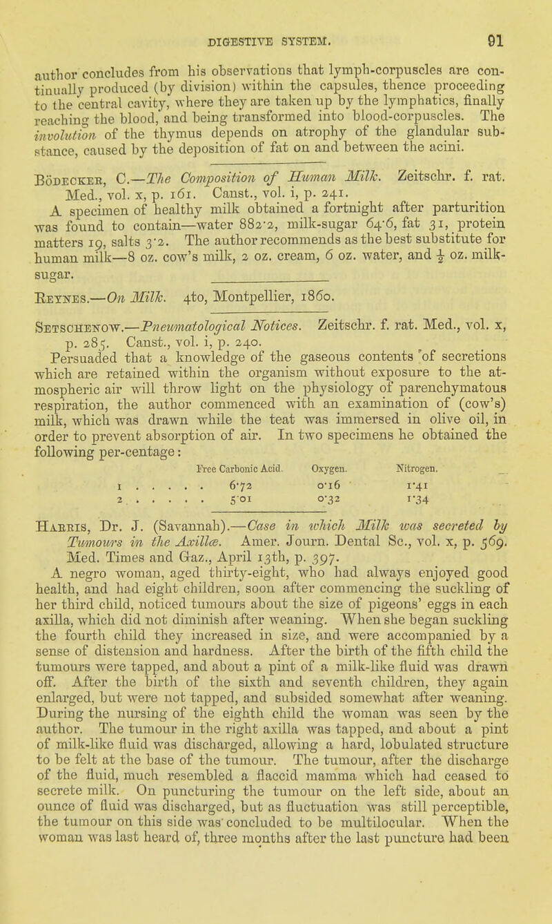 author concludes from his observations that lymph-corpuscles are con- tinually produced (by division) within the capsules, thence proceeding to the central cavity, where they are taken up by the lymphatics, finally reaching the blood,'and being transformed into blood-corpuscles. The involutton of the thymus depends on atrophy of the glandular sub- stance, caused by the deposition of fat on and between the acini. BoDECKEE, C.—The Composition of Human Milk. Zeitschr. f. rat. Med., vol. X, p. i6i. Canst., vol. i, p. 241. A specimen of healthy milk obtained a fortnight after parturition was found to contain—water 882-2, milk-sugar 64-6, fat 31, protein matters 19, salts 3-2. The author recommends as the best substitute for human milk—8 oz. cow's milk, 2 oz. cream, 6 oz. water, and ^ oz. milk- sugar. Eetnes.—On 3Iilh. 4to, Montpellier, i860. Setschenow.—Pneiimatological Notices. Zeitschr. f. rat. Med., vol. x, p. 285. Canst., vol. i, p. 240. Persuaded that a knowledge of the gaseous contents 'of secretions which are retained -within the organism without exposu.re to the at- mospheric air wall throw light on the physiology of parenchymatous respiration, the author commenced with an examination of (cow's) milk, which was drawn while the teat was immersed in olive oil, in order to prevent absorption of air. In two specimens he obtained the following per-centage: l'\-ce Carbonic Acid. Oxygen. Nitrogen. 1 672 ©•i6 i'4i 2. Soi o'32 1-34 Haeeis, Dr. J. (Savannah).—Case in tvTiich Milk teas secreted hy Tumours in the Axillce. Amer. Journ. Dental Sc., vol. x, p. 569. Med. Times and Caz., April 13th, p. 397. A negro woman, aged thii'ty-eiglit, who had always enjoyed good health, and had eight children, soon after commencing the suckling of her third child, noticed tumours about the size of pigeons' eggs in each axilla, which did not diminish after weaning. When she began suckling the fourth child they increased, in size, and were accompanied by a sense of distension and hardness. After the birth of the fifth child the tumours were tapped, and about a pint of a milk-like fluid was drawn off. After the birth of the sixth and seventh children, they again enlarged, but were not tapped, and subsided somewhat after weaning. During the nursing of the eighth child the woman was seen by the author. The tumour in the right axilla was tapped, and about a pint of milk-like fluid was discharged, allowing a hard, lobulated structure to be felt at the base of the tumour. The tumour, after the dischai'ge of the fluid, much resembled a flaccid mamma which had ceased to secrete milk. On puncturing the tumour on the left side, aboub an ounce of fluid was discharged, but as fluctuation was still perceptible, the tumour on this side was' concluded to be mnltilocular. When the woman was last heard of, three months after the last puncture had been