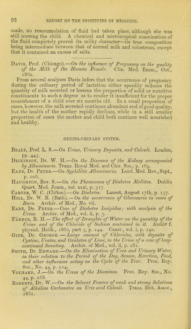 made, no reaccumulation of fluid had taken place, although she was still nursing the child. A chemical and microscopical examination of the fluid completely proved its milky character—its true composition being intermediate between that of normal milk and colostrum, excejyt that it contained an excess of salts. Davis, Prof. (Chicago).—On the influence of Prefjnmcy on tie quality of the Milk of the Himan Female. Clin. Med. Exam., Oct, i860. From several analyses Davis infers that the occurrence of pregnancy during the ordinary period of lactation cither speedily reduces the quantity of milk secreted or lessens the proportion of solid or nutritive constituents to such a degree as to render it insufficient for the proper nourishment of a child over six months old. In a small proportion of cases, however, the milk secreted continues abxmdant and of good quality, but the health of the mother rapidly decliues, while in a still smaller proportion of cases the mother and child both continue well nourished and healthy. GENITO-UEINAUY SYSTEM. Beale, Prof L. S.—On Urine, TJrinary Deposits, and Calculi. London, PP- 443- Dickinson, Dr. W. H.— On the Diseases of tlie Kidney accompanied hy Albuminuria. Trans. Eoyal Med. and Chir. Soc, p. 169. Eade, Dr. Peteii.—On-Syphilitic Alhtminnria. Lend. Med. Eev.,Sept., p. 106. Haughton, Eev. S.—O71 tlie Phenotnena of Diabetes Mellites. Dublin Quart. Med. Journ., vol. xxxi, p. 317. Cabtee, W. C. (Clifton).— On Diabetes. Lancet, August 17th, p. 157. Hill, Dr. W. R. (Bath).— O71 the occurrence of Glucostcria in cases of Sum. Archiv. of Med., No. vii. Eade, Dr. Peter.— Case of Diabetes Insipidtis; ivith analysis of the IJrine. Archiv. of Med., vol. ii, p. 5. Paeber, R. H.— The efect of Draughts of Water on the quantity of the Urine and of the Chloride of Sodium contoAned in it. Archiv f. physiol. Heilk., i860, part 3, p. 244. Canst., vol. i, p. 140. GriBB, Dr. George. — Large amount of Chlorides, with deposits of Cystine, Urates, and Oxalates of Lime, in the Urine of a case of long- continued Sioeating. Archiv. of Med,, vol. ii, p. 281. Smith, Dr. Edward.—On the Elimination of Urea and Urinary Water, in their relation to the Period of the Day, Season, E.vertion, Food, and other influences acting on the Cycle of the Year. Proc. Roy, Soc, No. 44, p. 214. VoLHARD, J.—On tlie Ureas of the Diamines. Proc. Roy. Soc, No. 44, p. 268. Roberts, Dr. W.—On the Solvent Powers of iveah and strong Solutions of Alkaline Carbonates on Uric acid Calculi. Tran.5. lirit. Assoc., 1861.